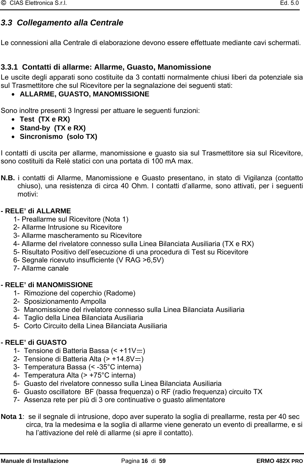 ©  CIAS Elettronica S.r.l.    Ed. 5.0  Manuale di Installazione Pagina 16  di  59 ERMO 482X PRO 3.3  Collegamento alla Centrale   Le connessioni alla Centrale di elaborazione devono essere effettuate mediante cavi schermati.   3.3.1  Contatti di allarme: Allarme, Guasto, Manomissione Le uscite degli apparati sono costituite da 3 contatti normalmente chiusi liberi da potenziale sia sul Trasmettitore che sul Ricevitore per la segnalazione dei seguenti stati:  • ALLARME, GUASTO, MANOMISSIONE  Sono inoltre presenti 3 Ingressi per attuare le seguenti funzioni:  • Test  (TX e RX) • Stand-by  (TX e RX) • Sincronismo  (solo TX)  I contatti di uscita per allarme, manomissione e guasto sia sul Trasmettitore sia sul Ricevitore, sono costituiti da Relè statici con una portata di 100 mA max.  N.B. i contatti di Allarme, Manomissione e Guasto presentano, in stato di Vigilanza (contatto chiuso), una resistenza di circa 40 Ohm. I contatti d’allarme, sono attivati, per i seguenti motivi:   - RELE’ di ALLARME  1- Preallarme sul Ricevitore (Nota 1) 2- Allarme Intrusione su Ricevitore  3- Allarme mascheramento su Ricevitore   4- Allarme del rivelatore connesso sulla Linea Bilanciata Ausiliaria (TX e RX) 5- Risultato Positivo dell’esecuzione di una procedura di Test su Ricevitore 6- Segnale ricevuto insufficiente (V RAG &gt;6,5V) 7- Allarme canale   - RELE’ di MANOMISSIONE 1-  Rimozione del coperchio (Radome) 2- Sposizionamento Ampolla 3-  Manomissione del rivelatore connesso sulla Linea Bilanciata Ausiliaria  4-  Taglio della Linea Bilanciata Ausiliaria 5-  Corto Circuito della Linea Bilanciata Ausiliaria  - RELE’ di GUASTO 1-  Tensione di Batteria Bassa (&lt; +11V )  2-  Tensione di Batteria Alta (&gt; +14.8V ) 3-  Temperatura Bassa (&lt; -35°C interna) 4-  Temperatura Alta (&gt; +75°C interna) 5-  Guasto del rivelatore connesso sulla Linea Bilanciata Ausiliaria 6-  Guasto oscillatore  BF (bassa frequenza) o RF (radio frequenza) circuito TX 7-  Assenza rete per più di 3 ore continuative o guasto alimentatore  Nota 1:  se il segnale di intrusione, dopo aver superato la soglia di preallarme, resta per 40 sec circa, tra la medesima e la soglia di allarme viene generato un evento di preallarme, e si ha l’attivazione del relè di allarme (si apre il contatto). 