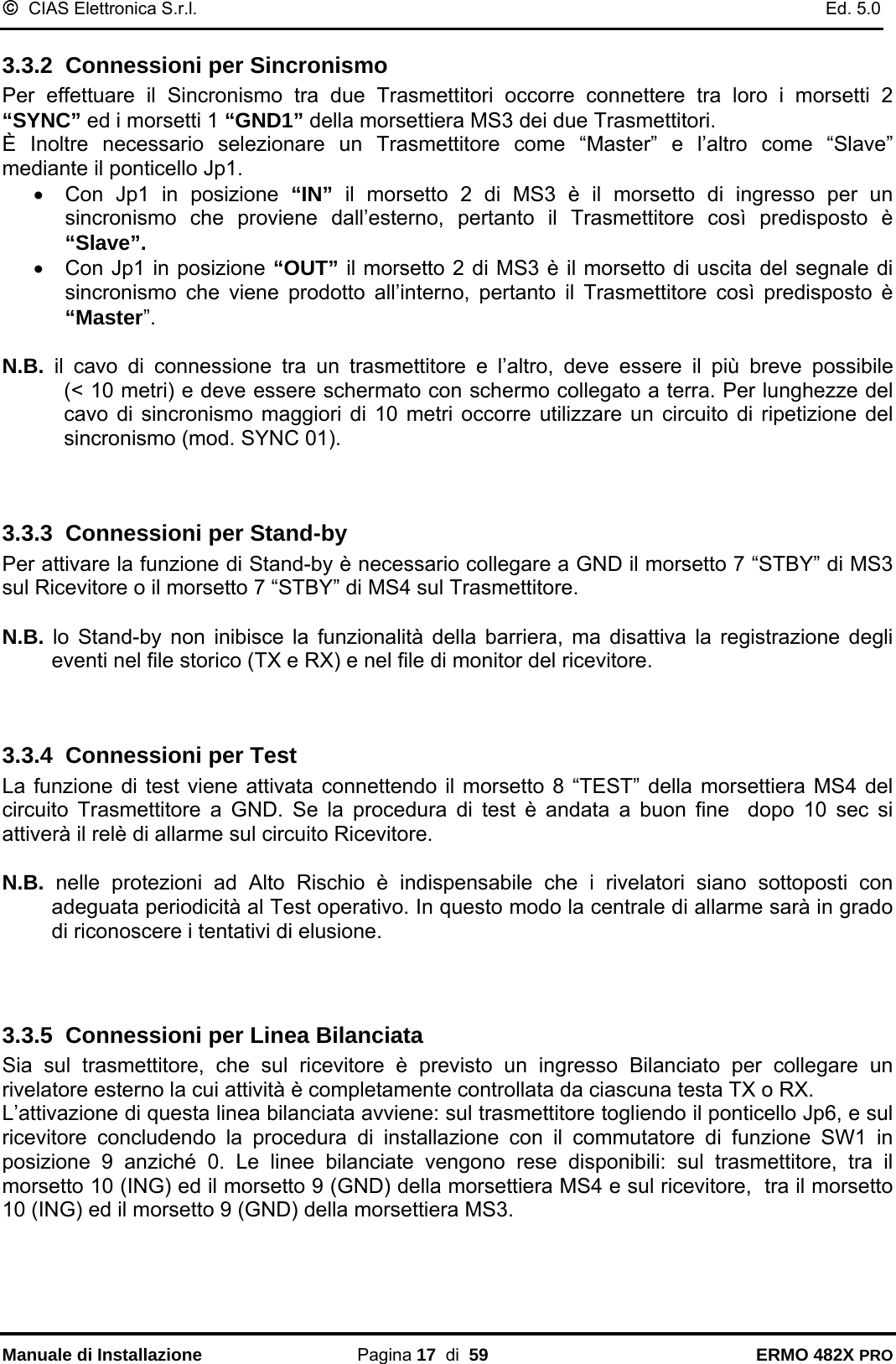 ©  CIAS Elettronica S.r.l.    Ed. 5.0  Manuale di Installazione Pagina 17  di  59 ERMO 482X PRO 3.3.2  Connessioni per Sincronismo Per effettuare il Sincronismo tra due Trasmettitori occorre connettere tra loro i morsetti 2 “SYNC” ed i morsetti 1 “GND1” della morsettiera MS3 dei due Trasmettitori. È Inoltre necessario selezionare un Trasmettitore come “Master” e l’altro come “Slave” mediante il ponticello Jp1. •  Con Jp1 in posizione “IN” il morsetto 2 di MS3 è il morsetto di ingresso per un sincronismo che proviene dall’esterno, pertanto il Trasmettitore così predisposto è “Slave”. •  Con Jp1 in posizione “OUT” il morsetto 2 di MS3 è il morsetto di uscita del segnale di sincronismo che viene prodotto all’interno, pertanto il Trasmettitore così predisposto è “Master”.  N.B.  il cavo di connessione tra un trasmettitore e l’altro, deve essere  il  più  breve  possibile            (&lt; 10 metri) e deve essere schermato con schermo collegato a terra. Per lunghezze del cavo di sincronismo maggiori di 10 metri occorre utilizzare un circuito di ripetizione del sincronismo (mod. SYNC 01).   3.3.3  Connessioni per Stand-by Per attivare la funzione di Stand-by è necessario collegare a GND il morsetto 7 “STBY” di MS3 sul Ricevitore o il morsetto 7 “STBY” di MS4 sul Trasmettitore.  N.B. lo Stand-by non inibisce la funzionalità della barriera, ma disattiva la registrazione degli eventi nel file storico (TX e RX) e nel file di monitor del ricevitore.   3.3.4  Connessioni per Test La funzione di test viene attivata connettendo il morsetto 8 “TEST” della morsettiera MS4 del circuito Trasmettitore a GND. Se la procedura di test è andata a buon fine  dopo 10 sec si attiverà il relè di allarme sul circuito Ricevitore.  N.B.  nelle protezioni ad Alto Rischio è indispensabile che i rivelatori siano sottoposti con adeguata periodicità al Test operativo. In questo modo la centrale di allarme sarà in grado di riconoscere i tentativi di elusione.    3.3.5  Connessioni per Linea Bilanciata Sia sul trasmettitore, che sul ricevitore è previsto un ingresso Bilanciato per collegare un rivelatore esterno la cui attività è completamente controllata da ciascuna testa TX o RX.   L’attivazione di questa linea bilanciata avviene: sul trasmettitore togliendo il ponticello Jp6, e sul ricevitore concludendo la procedura di installazione con il commutatore di funzione SW1 in posizione 9 anziché 0. Le linee bilanciate vengono rese disponibili: sul trasmettitore, tra il morsetto 10 (ING) ed il morsetto 9 (GND) della morsettiera MS4 e sul ricevitore,  tra il morsetto 10 (ING) ed il morsetto 9 (GND) della morsettiera MS3.  
