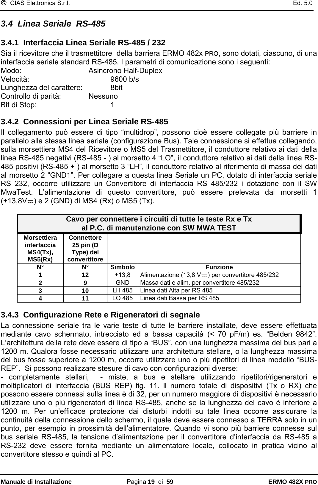 ©  CIAS Elettronica S.r.l.    Ed. 5.0  Manuale di Installazione Pagina 19  di  59 ERMO 482X PRO 3.4  Linea Seriale  RS-485 3.4.1  Interfaccia Linea Seriale RS-485 / 232 Sia il ricevitore che il trasmettitore  della barriera ERMO 482x PRO, sono dotati, ciascuno, di una interfaccia seriale standard RS-485. I parametri di comunicazione sono i seguenti: Modo:    Asincrono Half-Duplex Velocità:    9600 b/s Lunghezza del carattere:    8bit Controllo di parità:    Nessuno Bit di Stop:    1 3.4.2  Connessioni per Linea Seriale RS-485 Il collegamento può essere di tipo “multidrop”, possono cioè essere collegate più barriere in parallelo alla stessa linea seriale (configurazione Bus). Tale connessione si effettua collegando, sulla morsettiera MS4 del Ricevitore o MS5 del Trasmettitore, il conduttore relativo ai dati della linea RS-485 negativi (RS-485 - ) al morsetto 4 “LO”, il conduttore relativo ai dati della linea RS-485 positivi (RS-485 + ) al morsetto 3 “LH”, il conduttore relativo al riferimento di massa dei dati al morsetto 2 “GND1”. Per collegare a questa linea Seriale un PC, dotato di interfaccia seriale RS 232, occorre utilizzare un Convertitore di interfaccia RS 485/232 i dotazione con il SW MwaTest. L’alimentazione di questo convertitore, può essere prelevata dai morsetti 1 (+13,8V ) e 2 (GND) di MS4 (Rx) o MS5 (Tx).  Cavo per connettere i circuiti di tutte le teste Rx e Tx al P.C. di manutenzione con SW MWA TEST Morsettiera interfaccia MS4(Tx),  MS5(Rx) Connettore 25 pin (D Type) del convertitore    N° N° Simbolo Funzione 1 12 +13,8  Alimentazione (13,8 V ) per convertitore 485/232 2 9  GND  Massa dati e alim. per convertitore 485/232  3 10 LH 485  Linea dati Alta per RS 485 4 11 LO 485  Linea dati Bassa per RS 485 3.4.3  Configurazione Rete e Rigeneratori di segnale  La connessione seriale tra le varie teste di tutte le barriere installate, deve essere effettuata mediante cavo schermato, intrecciato ed a bassa capacità (&lt; 70 pF/m) es. “Belden 9842”. L’architettura della rete deve essere di tipo a “BUS”, con una lunghezza massima del bus pari a 1200 m. Qualora fosse necessario utilizzare una architettura stellare, o la lunghezza massima del bus fosse superiore a 1200 m, occorre utilizzare uno o più ripetitori di linea modello “BUS-REP”.  Si possono realizzare stesure di cavo con configurazioni diverse:  - completamente stellari,  - miste, a bus e stellare utilizzando ripetitori/rigeneratori e moltiplicatori di interfaccia (BUS REP) fig. 11. ll numero totale di dispositivi (Tx o RX) che possono essere connessi sulla linea è di 32, per un numero maggiore di dispositivi è necessario utilizzare uno o più rigeneratori di linea RS-485, anche se la lunghezza del cavo è inferiore a 1200 m. Per un’efficace protezione dai disturbi indotti su tale linea occorre assicurare la continuità della connessione dello schermo, il quale deve essere connesso a TERRA solo in un punto, per esempio in prossimità dell’alimentatore. Quando vi sono più barriere connesse sul bus seriale RS-485, la tensione d’alimentazione per il convertitore d’interfaccia da RS-485 a RS-232 deve essere fornita mediante un alimentatore locale, collocato in pratica vicino al convertitore stesso e quindi al PC. 