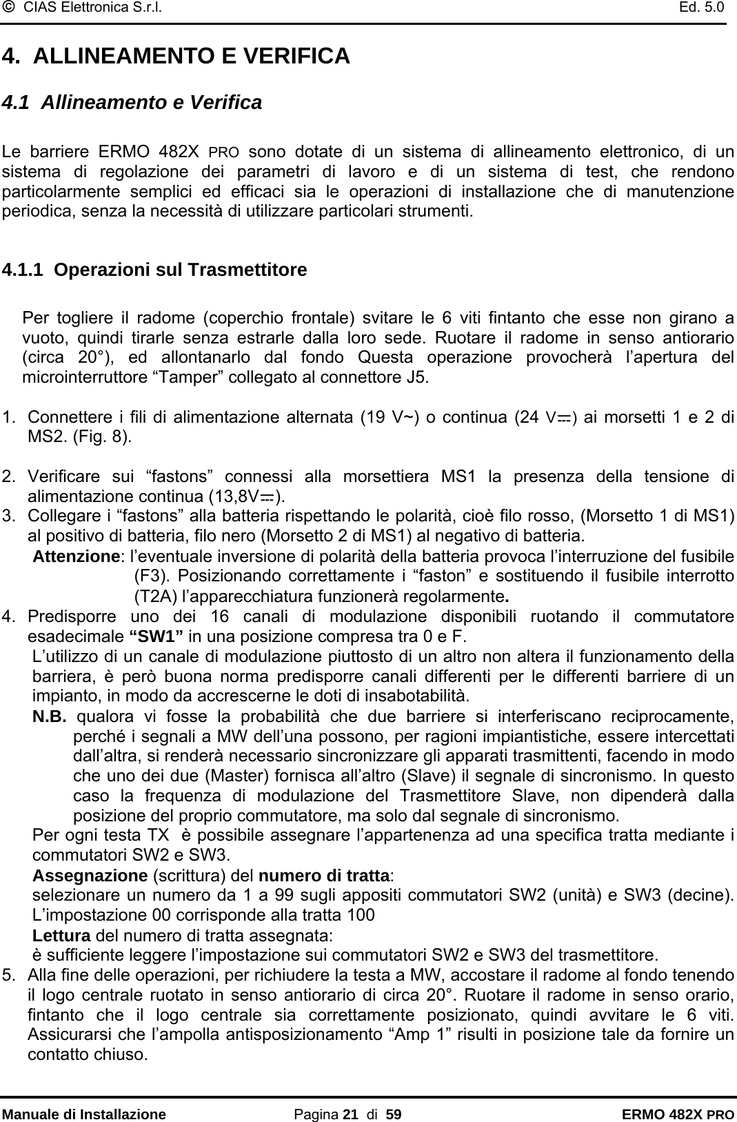 ©  CIAS Elettronica S.r.l.    Ed. 5.0  Manuale di Installazione Pagina 21  di  59 ERMO 482X PRO 4.  ALLINEAMENTO E VERIFICA 4.1  Allineamento e Verifica  Le barriere ERMO 482X PRO sono dotate di un sistema di allineamento elettronico, di un sistema di regolazione dei parametri di lavoro e di un sistema di test, che rendono particolarmente semplici ed efficaci sia le operazioni di installazione che di manutenzione periodica, senza la necessità di utilizzare particolari strumenti.  4.1.1  Operazioni sul Trasmettitore  Per togliere il radome (coperchio frontale) svitare le 6 viti fintanto che esse non girano a vuoto, quindi tirarle senza estrarle dalla loro sede. Ruotare il radome in senso antiorario (circa 20°), ed allontanarlo dal fondo Questa operazione provocherà l’apertura del microinterruttore “Tamper” collegato al connettore J5.  1.  Connettere i fili di alimentazione alternata (19 V~) o continua (24 V ) ai morsetti 1 e 2 di MS2. (Fig. 8).  2. Verificare sui “fastons” connessi alla morsettiera MS1 la presenza della tensione di alimentazione continua (13,8V ). 3.  Collegare i “fastons” alla batteria rispettando le polarità, cioè filo rosso, (Morsetto 1 di MS1) al positivo di batteria, filo nero (Morsetto 2 di MS1) al negativo di batteria.  Attenzione: l’eventuale inversione di polarità della batteria provoca l’interruzione del fusibile (F3). Posizionando correttamente i “faston” e sostituendo il fusibile interrotto (T2A) l’apparecchiatura funzionerà regolarmente. 4. Predisporre uno dei 16 canali di modulazione disponibili ruotando il commutatore esadecimale “SW1” in una posizione compresa tra 0 e F.  L’utilizzo di un canale di modulazione piuttosto di un altro non altera il funzionamento della barriera, è però buona norma predisporre canali differenti per le differenti barriere di un impianto, in modo da accrescerne le doti di insabotabilità.  N.B.  qualora vi fosse la probabilità che due barriere si interferiscano reciprocamente, perché i segnali a MW dell’una possono, per ragioni impiantistiche, essere intercettati dall’altra, si renderà necessario sincronizzare gli apparati trasmittenti, facendo in modo che uno dei due (Master) fornisca all’altro (Slave) il segnale di sincronismo. In questo caso la frequenza di modulazione del Trasmettitore Slave, non dipenderà dalla posizione del proprio commutatore, ma solo dal segnale di sincronismo. Per ogni testa TX  è possibile assegnare l’appartenenza ad una specifica tratta mediante i commutatori SW2 e SW3. Assegnazione (scrittura) del numero di tratta: selezionare un numero da 1 a 99 sugli appositi commutatori SW2 (unità) e SW3 (decine). L’impostazione 00 corrisponde alla tratta 100 Lettura del numero di tratta assegnata: è sufficiente leggere l’impostazione sui commutatori SW2 e SW3 del trasmettitore. 5.  Alla fine delle operazioni, per richiudere la testa a MW, accostare il radome al fondo tenendo il logo centrale ruotato in senso antiorario di circa 20°. Ruotare il radome in senso orario, fintanto che il logo centrale sia correttamente posizionato, quindi avvitare le 6 viti. Assicurarsi che l’ampolla antisposizionamento “Amp 1” risulti in posizione tale da fornire un contatto chiuso.   