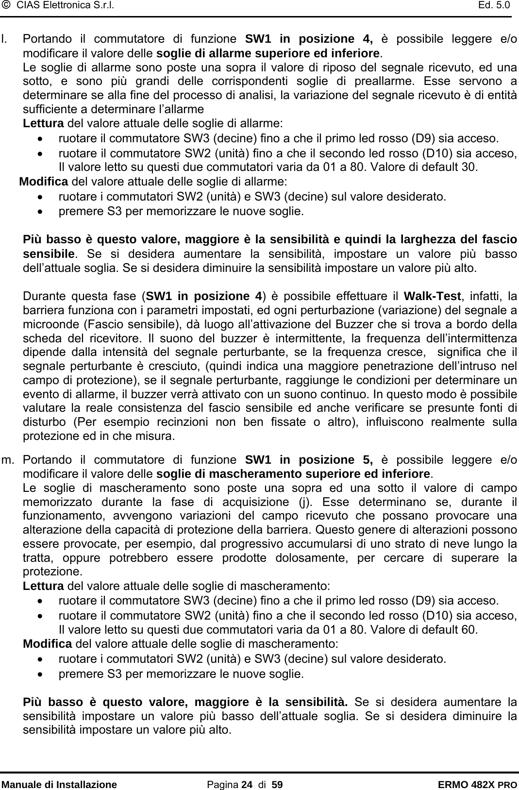 ©  CIAS Elettronica S.r.l.    Ed. 5.0  Manuale di Installazione Pagina 24  di  59 ERMO 482X PRO  l.  Portando il commutatore di funzione SW1 in posizione 4, è possibile leggere e/o modificare il valore delle soglie di allarme superiore ed inferiore.  Le soglie di allarme sono poste una sopra il valore di riposo del segnale ricevuto, ed una sotto, e sono più grandi delle corrispondenti soglie di preallarme. Esse servono a determinare se alla fine del processo di analisi, la variazione del segnale ricevuto è di entità sufficiente a determinare l’allarme Lettura del valore attuale delle soglie di allarme: •  ruotare il commutatore SW3 (decine) fino a che il primo led rosso (D9) sia acceso. •  ruotare il commutatore SW2 (unità) fino a che il secondo led rosso (D10) sia acceso, Il valore letto su questi due commutatori varia da 01 a 80. Valore di default 30. Modifica del valore attuale delle soglie di allarme: •  ruotare i commutatori SW2 (unità) e SW3 (decine) sul valore desiderato. •  premere S3 per memorizzare le nuove soglie.  Più basso è questo valore, maggiore è la sensibilità e quindi la larghezza del fascio sensibile. Se si desidera aumentare la sensibilità, impostare un valore più basso dell’attuale soglia. Se si desidera diminuire la sensibilità impostare un valore più alto.  Durante questa fase (SW1 in posizione 4) è possibile effettuare il Walk-Test, infatti, la barriera funziona con i parametri impostati, ed ogni perturbazione (variazione) del segnale a microonde (Fascio sensibile), dà luogo all’attivazione del Buzzer che si trova a bordo della scheda del ricevitore. Il suono del buzzer è intermittente, la frequenza dell’intermittenza dipende dalla intensità del segnale perturbante, se la frequenza cresce,  significa che il segnale perturbante è cresciuto, (quindi indica una maggiore penetrazione dell’intruso nel campo di protezione), se il segnale perturbante, raggiunge le condizioni per determinare un evento di allarme, il buzzer verrà attivato con un suono continuo. In questo modo è possibile valutare la reale consistenza del fascio sensibile ed anche verificare se presunte fonti di disturbo (Per esempio recinzioni non ben fissate o altro), influiscono realmente sulla protezione ed in che misura.  m. Portando il commutatore di funzione SW1 in posizione 5, è possibile leggere e/o modificare il valore delle soglie di mascheramento superiore ed inferiore.  Le soglie di mascheramento sono poste una sopra ed una sotto il valore di campo memorizzato durante la fase di acquisizione (j). Esse determinano se, durante il funzionamento, avvengono variazioni del campo ricevuto che possano provocare una alterazione della capacità di protezione della barriera. Questo genere di alterazioni possono essere provocate, per esempio, dal progressivo accumularsi di uno strato di neve lungo la tratta, oppure potrebbero essere prodotte dolosamente, per cercare di superare la protezione. Lettura del valore attuale delle soglie di mascheramento: •  ruotare il commutatore SW3 (decine) fino a che il primo led rosso (D9) sia acceso. •  ruotare il commutatore SW2 (unità) fino a che il secondo led rosso (D10) sia acceso, Il valore letto su questi due commutatori varia da 01 a 80. Valore di default 60. Modifica del valore attuale delle soglie di mascheramento: •  ruotare i commutatori SW2 (unità) e SW3 (decine) sul valore desiderato. •  premere S3 per memorizzare le nuove soglie.  Più basso è questo valore, maggiore è la sensibilità. Se si desidera aumentare la sensibilità impostare un valore più basso dell’attuale soglia. Se si desidera diminuire la sensibilità impostare un valore più alto. 