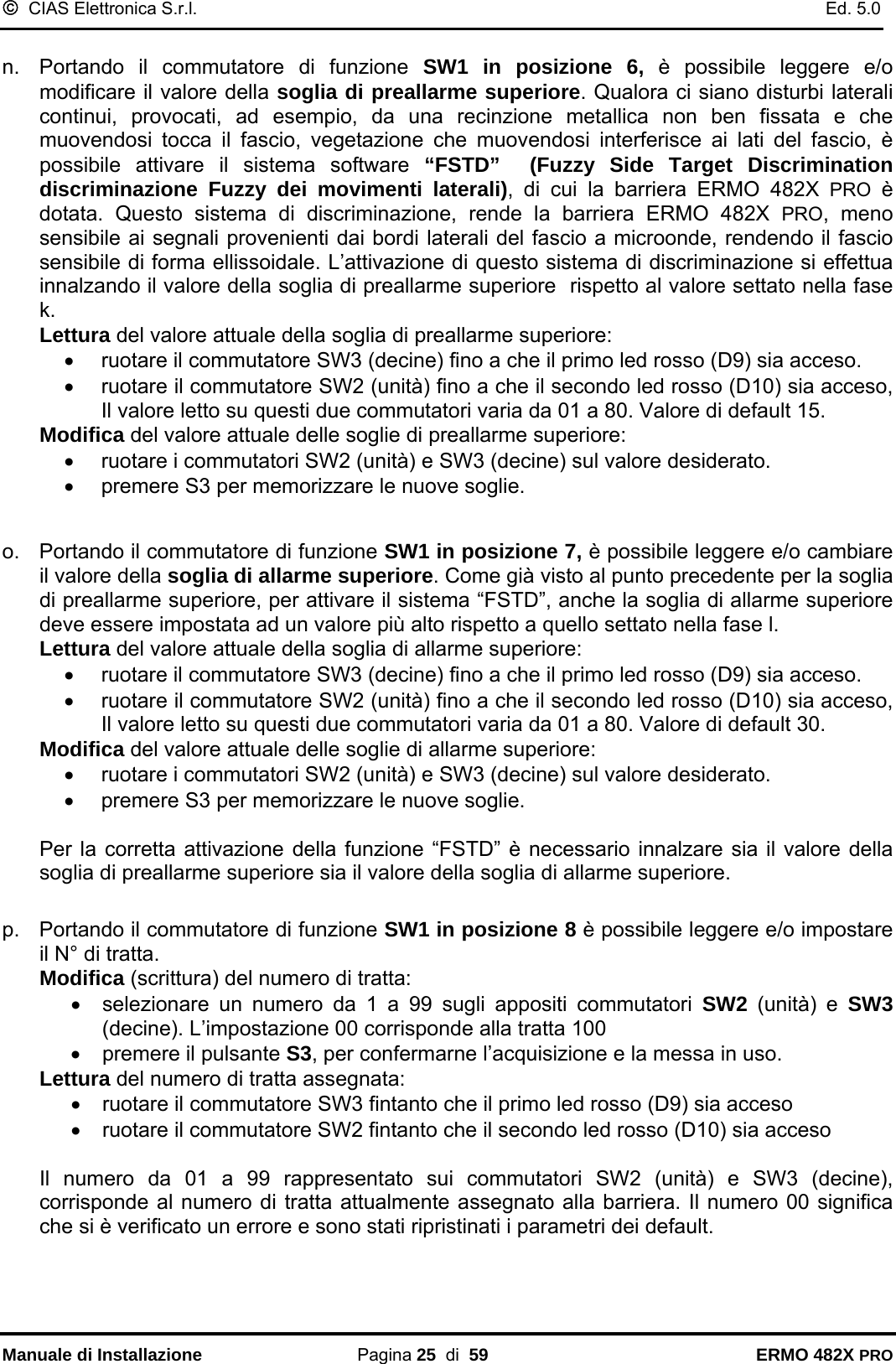 ©  CIAS Elettronica S.r.l.    Ed. 5.0  Manuale di Installazione Pagina 25  di  59 ERMO 482X PRO  n.  Portando il commutatore di funzione SW1 in posizione 6, è possibile leggere e/o modificare il valore della soglia di preallarme superiore. Qualora ci siano disturbi laterali continui, provocati, ad esempio, da una recinzione metallica non ben fissata e che muovendosi tocca il fascio, vegetazione che muovendosi interferisce ai lati del fascio, è possibile attivare il sistema software “FSTD”  (Fuzzy Side Target Discrimination discriminazione Fuzzy dei movimenti laterali), di cui la barriera ERMO 482X PRO è dotata. Questo sistema di discriminazione, rende la barriera ERMO 482X PRO, meno sensibile ai segnali provenienti dai bordi laterali del fascio a microonde, rendendo il fascio sensibile di forma ellissoidale. L’attivazione di questo sistema di discriminazione si effettua innalzando il valore della soglia di preallarme superiore  rispetto al valore settato nella fase k.  Lettura del valore attuale della soglia di preallarme superiore: •  ruotare il commutatore SW3 (decine) fino a che il primo led rosso (D9) sia acceso. •  ruotare il commutatore SW2 (unità) fino a che il secondo led rosso (D10) sia acceso, Il valore letto su questi due commutatori varia da 01 a 80. Valore di default 15. Modifica del valore attuale delle soglie di preallarme superiore: •  ruotare i commutatori SW2 (unità) e SW3 (decine) sul valore desiderato. •  premere S3 per memorizzare le nuove soglie.   o.  Portando il commutatore di funzione SW1 in posizione 7, è possibile leggere e/o cambiare il valore della soglia di allarme superiore. Come già visto al punto precedente per la soglia di preallarme superiore, per attivare il sistema “FSTD”, anche la soglia di allarme superiore deve essere impostata ad un valore più alto rispetto a quello settato nella fase l.  Lettura del valore attuale della soglia di allarme superiore: •  ruotare il commutatore SW3 (decine) fino a che il primo led rosso (D9) sia acceso. •  ruotare il commutatore SW2 (unità) fino a che il secondo led rosso (D10) sia acceso, Il valore letto su questi due commutatori varia da 01 a 80. Valore di default 30. Modifica del valore attuale delle soglie di allarme superiore: •  ruotare i commutatori SW2 (unità) e SW3 (decine) sul valore desiderato. •  premere S3 per memorizzare le nuove soglie.  Per la corretta attivazione della funzione “FSTD” è necessario innalzare sia il valore della soglia di preallarme superiore sia il valore della soglia di allarme superiore.   p.  Portando il commutatore di funzione SW1 in posizione 8 è possibile leggere e/o impostare il N° di tratta. Modifica (scrittura) del numero di tratta: •  selezionare un numero da 1 a 99 sugli appositi commutatori SW2 (unità) e SW3 (decine). L’impostazione 00 corrisponde alla tratta 100 •  premere il pulsante S3, per confermarne l’acquisizione e la messa in uso. Lettura del numero di tratta assegnata: •  ruotare il commutatore SW3 fintanto che il primo led rosso (D9) sia acceso •  ruotare il commutatore SW2 fintanto che il secondo led rosso (D10) sia acceso  Il numero da 01 a 99 rappresentato sui commutatori SW2 (unità) e SW3 (decine), corrisponde al numero di tratta attualmente assegnato alla barriera. Il numero 00 significa che si è verificato un errore e sono stati ripristinati i parametri dei default. 
