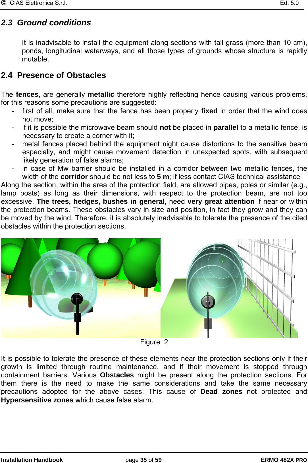 ©  CIAS Elettronica S.r.l.    Ed. 5.0  Installation Handbook page 35 of 59 ERMO 482X PRO 2.3  Ground conditions  It is inadvisable to install the equipment along sections with tall grass (more than 10 cm), ponds, longitudinal waterways, and all those types of grounds whose structure is rapidly mutable. 2.4  Presence of Obstacles   The fences, are generally metallic therefore highly reflecting hence causing various problems, for this reasons some precautions are suggested: -  first of all, make sure that the fence has been properly fixed in order that the wind does not move; -  if it is possible the microwave beam should not be placed in parallel to a metallic fence, is necessary to create a corner with it;  -  metal fences placed behind the equipment night cause distortions to the sensitive beam especially, and might cause movement detection in unexpected spots, with subsequent likely generation of false alarms; -  in case of Mw barrier should be installed in a corridor between two metallic fences, the width of the corridor should be not less to 5 m; if less contact CIAS technical assistance Along the section, within the area of the protection field, are allowed pipes, poles or similar (e.g., lamp posts) as long as their dimensions, with respect to the protection beam, are not too excessive. The trees, hedges, bushes in general, need very great attention if near or within the protection beams. These obstacles vary in size and position, in fact they grow and they can be moved by the wind. Therefore, it is absolutely inadvisable to tolerate the presence of the cited obstacles within the protection sections.   Figure  2  It is possible to tolerate the presence of these elements near the protection sections only if their growth is limited through routine maintenance, and if their movement is stopped through containment barriers. Various Obstacles might be present along the protection sections. For them there is the need to make the same considerations and take the same necessary precautions adopted for the above cases. This cause of Dead zones not protected and Hypersensitive zones which cause false alarm.  