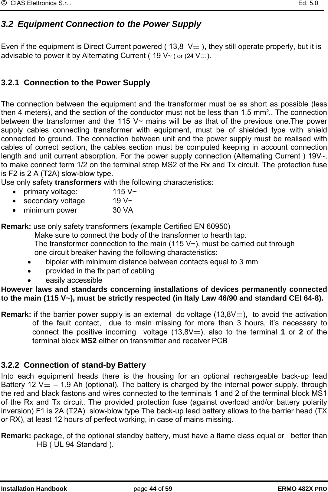 ©  CIAS Elettronica S.r.l.    Ed. 5.0  Installation Handbook page 44 of 59 ERMO 482X PRO 3.2  Equipment Connection to the Power Supply   Even if the equipment is Direct Current powered ( 13,8  V  ), they still operate properly, but it is advisable to power it by Alternating Current ( 19 V~ ) or (24 V ).  3.2.1  Connection to the Power Supply  The connection between the equipment and the transformer must be as short as possible (less then 4 meters), and the section of the conductor must not be less than 1.5 mm².. The connection between the transformer and the 115 V~ mains will be as that of the previous one.The power supply cables connecting transformer with equipment, must be of shielded type with shield connected to ground. The connection between unit and the power supply must be realised with cables of correct section, the cables section must be computed keeping in account connection length and unit current absorption. For the power supply connection (Alternating Current ) 19V~, to make connect term 1/2 on the terminal strep MS2 of the Rx and Tx circuit. The protection fuse is F2 is 2 A (T2A) slow-blow type. Use only safety transformers with the following characteristics: •  primary voltage:    115 V~  •  secondary voltage    19 V~ •  minimum power    30 VA  Remark: use only safety transformers (example Certified EN 60950)  Make sure to connect the body of the transformer to hearth tap.  The transformer connection to the main (115 V~), must be carried out through      one circuit breaker having the following characteristics: •  bipolar with minimum distance between contacts equal to 3 mm •  provided in the fix part of cabling • easily accessible However laws and standards concerning installations of devices permanently connected to the main (115 V~), must be strictly respected (in Italy Law 46/90 and standard CEI 64-8).  Remark: if the barrier power supply is an external  dc voltage (13,8V ),  to avoid the activation  of the fault contact,  due to main missing for more than 3 hours, it’s necessary to connect the positive incoming  voltage (13,8V ), also to the terminal 1 or 2 of the terminal block MS2 either on transmitter and receiver PCB   3.2.2  Connection of stand-by Battery Into each equipment heads there is the housing for an optional rechargeable back-up lead Battery 12 V  – 1.9 Ah (optional). The battery is charged by the internal power supply, through the red and black fastons and wires connected to the terminals 1 and 2 of the terminal block MS1 of the Rx and Tx circuit. The provided protection fuse (against overload and/or battery polarity inversion) F1 is 2A (T2A)  slow-blow type The back-up lead battery allows to the barrier head (TX or RX), at least 12 hours of perfect working, in case of mains missing.  Remark: package, of the optional standby battery, must have a flame class equal or   better than HB ( UL 94 Standard ). 