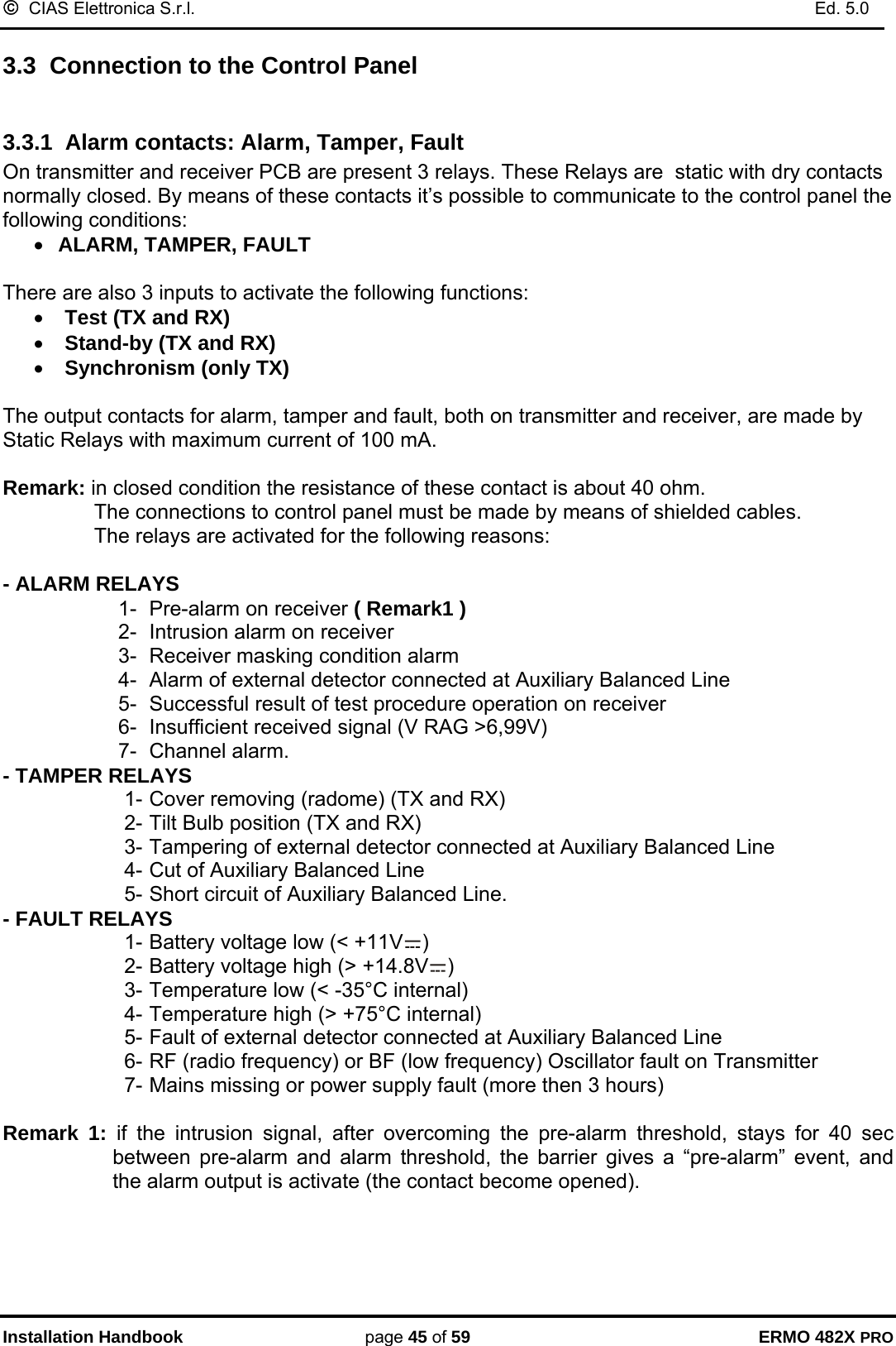 ©  CIAS Elettronica S.r.l.    Ed. 5.0  Installation Handbook page 45 of 59 ERMO 482X PRO 3.3  Connection to the Control Panel  3.3.1  Alarm contacts: Alarm, Tamper, Fault On transmitter and receiver PCB are present 3 relays. These Relays are  static with dry contacts normally closed. By means of these contacts it’s possible to communicate to the control panel the following conditions: • ALARM, TAMPER, FAULT  There are also 3 inputs to activate the following functions: • Test (TX and RX) • Stand-by (TX and RX) • Synchronism (only TX)  The output contacts for alarm, tamper and fault, both on transmitter and receiver, are made by Static Relays with maximum current of 100 mA.  Remark: in closed condition the resistance of these contact is about 40 ohm.   The connections to control panel must be made by means of shielded cables.   The relays are activated for the following reasons:  - ALARM RELAYS  1-  Pre-alarm on receiver ( Remark1 ) 2-  Intrusion alarm on receiver  3-  Receiver masking condition alarm 4-  Alarm of external detector connected at Auxiliary Balanced Line 5-  Successful result of test procedure operation on receiver 6-  Insufficient received signal (V RAG &gt;6,99V)  7- Channel alarm. - TAMPER RELAYS  1- Cover removing (radome) (TX and RX) 2- Tilt Bulb position (TX and RX) 3- Tampering of external detector connected at Auxiliary Balanced Line 4- Cut of Auxiliary Balanced Line 5- Short circuit of Auxiliary Balanced Line. - FAULT RELAYS 1- Battery voltage low (&lt; +11V ) 2- Battery voltage high (&gt; +14.8V ) 3- Temperature low (&lt; -35°C internal) 4- Temperature high (&gt; +75°C internal)  5- Fault of external detector connected at Auxiliary Balanced Line 6- RF (radio frequency) or BF (low frequency) Oscillator fault on Transmitter  7- Mains missing or power supply fault (more then 3 hours)  Remark 1: if the intrusion signal, after overcoming the pre-alarm threshold, stays for 40 sec between pre-alarm and alarm threshold, the barrier gives a “pre-alarm” event, and the alarm output is activate (the contact become opened).  
