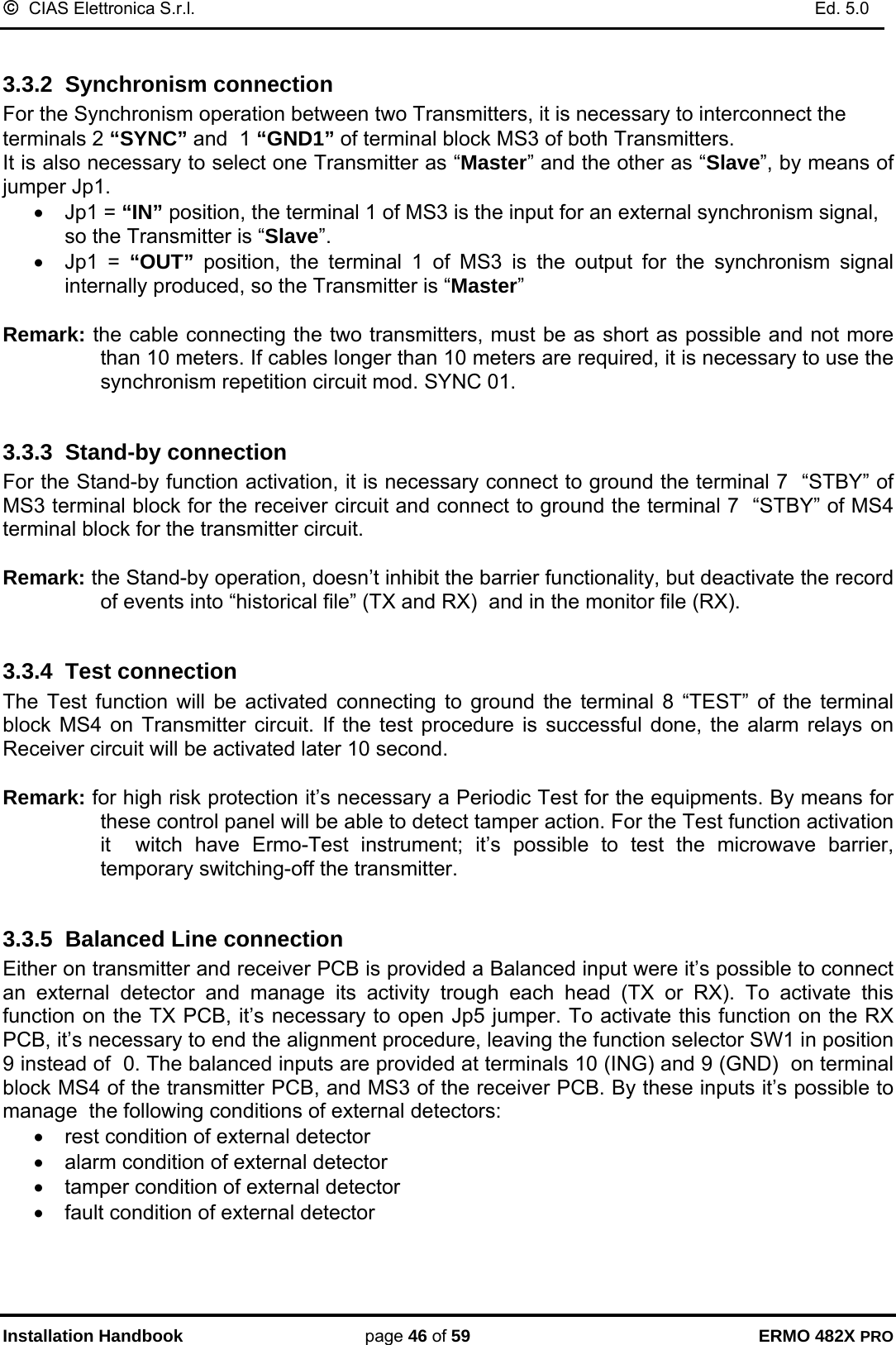 ©  CIAS Elettronica S.r.l.    Ed. 5.0  Installation Handbook page 46 of 59 ERMO 482X PRO  3.3.2  Synchronism connection For the Synchronism operation between two Transmitters, it is necessary to interconnect the terminals 2 “SYNC” and  1 “GND1” of terminal block MS3 of both Transmitters.  It is also necessary to select one Transmitter as “Master” and the other as “Slave”, by means of jumper Jp1. • Jp1 = “IN” position, the terminal 1 of MS3 is the input for an external synchronism signal, so the Transmitter is “Slave”. • Jp1 = “OUT”  position, the terminal 1 of MS3 is the output for the synchronism signal internally produced, so the Transmitter is “Master”   Remark: the cable connecting the two transmitters, must be as short as possible and not more than 10 meters. If cables longer than 10 meters are required, it is necessary to use the synchronism repetition circuit mod. SYNC 01.  3.3.3  Stand-by connection For the Stand-by function activation, it is necessary connect to ground the terminal 7  “STBY” of MS3 terminal block for the receiver circuit and connect to ground the terminal 7  “STBY” of MS4 terminal block for the transmitter circuit.  Remark: the Stand-by operation, doesn’t inhibit the barrier functionality, but deactivate the record of events into “historical file” (TX and RX)  and in the monitor file (RX).  3.3.4  Test connection  The Test function will be activated connecting to ground the terminal 8 “TEST” of the terminal block MS4 on Transmitter circuit. If the test procedure is successful done, the alarm relays on Receiver circuit will be activated later 10 second.  Remark: for high risk protection it’s necessary a Periodic Test for the equipments. By means for these control panel will be able to detect tamper action. For the Test function activation it  witch have Ermo-Test instrument; it’s possible to test the microwave barrier, temporary switching-off the transmitter.  3.3.5  Balanced Line connection Either on transmitter and receiver PCB is provided a Balanced input were it’s possible to connect an external detector and manage its activity trough each head (TX or RX). To activate this function on the TX PCB, it’s necessary to open Jp5 jumper. To activate this function on the RX PCB, it’s necessary to end the alignment procedure, leaving the function selector SW1 in position 9 instead of  0. The balanced inputs are provided at terminals 10 (ING) and 9 (GND)  on terminal block MS4 of the transmitter PCB, and MS3 of the receiver PCB. By these inputs it’s possible to manage  the following conditions of external detectors: •  rest condition of external detector •  alarm condition of external detector •  tamper condition of external detector •  fault condition of external detector 