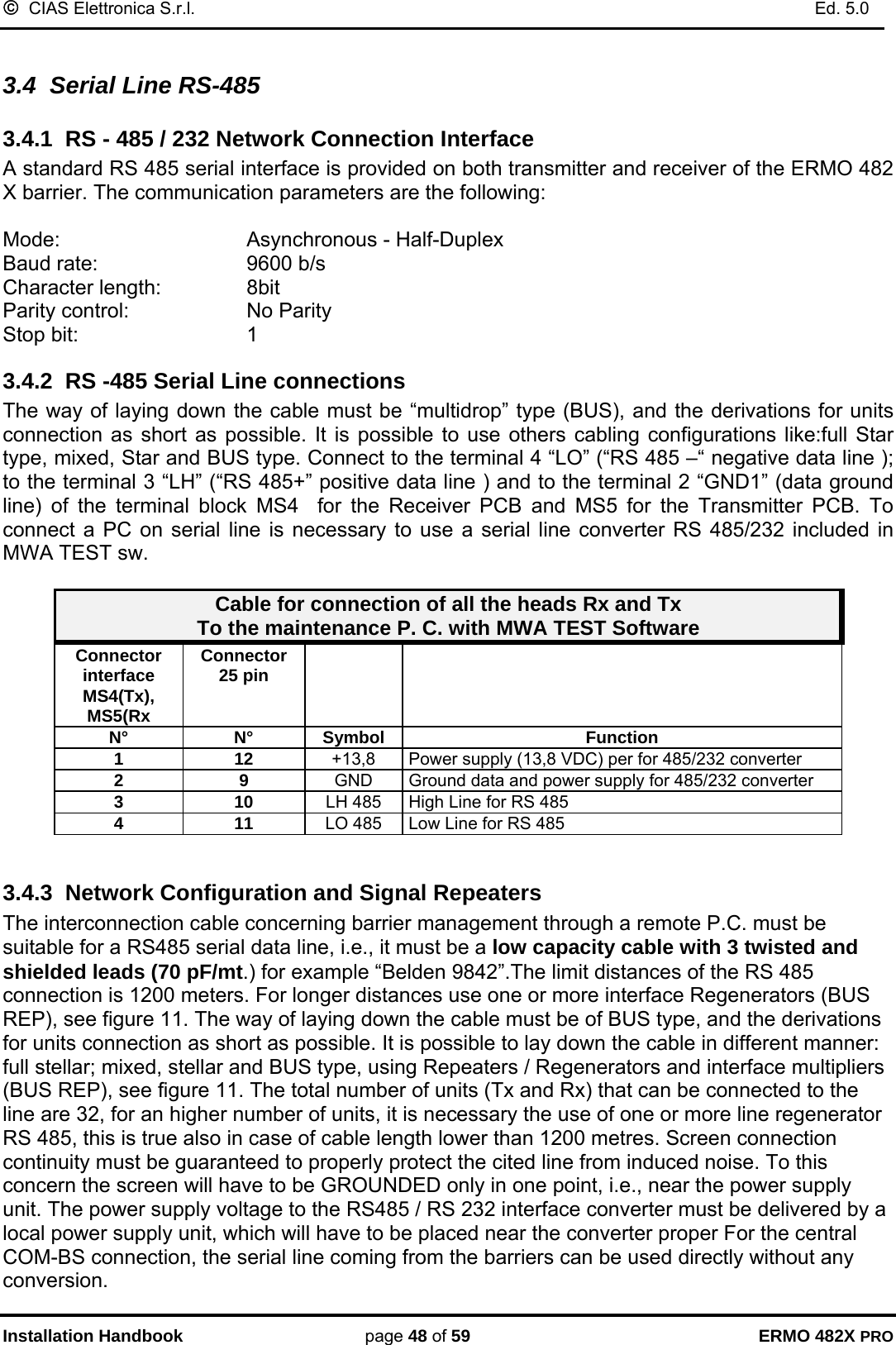©  CIAS Elettronica S.r.l.    Ed. 5.0  Installation Handbook page 48 of 59 ERMO 482X PRO  3.4  Serial Line RS-485 3.4.1  RS - 485 / 232 Network Connection Interface A standard RS 485 serial interface is provided on both transmitter and receiver of the ERMO 482 X barrier. The communication parameters are the following:  Mode:       Asynchronous - Half-Duplex Baud rate:       9600 b/s Character length:     8bit Parity control:     No Parity  Stop bit:       1  3.4.2  RS -485 Serial Line connections The way of laying down the cable must be “multidrop” type (BUS), and the derivations for units connection as short as possible. It is possible to use others cabling configurations like:full Star type, mixed, Star and BUS type. Connect to the terminal 4 “LO” (“RS 485 –“ negative data line ); to the terminal 3 “LH” (“RS 485+” positive data line ) and to the terminal 2 “GND1” (data ground line) of the terminal block MS4  for the Receiver PCB and MS5 for the Transmitter PCB. To connect a PC on serial line is necessary to use a serial line converter RS 485/232 included in MWA TEST sw.  Cable for connection of all the heads Rx and Tx  To the maintenance P. C. with MWA TEST Software Connector interface MS4(Tx),  MS5(Rx Connector  25 pin     N° N° Symbol  Function 1 12 +13,8  Power supply (13,8 VDC) per for 485/232 converter  2 9 GND  Ground data and power supply for 485/232 converter  3 10 LH 485  High Line for RS 485  4 11 LO 485  Low Line for RS 485   3.4.3  Network Configuration and Signal Repeaters The interconnection cable concerning barrier management through a remote P.C. must be suitable for a RS485 serial data line, i.e., it must be a low capacity cable with 3 twisted and shielded leads (70 pF/mt.) for example “Belden 9842”.The limit distances of the RS 485 connection is 1200 meters. For longer distances use one or more interface Regenerators (BUS REP), see figure 11. The way of laying down the cable must be of BUS type, and the derivations for units connection as short as possible. It is possible to lay down the cable in different manner: full stellar; mixed, stellar and BUS type, using Repeaters / Regenerators and interface multipliers (BUS REP), see figure 11. The total number of units (Tx and Rx) that can be connected to the line are 32, for an higher number of units, it is necessary the use of one or more line regenerator RS 485, this is true also in case of cable length lower than 1200 metres. Screen connection continuity must be guaranteed to properly protect the cited line from induced noise. To this concern the screen will have to be GROUNDED only in one point, i.e., near the power supply unit. The power supply voltage to the RS485 / RS 232 interface converter must be delivered by a local power supply unit, which will have to be placed near the converter proper For the central COM-BS connection, the serial line coming from the barriers can be used directly without any conversion. 