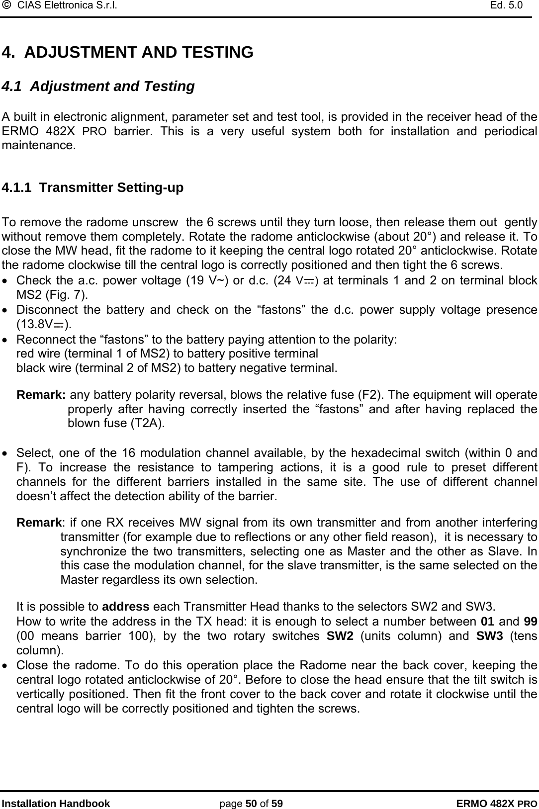 ©  CIAS Elettronica S.r.l.    Ed. 5.0  Installation Handbook page 50 of 59 ERMO 482X PRO  4.  ADJUSTMENT AND TESTING  4.1  Adjustment and Testing  A built in electronic alignment, parameter set and test tool, is provided in the receiver head of the ERMO 482X PRO barrier. This is a very useful system both for installation and periodical maintenance.  4.1.1  Transmitter Setting-up   To remove the radome unscrew  the 6 screws until they turn loose, then release them out  gently without remove them completely. Rotate the radome anticlockwise (about 20°) and release it. To close the MW head, fit the radome to it keeping the central logo rotated 20° anticlockwise. Rotate the radome clockwise till the central logo is correctly positioned and then tight the 6 screws. •  Check the a.c. power voltage (19 V~) or d.c. (24 V ) at terminals 1 and 2 on terminal block MS2 (Fig. 7). •  Disconnect the battery and check on the “fastons” the d.c. power supply voltage presence (13.8V ). •  Reconnect the “fastons” to the battery paying attention to the polarity: red wire (terminal 1 of MS2) to battery positive terminal black wire (terminal 2 of MS2) to battery negative terminal.  Remark: any battery polarity reversal, blows the relative fuse (F2). The equipment will operate properly after having correctly inserted the “fastons” and after having replaced the blown fuse (T2A).  •  Select, one of the 16 modulation channel available, by the hexadecimal switch (within 0 and F). To increase the resistance to tampering actions, it is a good rule to preset different channels for the different barriers installed in the same site. The use of different channel doesn’t affect the detection ability of the barrier.   Remark: if one RX receives MW signal from its own transmitter and from another interfering transmitter (for example due to reflections or any other field reason),  it is necessary to synchronize the two transmitters, selecting one as Master and the other as Slave. In this case the modulation channel, for the slave transmitter, is the same selected on the Master regardless its own selection.  It is possible to address each Transmitter Head thanks to the selectors SW2 and SW3. How to write the address in the TX head: it is enough to select a number between 01 and 99 (00 means barrier 100), by the two rotary switches SW2 (units column) and SW3 (tens column). •  Close the radome. To do this operation place the Radome near the back cover, keeping the central logo rotated anticlockwise of 20°. Before to close the head ensure that the tilt switch is vertically positioned. Then fit the front cover to the back cover and rotate it clockwise until the central logo will be correctly positioned and tighten the screws.      