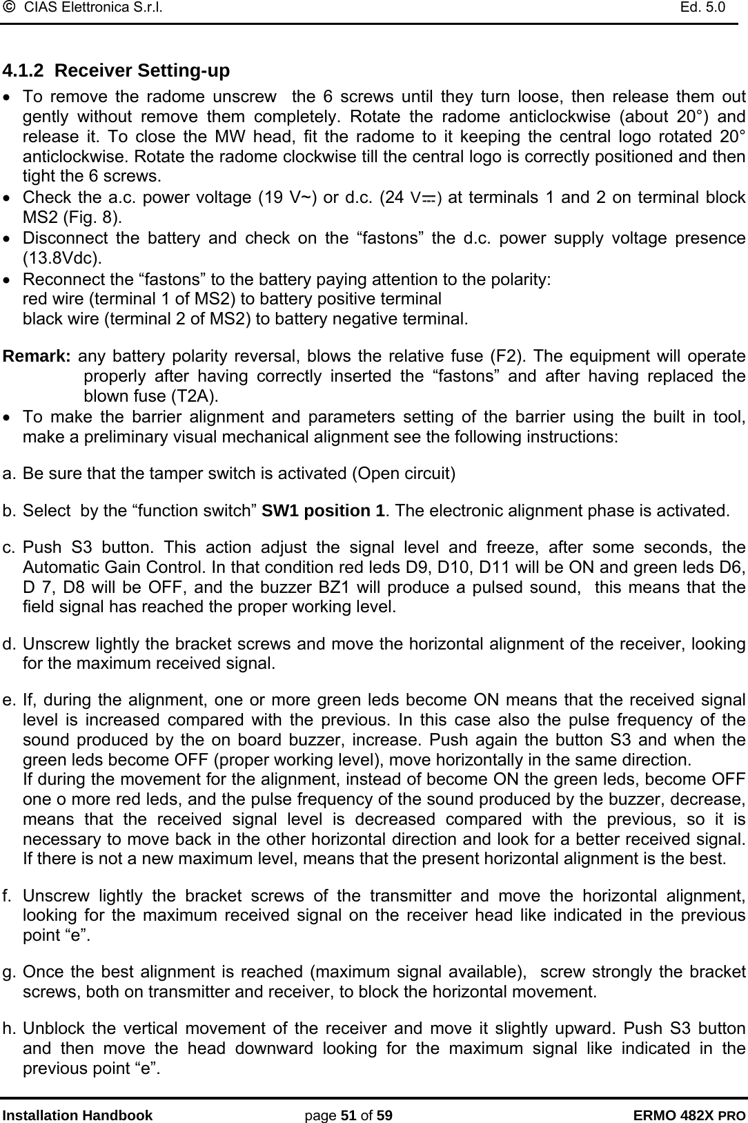 ©  CIAS Elettronica S.r.l.    Ed. 5.0  Installation Handbook page 51 of 59 ERMO 482X PRO  4.1.2  Receiver Setting-up  •  To remove the radome unscrew  the 6 screws until they turn loose, then release them out  gently without remove them completely. Rotate the radome anticlockwise (about 20°) and release it. To close the MW head, fit the radome to it keeping the central logo rotated 20° anticlockwise. Rotate the radome clockwise till the central logo is correctly positioned and then tight the 6 screws.  •  Check the a.c. power voltage (19 V~) or d.c. (24 V ) at terminals 1 and 2 on terminal block MS2 (Fig. 8). •  Disconnect the battery and check on the “fastons” the d.c. power supply voltage presence (13.8Vdc). •  Reconnect the “fastons” to the battery paying attention to the polarity: red wire (terminal 1 of MS2) to battery positive terminal black wire (terminal 2 of MS2) to battery negative terminal.  Remark: any battery polarity reversal, blows the relative fuse (F2). The equipment will operate properly after having correctly inserted the “fastons” and after having replaced the blown fuse (T2A). •  To make the barrier alignment and parameters setting of the barrier using the built in tool, make a preliminary visual mechanical alignment see the following instructions:  a. Be sure that the tamper switch is activated (Open circuit)   b. Select  by the “function switch” SW1 position 1. The electronic alignment phase is activated.   c. Push S3 button. This action adjust the signal level and freeze, after some seconds, the Automatic Gain Control. In that condition red leds D9, D10, D11 will be ON and green leds D6, D 7, D8 will be OFF, and the buzzer BZ1 will produce a pulsed sound,  this means that the field signal has reached the proper working level.   d. Unscrew lightly the bracket screws and move the horizontal alignment of the receiver, looking for the maximum received signal.  e. If, during the alignment, one or more green leds become ON means that the received signal level is increased compared with the previous. In this case also the pulse frequency of the sound produced by the on board buzzer, increase. Push again the button S3 and when the green leds become OFF (proper working level), move horizontally in the same direction.  If during the movement for the alignment, instead of become ON the green leds, become OFF one o more red leds, and the pulse frequency of the sound produced by the buzzer, decrease, means that the received signal level is decreased compared with the previous, so it is necessary to move back in the other horizontal direction and look for a better received signal. If there is not a new maximum level, means that the present horizontal alignment is the best.  f. Unscrew lightly the bracket screws of the transmitter and move the horizontal alignment, looking for the maximum received signal on the receiver head like indicated in the previous point “e”.  g. Once the best alignment is reached (maximum signal available),  screw strongly the bracket screws, both on transmitter and receiver, to block the horizontal movement.   h. Unblock the vertical movement of the receiver and move it slightly upward. Push S3 button and then move the head downward looking for the maximum signal like indicated in the previous point “e”. 