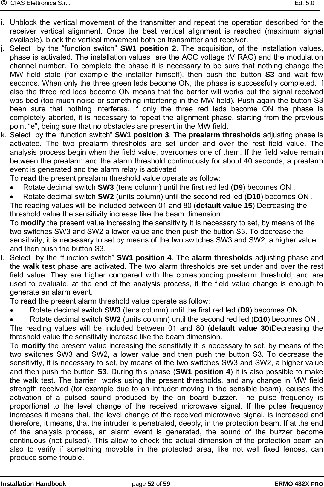 ©  CIAS Elettronica S.r.l.    Ed. 5.0  Installation Handbook page 52 of 59 ERMO 482X PRO  i.  Unblock the vertical movement of the transmitter and repeat the operation described for the receiver vertical alignment. Once the best vertical alignment is reached (maximum signal available), block the vertical movement both on transmitter and receiver.  j.  Select  by the “function switch” SW1 position 2. The acquisition, of the installation values, phase is activated. The installation values  are the AGC voltage (V RAG) and the modulation channel number. To complete the phase it is necessary to be sure that nothing change the MW field state (for example the installer himself), then push the button S3  and wait few seconds. When only the three green leds become ON, the phase is successfully completed. If also the three red leds become ON means that the barrier will works but the signal received was bed (too much noise or something interfering in the MW field). Push again the button S3 been sure that nothing interferes. If only the three red leds become ON the phase is completely aborted, it is necessary to repeat the alignment phase, starting from the previous point “e”, being sure that no obstacles are present in the MW field. k. Select  by the “function switch” SW1 position 3. The prealarm thresholds adjusting phase is activated. The two prealarm thresholds are set under and over the rest field value. The analysis process begin when the field value, overcomes one of them. If the field value remain between the prealarm and the alarm threshold continuously for about 40 seconds, a prealarm event is generated and the alarm relay is activated. To read the present prealarm threshold value operate as follow: •  Rotate decimal switch SW3 (tens column) until the first red led (D9) becomes ON . •  Rotate decimal switch SW2 (units column) until the second red led (D10) becomes ON .           The reading values will be included between 01 and 80 (default value 15) Decreasing the threshold value the sensitivity increase like the beam dimension.  To modify the present value increasing the sensitivity it is necessary to set, by means of the two switches SW3 and SW2 a lower value and then push the button S3. To decrease the sensitivity, it is necessary to set by means of the two switches SW3 and SW2, a higher value and then push the button S3. l.  Select  by the “function switch” SW1 position 4. The alarm thresholds adjusting phase and the walk test phase are activated. The two alarm thresholds are set under and over the rest field value. They are higher compared with the corresponding prealarm threshold, and are used to evaluate, at the end of the analysis process, if the field value change is enough to generate an alarm event.  To read the present alarm threshold value operate as follow: •  Rotate decimal switch SW3 (tens column) until the first red led (D9) becomes ON . •  Rotate decimal switch SW2 (units column) until the second red led (D10) becomes ON .          The reading values will be included between 01 and 80 (default value 30)Decreasing the threshold value the sensitivity increase like the beam dimension.  To modify the present value increasing the sensitivity it is necessary to set, by means of the two switches SW3 and SW2, a lower value and then push the button S3. To decrease the sensitivity, it is necessary to set, by means of the two switches SW3 and SW2, a higher value and then push the button S3. During this phase (SW1 position 4) it is also possible to make the walk test. The barrier  works using the present thresholds, and any change in MW field strength received (for example due to an intruder moving in the sensible beam), causes the activation of a pulsed sound produced by the on board buzzer. The pulse frequency is proportional to the level change of the received microwave signal. If the pulse frequency increases it means that, the level change of the received microwave signal, is increased and therefore, it means, that the intruder is penetrated, deeply, in the protection beam. If at the end of the analysis process, an alarm event is generated, the sound of the buzzer become continuous (not pulsed). This allow to check the actual dimension of the protection beam an also to verify if something movable in the protected area, like not well fixed fences, can produce some trouble.  