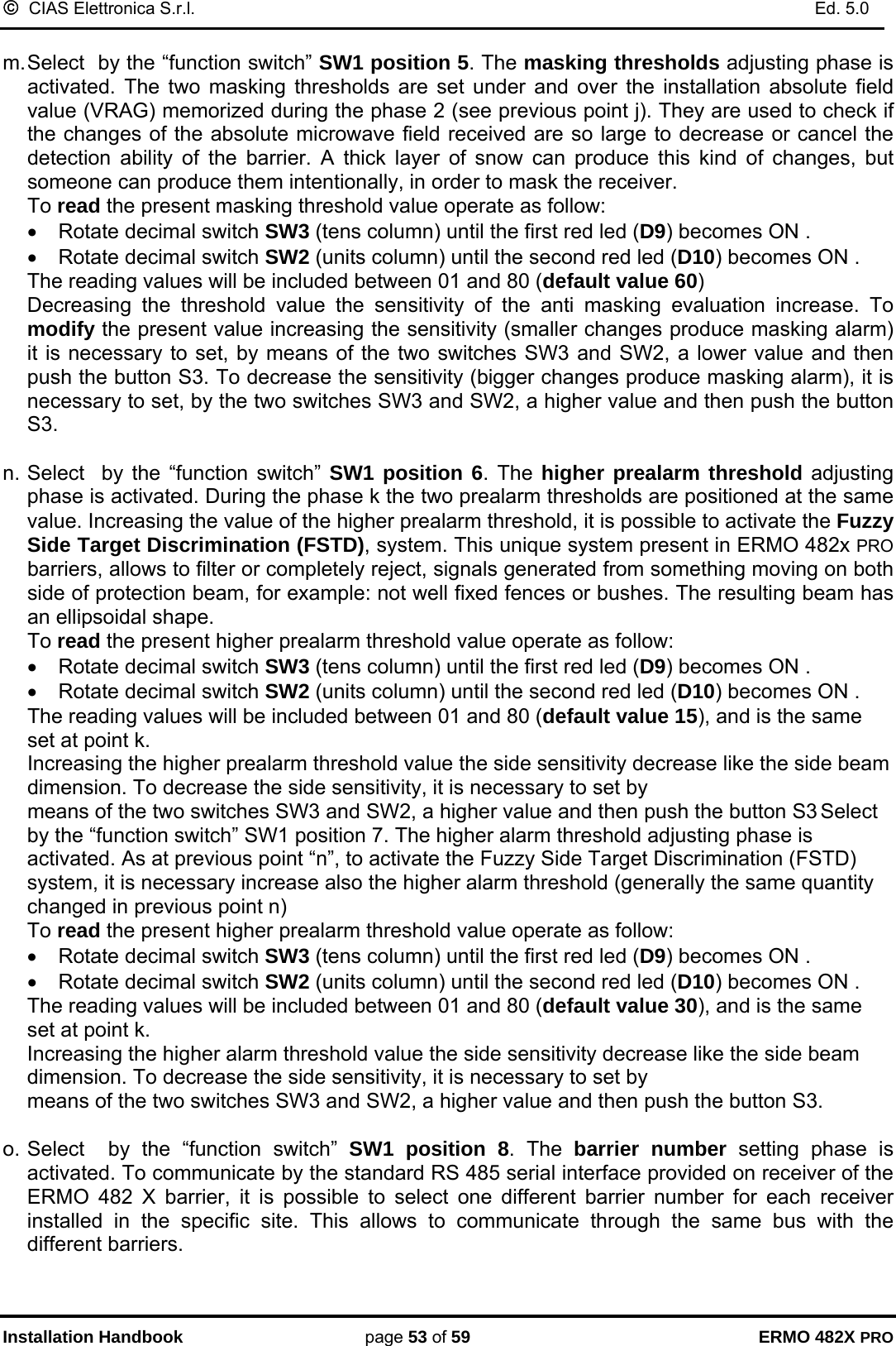 ©  CIAS Elettronica S.r.l.    Ed. 5.0  Installation Handbook page 53 of 59 ERMO 482X PRO  m. Select  by the “function switch” SW1 position 5. The masking thresholds adjusting phase is activated. The two masking thresholds are set under and over the installation absolute field value (VRAG) memorized during the phase 2 (see previous point j). They are used to check if the changes of the absolute microwave field received are so large to decrease or cancel the detection ability of the barrier. A thick layer of snow can produce this kind of changes, but someone can produce them intentionally, in order to mask the receiver.   To read the present masking threshold value operate as follow: •  Rotate decimal switch SW3 (tens column) until the first red led (D9) becomes ON . •  Rotate decimal switch SW2 (units column) until the second red led (D10) becomes ON .           The reading values will be included between 01 and 80 (default value 60) Decreasing the threshold value the sensitivity of the anti masking evaluation increase. To modify the present value increasing the sensitivity (smaller changes produce masking alarm) it is necessary to set, by means of the two switches SW3 and SW2, a lower value and then push the button S3. To decrease the sensitivity (bigger changes produce masking alarm), it is necessary to set, by the two switches SW3 and SW2, a higher value and then push the button S3.   n. Select  by the “function switch” SW1 position 6. The higher prealarm threshold adjusting phase is activated. During the phase k the two prealarm thresholds are positioned at the same value. Increasing the value of the higher prealarm threshold, it is possible to activate the Fuzzy Side Target Discrimination (FSTD), system. This unique system present in ERMO 482x PRO barriers, allows to filter or completely reject, signals generated from something moving on both side of protection beam, for example: not well fixed fences or bushes. The resulting beam has an ellipsoidal shape.      To read the present higher prealarm threshold value operate as follow: •  Rotate decimal switch SW3 (tens column) until the first red led (D9) becomes ON . •  Rotate decimal switch SW2 (units column) until the second red led (D10) becomes ON .           The reading values will be included between 01 and 80 (default value 15), and is the same set at point k.  Increasing the higher prealarm threshold value the side sensitivity decrease like the side beam dimension. To decrease the side sensitivity, it is necessary to set by  means of the two switches SW3 and SW2, a higher value and then push the button S3 Select  by the “function switch” SW1 position 7. The higher alarm threshold adjusting phase is activated. As at previous point “n”, to activate the Fuzzy Side Target Discrimination (FSTD) system, it is necessary increase also the higher alarm threshold (generally the same quantity changed in previous point n)      To read the present higher prealarm threshold value operate as follow: •  Rotate decimal switch SW3 (tens column) until the first red led (D9) becomes ON . •  Rotate decimal switch SW2 (units column) until the second red led (D10) becomes ON .           The reading values will be included between 01 and 80 (default value 30), and is the same set at point k. Increasing the higher alarm threshold value the side sensitivity decrease like the side beam dimension. To decrease the side sensitivity, it is necessary to set by  means of the two switches SW3 and SW2, a higher value and then push the button S3.  o. Select  by the “function switch” SW1 position 8. The barrier number setting phase is activated. To communicate by the standard RS 485 serial interface provided on receiver of the ERMO 482 X barrier, it is possible to select one different barrier number for each receiver installed in the specific site. This allows to communicate through the same bus with the different barriers.   