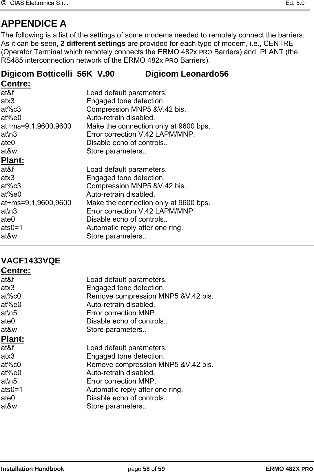 ©  CIAS Elettronica S.r.l.    Ed. 5.0  Installation Handbook page 58 of 59 ERMO 482X PRO APPENDICE A The following is a list of the settings of some modems needed to remotely connect the barriers. As it can be seen, 2 different settings are provided for each type of modem, i.e., CENTRE (Operator Terminal which remotely connects the ERMO 482x PRO Barriers) and  PLANT (the RS485 interconnection network of the ERMO 482x PRO Barriers).    Digicom Botticelli  56K  V.90             Digicom Leonardo56 Centre: at&amp;f    Load default parameters. atx3    Engaged tone detection.  at%c3    Compression MNP5 &amp;V.42 bis. at%e0    Auto-retrain disabled. at+ms=9,1,9600,9600   Make the connection only at 9600 bps. at\n3    Error correction V.42 LAPM/MNP. ate0    Disable echo of controls.. at&amp;w    Store parameters.. Plant: at&amp;f    Load default parameters. atx3    Engaged tone detection.  at%c3    Compression MNP5 &amp;V.42 bis. at%e0    Auto-retrain disabled. at+ms=9,1,9600,9600   Make the connection only at 9600 bps. at\n3    Error correction V.42 LAPM/MNP. ate0    Disable echo of controls.. ats0=1      Automatic reply after one ring.   at&amp;w    Store parameters..   VACF1433VQE       Centre: at&amp;f    Load default parameters. atx3    Engaged tone detection.  at%c0       Remove compression MNP5 &amp;V.42 bis. at%e0    Auto-retrain disabled. at\n5    Error correction MNP. ate0    Disable echo of controls.. at&amp;w    Store parameters.. Plant: at&amp;f    Load default parameters. atx3    Engaged tone detection.  at%c0       Remove compression MNP5 &amp;V.42 bis. at%e0    Auto-retrain disabled. at\n5    Error correction MNP. ats0=1      Automatic reply after one ring.   ate0    Disable echo of controls.. at&amp;w    Store parameters.. 