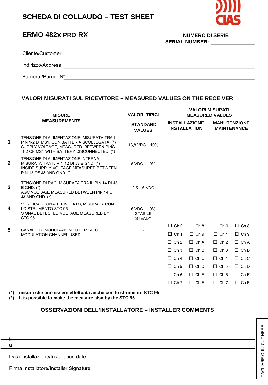        SCHEDA DI COLLAUDO – TEST SHEET    ERMO 482x PRO RX      NUMERO DI SERIE              SERIAL NUMBER:     Cliente/Customer   Indirizzo/Address     Barriera /Barrier N°                                         (*)    misura che può essere effettuata anche con lo strumento STC 95 (*)    It is possible to make the measure also by the STC 95  OSSERVAZIONI DELL’INSTALLATORE – INSTALLER COMMENTS      ta  Data installazione/Installation date  Firma Installatore/Installer Signature  VALORI MISURATI SUL RICEVITORE – MEASURED VALUES ON THE RECEIVER  VALORI MISURATI MEASURED VALUES  MISURE MEASUREMENTS  VALORI TIPICI   STANDARD VALUES INSTALLAZIONE INSTALLATION MANUTENZIONE MAINTENANCE  1  TENSIONE DI ALIMENTAZIONE, MISURATA TRA I PIN 1-2 DI MS1, CON BATTERIA SCOLLEGATA. (*) SUPPLY VOLTAGE, MEASURED  BETWEEN PINS  1-2 OF MS1 WITH BATTERY DISCONNECTED. (*)   13,8 VDC ± 10%    2  TENSIONE DI ALIMENTAZIONE INTERNA, MISURATA TRA IL PIN 12 DI J3 E GND. (*)  INSIDE SUPPLY VOLTAGE MEASURED BETWEEN PIN 12 OF J3 AND GND. (*)   5 VDC ± 10%    3  TENSIONE DI RAG, MISURATA TRA IL PIN 14 DI J3 E GND. (*) AGC VOLTAGE MEASURED BETWEEN PIN 14 OF J3 AND GND. (*)   2,5 ÷ 6 VDC    4  VERIFICA SEGNALE RIVELATO, MISURATA CON LO STRUMENTO STC 95. SIGNAL DETECTED VOLTAGE MEASURED BY  STC 95.   6 VDC ± 10% STABILE STEADY    5   CANALE  DI MODULAZIONE UTILIZZATO MODULATION CHANNEL USED   - □ Ch 0      □ Ch 8 □ Ch 1      □ Ch 9 □ Ch 2      □ Ch A □ Ch 3      □ Ch B □ Ch 4      □ Ch C □ Ch 5      □ Ch D □ Ch 6      □ Ch E □ Ch 7      □ Ch F □ Ch 0      □ Ch 8 □ Ch 1      □ Ch 9 □ Ch 2      □ Ch A □ Ch 3      □ Ch B □ Ch 4      □ Ch C □ Ch 5      □ Ch D □ Ch 6      □ Ch E □ Ch 7      □ Ch F TAGLIARE QUI / CUT HERE