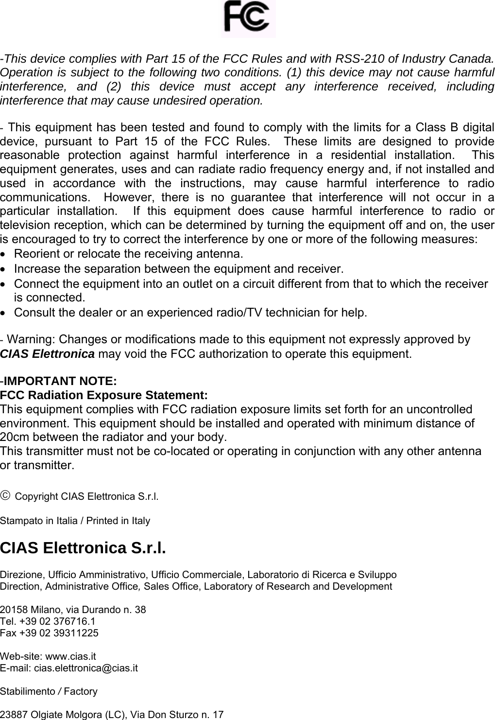         -This device complies with Part 15 of the FCC Rules and with RSS-210 of Industry Canada. Operation is subject to the following two conditions. (1) this device may not cause harmful interference, and (2) this device must accept any interference received, including interference that may cause undesired operation.  - This equipment has been tested and found to comply with the limits for a Class B digital device, pursuant to Part 15 of the FCC Rules.  These limits are designed to provide reasonable protection against harmful interference in a residential installation.  This equipment generates, uses and can radiate radio frequency energy and, if not installed and used in accordance with the instructions, may cause harmful interference to radio communications.  However, there is no guarantee that interference will not occur in a particular installation.  If this equipment does cause harmful interference to radio or television reception, which can be determined by turning the equipment off and on, the user is encouraged to try to correct the interference by one or more of the following measures: •  Reorient or relocate the receiving antenna. •  Increase the separation between the equipment and receiver. •  Connect the equipment into an outlet on a circuit different from that to which the receiver is connected. •  Consult the dealer or an experienced radio/TV technician for help.  - Warning: Changes or modifications made to this equipment not expressly approved by CIAS Elettronica may void the FCC authorization to operate this equipment.  -IMPORTANT NOTE: FCC Radiation Exposure Statement: This equipment complies with FCC radiation exposure limits set forth for an uncontrolled environment. This equipment should be installed and operated with minimum distance of 20cm between the radiator and your body. This transmitter must not be co-located or operating in conjunction with any other antenna or transmitter.  © Copyright CIAS Elettronica S.r.l.  Stampato in Italia / Printed in Italy  CIAS Elettronica S.r.l.  Direzione, Ufficio Amministrativo, Ufficio Commerciale, Laboratorio di Ricerca e Sviluppo  Direction, Administrative Office, Sales Office, Laboratory of Research and Development  20158 Milano, via Durando n. 38 Tel. +39 02 376716.1 Fax +39 02 39311225  Web-site: www.cias.it E-mail: cias.elettronica@cias.it  Stabilimento / Factory  23887 Olgiate Molgora (LC), Via Don Sturzo n. 17 