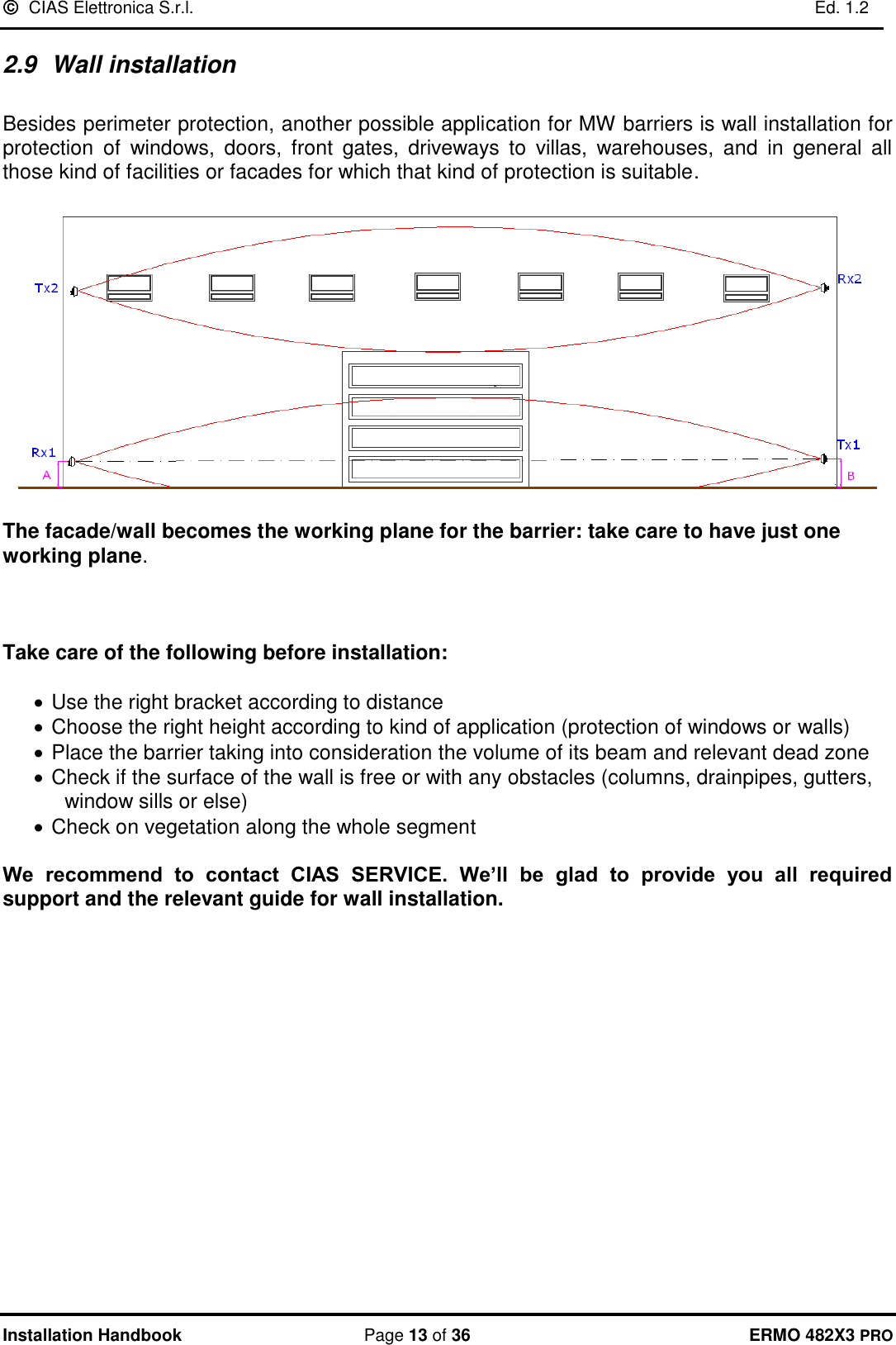   CIAS Elettronica S.r.l.    Ed. 1.2  Installation Handbook  Page 13 of 36 ERMO 482X3 PRO 2.9  Wall installation  Besides perimeter protection, another possible application for MW barriers is wall installation for protection  of  windows,  doors,  front  gates,  driveways  to  villas,  warehouses,  and  in  general  all those kind of facilities or facades for which that kind of protection is suitable.     The facade/wall becomes the working plane for the barrier: take care to have just one working plane.     Take care of the following before installation:   • Use the right bracket according to distance • Choose the right height according to kind of application (protection of windows or walls) • Place the barrier taking into consideration the volume of its beam and relevant dead zone • Check if the surface of the wall is free or with any obstacles (columns, drainpipes, gutters, window sills or else) • Check on vegetation along the whole segment  We  recommend  to  contact  CIAS  SERVICE.  We’ll  be  glad  to  provide  you  all  required support and the relevant guide for wall installation. 