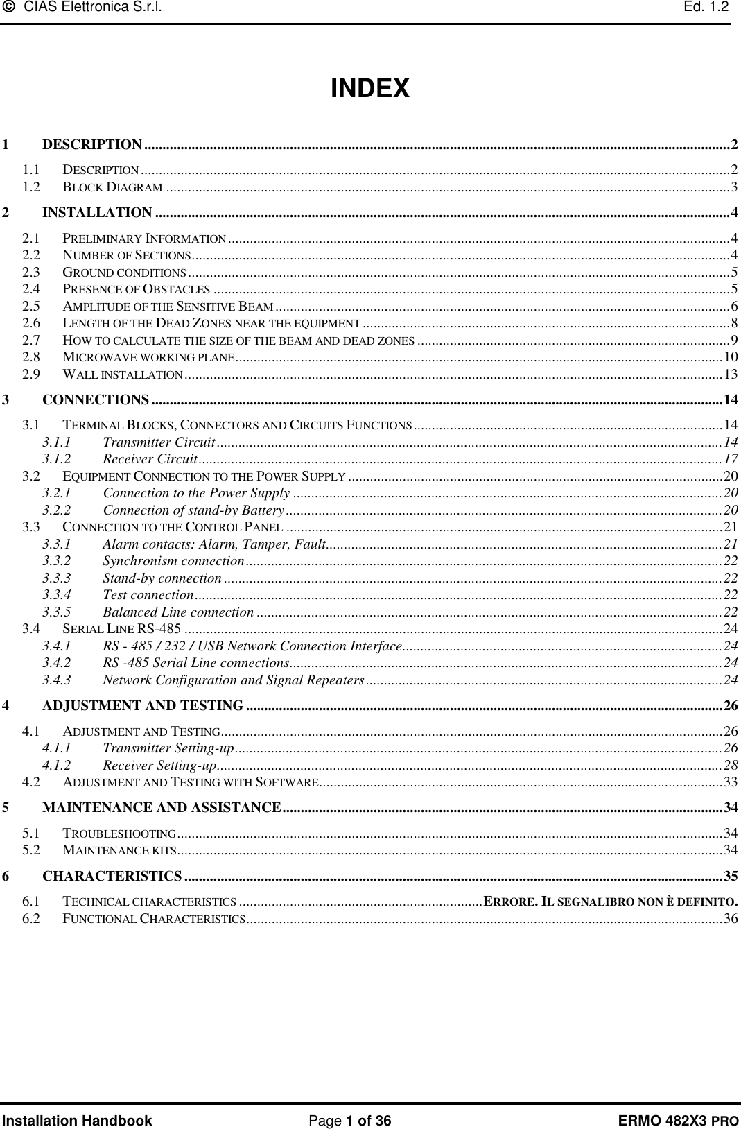   CIAS Elettronica S.r.l.    Ed. 1.2  Installation Handbook  Page 1 of 36 ERMO 482X3 PRO   INDEX  1 DESCRIPTION ................................................................................................................................................................. 2 1.1 DESCRIPTION .................................................................................................................................................................. 2 1.2 BLOCK DIAGRAM ........................................................................................................................................................... 3 2 INSTALLATION .............................................................................................................................................................. 4 2.1 PRELIMINARY INFORMATION .......................................................................................................................................... 4 2.2 NUMBER OF SECTIONS .................................................................................................................................................... 4 2.3 GROUND CONDITIONS ..................................................................................................................................................... 5 2.4 PRESENCE OF OBSTACLES .............................................................................................................................................. 5 2.5 AMPLITUDE OF THE SENSITIVE BEAM ............................................................................................................................. 6 2.6 LENGTH OF THE DEAD ZONES NEAR THE EQUIPMENT ..................................................................................................... 8 2.7 HOW TO CALCULATE THE SIZE OF THE BEAM AND DEAD ZONES ...................................................................................... 9 2.8 MICROWAVE WORKING PLANE ...................................................................................................................................... 10 2.9 WALL INSTALLATION .................................................................................................................................................... 13 3 CONNECTIONS ............................................................................................................................................................. 14 3.1 TERMINAL BLOCKS, CONNECTORS AND CIRCUITS FUNCTIONS ..................................................................................... 14 3.1.1 Transmitter Circuit ........................................................................................................................................... 14 3.1.2 Receiver Circuit ................................................................................................................................................ 17 3.2 EQUIPMENT CONNECTION TO THE POWER SUPPLY ....................................................................................................... 20 3.2.1 Connection to the Power Supply ...................................................................................................................... 20 3.2.2 Connection of stand-by Battery ........................................................................................................................ 20 3.3 CONNECTION TO THE CONTROL PANEL ........................................................................................................................ 21 3.3.1 Alarm contacts: Alarm, Tamper, Fault............................................................................................................. 21 3.3.2 Synchronism connection ................................................................................................................................... 22 3.3.3 Stand-by connection ......................................................................................................................................... 22 3.3.4 Test connection ................................................................................................................................................. 22 3.3.5 Balanced Line connection ................................................................................................................................ 22 3.4 SERIAL LINE RS-485 .................................................................................................................................................... 24 3.4.1 RS - 485 / 232 / USB Network Connection Interface ........................................................................................ 24 3.4.2 RS -485 Serial Line connections ....................................................................................................................... 24 3.4.3 Network Configuration and Signal Repeaters .................................................................................................. 24 4 ADJUSTMENT AND TESTING ................................................................................................................................... 26 4.1 ADJUSTMENT AND TESTING .......................................................................................................................................... 26 4.1.1 Transmitter Setting-up ...................................................................................................................................... 26 4.1.2 Receiver Setting-up ........................................................................................................................................... 28 4.2 ADJUSTMENT AND TESTING WITH SOFTWARE ............................................................................................................... 33 5 MAINTENANCE AND ASSISTANCE ......................................................................................................................... 34 5.1 TROUBLESHOOTING ...................................................................................................................................................... 34 5.2 MAINTENANCE KITS...................................................................................................................................................... 34 6 CHARACTERISTICS .................................................................................................................................................... 35 6.1 TECHNICAL CHARACTERISTICS ................................................................... ERRORE. IL SEGNALIBRO NON È DEFINITO. 6.2 FUNCTIONAL CHARACTERISTICS ................................................................................................................................... 36    