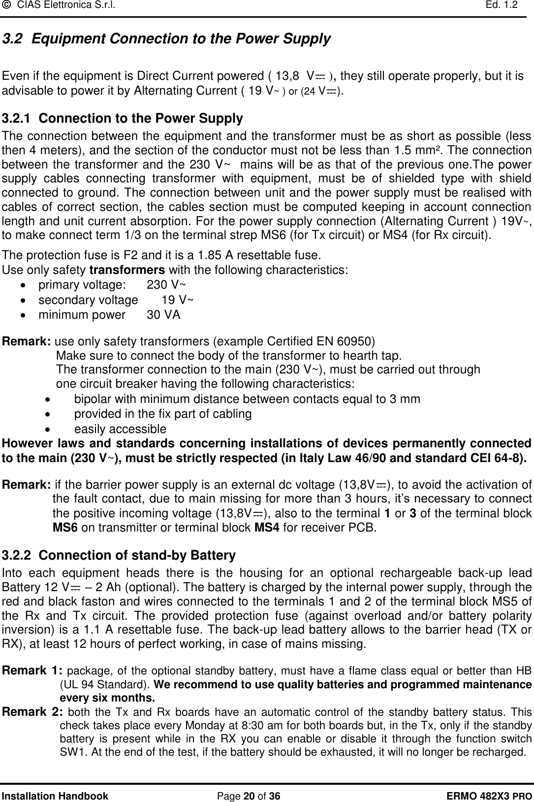   CIAS Elettronica S.r.l.    Ed. 1.2  Installation Handbook  Page 20 of 36 ERMO 482X3 PRO 3.2  Equipment Connection to the Power Supply   Even if the equipment is Direct Current powered ( 13,8  V  ), they still operate properly, but it is advisable to power it by Alternating Current ( 19 V~ ) or (24 V ). 3.2.1 Connection to the Power Supply The connection between the equipment and the transformer must be as short as possible (less then 4 meters), and the section of the conductor must not be less than 1.5 mm². The connection between the transformer and the 230 V~  mains will be as that of the previous one.The power supply  cables  connecting  transformer  with  equipment,  must  be  of  shielded  type  with  shield connected to ground. The connection between unit and the power supply must be realised with cables of correct section, the cables section must be computed keeping in account connection length and unit current absorption. For the power supply connection (Alternating Current ) 19V~, to make connect term 1/3 on the terminal strep MS6 (for Tx circuit) or MS4 (for Rx circuit).   The protection fuse is F2 and it is a 1.85 A resettable fuse. Use only safety transformers with the following characteristics: •  primary voltage:    230 V~ •  secondary voltage    19 V~ •  minimum power    30 VA  Remark: use only safety transformers (example Certified EN 60950)  Make sure to connect the body of the transformer to hearth tap.  The transformer connection to the main (230 V~), must be carried out through      one circuit breaker having the following characteristics: •  bipolar with minimum distance between contacts equal to 3 mm •  provided in the fix part of cabling •  easily accessible However laws and standards concerning installations of devices permanently connected to the main (230 V~), must be strictly respected (in Italy Law 46/90 and standard CEI 64-8).  Remark: if the barrier power supply is an external dc voltage (13,8V ), to avoid the activation of the fault contact, due to main missing for more than 3 hours, it’s necessary to connect the positive incoming voltage (13,8V ), also to the terminal 1 or 3 of the terminal block MS6 on transmitter or terminal block MS4 for receiver PCB.  3.2.2 Connection of stand-by Battery Into  each  equipment  heads  there  is  the  housing  for  an  optional  rechargeable  back-up  lead Battery 12 V  – 2 Ah (optional). The battery is charged by the internal power supply, through the red and black faston and wires connected to the terminals 1 and 2 of the terminal block MS5 of the  Rx  and  Tx  circuit.  The  provided  protection  fuse  (against  overload  and/or  battery  polarity inversion) is a 1.1 A resettable fuse. The back-up lead battery allows to the barrier head (TX or RX), at least 12 hours of perfect working, in case of mains missing.  Remark 1: package, of the optional standby battery, must have a flame class equal or better than HB     (UL 94 Standard). We recommend to use quality batteries and programmed maintenance every six months. Remark 2: both  the  Tx  and Rx boards have an  automatic control of  the  standby battery  status. This check takes place every Monday at 8:30 am for both boards but, in the Tx, only if the standby battery  is  present  while in the RX  you can  enable or disable it  through  the function switch SW1. At the end of the test, if the battery should be exhausted, it will no longer be recharged. 