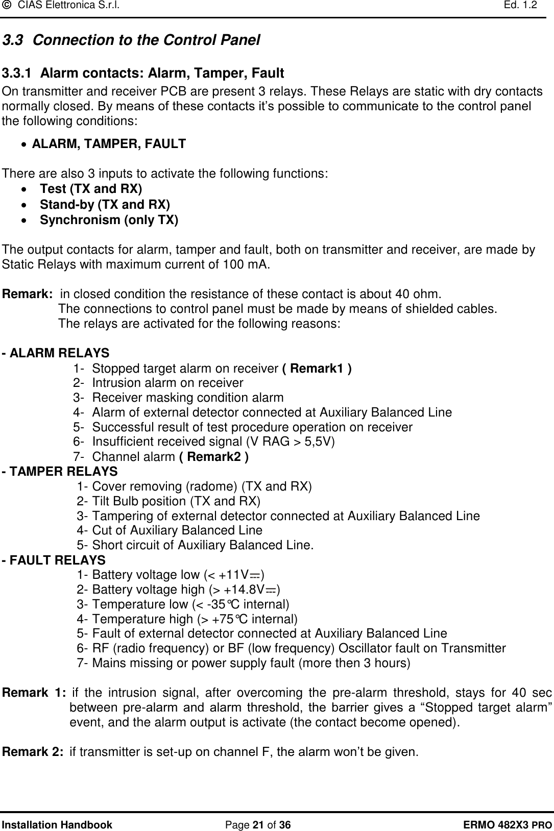   CIAS Elettronica S.r.l.    Ed. 1.2  Installation Handbook  Page 21 of 36 ERMO 482X3 PRO 3.3  Connection to the Control Panel 3.3.1  Alarm contacts: Alarm, Tamper, Fault On transmitter and receiver PCB are present 3 relays. These Relays are static with dry contacts normally closed. By means of these contacts it’s possible to communicate to the control panel the following conditions:  • ALARM, TAMPER, FAULT  There are also 3 inputs to activate the following functions: • Test (TX and RX) • Stand-by (TX and RX) • Synchronism (only TX)  The output contacts for alarm, tamper and fault, both on transmitter and receiver, are made by Static Relays with maximum current of 100 mA.  Remark:  in closed condition the resistance of these contact is about 40 ohm.   The connections to control panel must be made by means of shielded cables.   The relays are activated for the following reasons:  - ALARM RELAYS  1-  Stopped target alarm on receiver ( Remark1 ) 2-  Intrusion alarm on receiver  3-  Receiver masking condition alarm 4-  Alarm of external detector connected at Auxiliary Balanced Line 5-  Successful result of test procedure operation on receiver 6-  Insufficient received signal (V RAG &gt; 5,5V)  7-  Channel alarm ( Remark2 ) - TAMPER RELAYS  1- Cover removing (radome) (TX and RX) 2- Tilt Bulb position (TX and RX) 3- Tampering of external detector connected at Auxiliary Balanced Line 4- Cut of Auxiliary Balanced Line 5- Short circuit of Auxiliary Balanced Line. - FAULT RELAYS 1- Battery voltage low (&lt; +11V ) 2- Battery voltage high (&gt; +14.8V ) 3- Temperature low (&lt; -35°C internal) 4- Temperature high (&gt; +75°C internal)  5- Fault of external detector connected at Auxiliary Balanced Line 6- RF (radio frequency) or BF (low frequency) Oscillator fault on Transmitter  7- Mains missing or power supply fault (more then 3 hours)  Remark  1: if  the  intrusion  signal,  after  overcoming  the  pre-alarm  threshold,  stays  for  40  sec between pre-alarm  and  alarm  threshold,  the  barrier  gives  a  “Stopped target alarm” event, and the alarm output is activate (the contact become opened).  Remark 2:  if transmitter is set-up on channel F, the alarm won’t be given.  