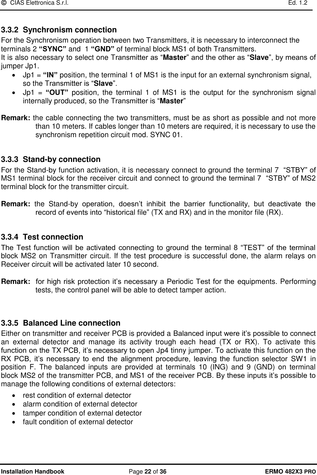   CIAS Elettronica S.r.l.    Ed. 1.2  Installation Handbook  Page 22 of 36 ERMO 482X3 PRO  3.3.2  Synchronism connection For the Synchronism operation between two Transmitters, it is necessary to interconnect the terminals 2 “SYNC” and  1 “GND” of terminal block MS1 of both Transmitters.  It is also necessary to select one Transmitter as “Master” and the other as “Slave”, by means of jumper Jp1. •  Jp1 = “IN” position, the terminal 1 of MS1 is the input for an external synchronism signal, so the Transmitter is “Slave”. •  Jp1  =  “OUT”  position,  the  terminal  1  of  MS1  is  the  output  for  the  synchronism  signal internally produced, so the Transmitter is “Master”   Remark: the cable connecting the two transmitters, must be as short as possible and not more than 10 meters. If cables longer than 10 meters are required, it is necessary to use the synchronism repetition circuit mod. SYNC 01.  3.3.3 Stand-by connection For the Stand-by function activation, it is necessary connect to ground the terminal 7  “STBY” of MS1 terminal block for the receiver circuit and connect to ground the terminal 7  “STBY” of MS2 terminal block for the transmitter circuit.  Remark:  the  Stand-by  operation,  doesn’t  inhibit  the  barrier  functionality,  but  deactivate  the record of events into “historical file” (TX and RX) and in the monitor file (RX).  3.3.4 Test connection  The  Test  function  will be  activated  connecting to  ground  the terminal  8 “TEST”  of  the terminal block MS2 on Transmitter circuit. If the test procedure is successful done, the alarm relays on Receiver circuit will be activated later 10 second.  Remark:  for high risk protection it’s necessary a Periodic Test for the  equipments. Performing tests, the control panel will be able to detect tamper action.    3.3.5 Balanced Line connection Either on transmitter and receiver PCB is provided a Balanced input were it’s possible to connect an  external  detector  and  manage  its  activity  trough  each  head  (TX  or  RX).  To  activate  this function on the TX PCB, it’s necessary to open Jp4 tinny jumper. To activate this function on the RX  PCB,  it’s  necessary  to  end  the  alignment  procedure,  leaving  the  function  selector SW1 in position  F.  The  balanced  inputs  are  provided  at  terminals  10  (ING) and  9 (GND)  on  terminal block MS2 of the transmitter PCB, and MS1 of the receiver PCB. By these inputs it’s possible to manage the following conditions of external detectors: •  rest condition of external detector •  alarm condition of external detector •  tamper condition of external detector •  fault condition of external detector 