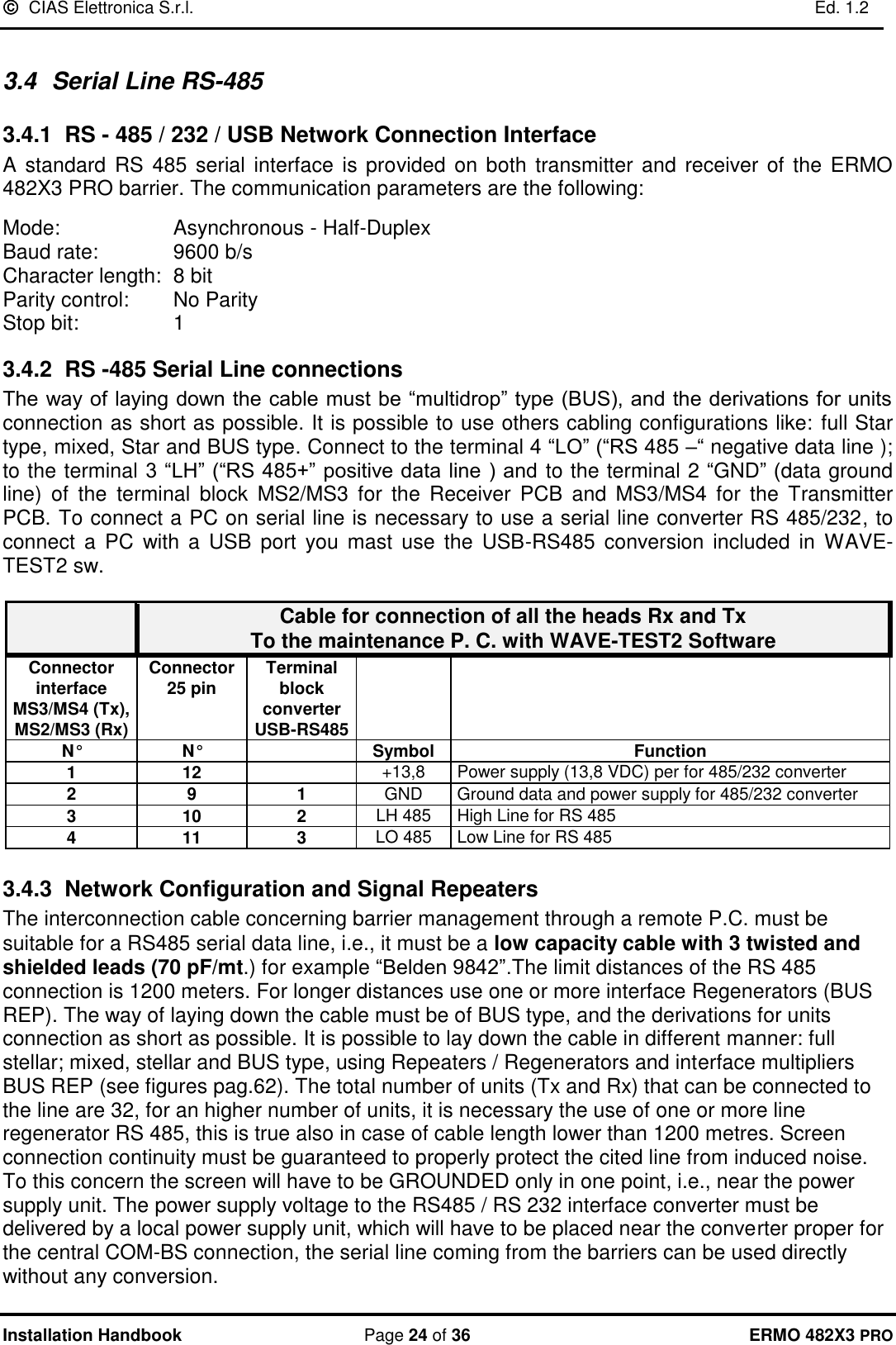   CIAS Elettronica S.r.l.    Ed. 1.2  Installation Handbook  Page 24 of 36 ERMO 482X3 PRO  3.4  Serial Line RS-485 3.4.1 RS - 485 / 232 / USB Network Connection Interface A standard  RS  485 serial interface  is  provided on both transmitter  and  receiver of the ERMO 482X3 PRO barrier. The communication parameters are the following:  Mode:           Asynchronous - Half-Duplex Baud rate:       9600 b/s Character length:  8 bit Parity control:     No Parity  Stop bit:         1  3.4.2 RS -485 Serial Line connections The way of laying down the cable must be “multidrop” type (BUS), and the derivations for units connection as short as possible. It is possible to use others cabling configurations like: full Star type, mixed, Star and BUS type. Connect to the terminal 4 “LO” (“RS 485 –“ negative data line ); to the terminal 3 “LH” (“RS 485+” positive data line ) and to the terminal 2 “GND” (data ground line)  of  the  terminal  block  MS2/MS3  for  the  Receiver  PCB  and  MS3/MS4  for  the  Transmitter PCB. To connect a PC on serial line is necessary to use a serial line converter RS 485/232, to connect  a  PC  with a  USB  port  you  mast use  the USB-RS485  conversion included  in  WAVE-TEST2 sw.   Cable for connection of all the heads Rx and Tx  To the maintenance P. C. with WAVE-TEST2 Software Connector interface MS3/MS4 (Tx),  MS2/MS3 (Rx) Connector  25 pin  Terminal block converter USB-RS485   N° N°  Symbol Function 1 12  +13,8 Power supply (13,8 VDC) per for 485/232 converter  2 9 1 GND Ground data and power supply for 485/232 converter  3 10 2 LH 485 High Line for RS 485  4 11 3 LO 485 Low Line for RS 485   3.4.3  Network Configuration and Signal Repeaters The interconnection cable concerning barrier management through a remote P.C. must be suitable for a RS485 serial data line, i.e., it must be a low capacity cable with 3 twisted and shielded leads (70 pF/mt.) for example “Belden 9842”.The limit distances of the RS 485 connection is 1200 meters. For longer distances use one or more interface Regenerators (BUS REP). The way of laying down the cable must be of BUS type, and the derivations for units connection as short as possible. It is possible to lay down the cable in different manner: full stellar; mixed, stellar and BUS type, using Repeaters / Regenerators and interface multipliers BUS REP (see figures pag.62). The total number of units (Tx and Rx) that can be connected to the line are 32, for an higher number of units, it is necessary the use of one or more line regenerator RS 485, this is true also in case of cable length lower than 1200 metres. Screen connection continuity must be guaranteed to properly protect the cited line from induced noise. To this concern the screen will have to be GROUNDED only in one point, i.e., near the power supply unit. The power supply voltage to the RS485 / RS 232 interface converter must be delivered by a local power supply unit, which will have to be placed near the converter proper for the central COM-BS connection, the serial line coming from the barriers can be used directly without any conversion. 