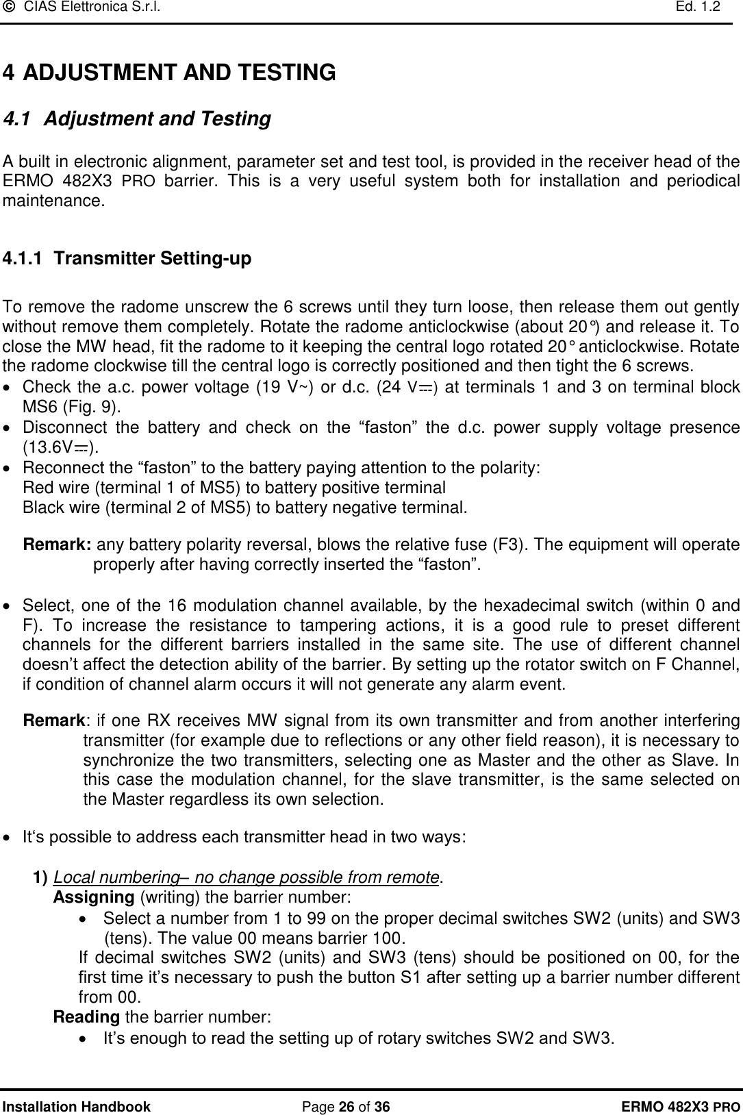   CIAS Elettronica S.r.l.    Ed. 1.2  Installation Handbook  Page 26 of 36 ERMO 482X3 PRO  4 ADJUSTMENT AND TESTING  4.1  Adjustment and Testing  A built in electronic alignment, parameter set and test tool, is provided in the receiver head of the ERMO  482X3  PRO  barrier.  This  is  a  very  useful  system  both  for  installation  and  periodical maintenance.  4.1.1 Transmitter Setting-up   To remove the radome unscrew the 6 screws until they turn loose, then release them out gently without remove them completely. Rotate the radome anticlockwise (about 20°) and release it. To close the MW head, fit the radome to it keeping the central logo rotated 20° anticlockwise. Rotate the radome clockwise till the central logo is correctly positioned and then tight the 6 screws. •  Check the a.c. power voltage (19 V~) or d.c. (24 V ) at terminals 1 and 3 on terminal block MS6 (Fig. 9). •  Disconnect  the  battery  and  check  on  the  “faston”  the  d.c.  power  supply  voltage  presence (13.6V ). •  Reconnect the “faston” to the battery paying attention to the polarity: Red wire (terminal 1 of MS5) to battery positive terminal Black wire (terminal 2 of MS5) to battery negative terminal.  Remark: any battery polarity reversal, blows the relative fuse (F3). The equipment will operate properly after having correctly inserted the “faston”.  • Select, one of the 16 modulation channel available, by the hexadecimal switch (within 0 and F).  To  increase  the  resistance  to  tampering  actions,  it  is  a  good  rule  to  preset  different channels  for  the  different  barriers  installed  in  the  same  site.  The  use  of  different  channel doesn’t affect the detection ability of the barrier. By setting up the rotator switch on F Channel, if condition of channel alarm occurs it will not generate any alarm event.  Remark: if one RX receives MW signal from its own transmitter and from another interfering transmitter (for example due to reflections or any other field reason), it is necessary to synchronize the two transmitters, selecting one as Master and the other as Slave. In this case the modulation channel, for the slave transmitter, is the same selected on the Master regardless its own selection.  • It‘s possible to address each transmitter head in two ways:  1) Local numbering– no change possible from remote. Assigning (writing) the barrier number: •  Select a number from 1 to 99 on the proper decimal switches SW2 (units) and SW3 (tens). The value 00 means barrier 100.  If decimal switches SW2 (units) and SW3 (tens) should be positioned on 00, for the first time it’s necessary to push the button S1 after setting up a barrier number different from 00. Reading the barrier number: • It’s enough to read the setting up of rotary switches SW2 and SW3. 
