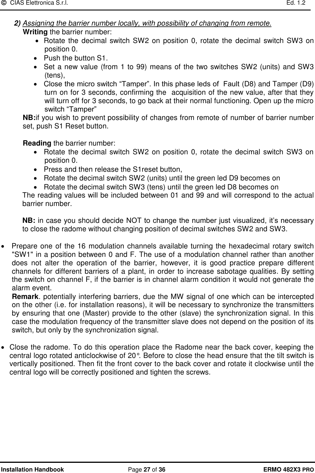   CIAS Elettronica S.r.l.    Ed. 1.2  Installation Handbook  Page 27 of 36 ERMO 482X3 PRO  2) Assigning the barrier number locally, with possibility of changing from remote. Writing the barrier number:  • Rotate  the  decimal switch SW2 on position 0, rotate the  decimal switch SW3 on position 0. •  Push the button S1. •  Set a new value (from 1 to 99) means of the two switches SW2 (units) and SW3 (tens),  •  Close the micro switch “Tamper”. In this phase leds of  Fault (D8) and Tamper (D9) turn on for 3 seconds, confirming the  acquisition of the new value, after that they will turn off for 3 seconds, to go back at their normal functioning. Open up the micro switch “Tamper” NB:if you wish to prevent possibility of changes from remote of number of barrier number set, push S1 Reset button.  Reading the barrier number:  •  Rotate the decimal switch SW2 on position 0, rotate the decimal switch SW3 on position 0. •  Press and then release the S1reset button,  •  Rotate the decimal switch SW2 (units) until the green led D9 becomes on •  Rotate the decimal switch SW3 (tens) until the green led D8 becomes on The reading values will be included between 01 and 99 and will correspond to the actual barrier number.   NB: in case you should decide NOT to change the number just visualized, it’s necessary to close the radome without changing position of decimal switches SW2 and SW3.  •   Prepare one of the 16 modulation channels available turning the hexadecimal rotary switch &quot;SW1&quot; in a position between 0 and F. The use of a modulation channel rather than another does  not  alter  the  operation  of  the  barrier,  however,  it  is  good  practice  prepare  different channels for different barriers of a plant, in order to increase sabotage qualities. By setting the switch on channel F, if the barrier is in channel alarm condition it would not generate the alarm event. Remark. potentially interfering barriers, due the MW signal of one which can be intercepted on the other (i.e. for installation reasons), it will be necessary to synchronize the transmitters by ensuring that one (Master) provide to the other (slave) the synchronization signal. In this case the modulation frequency of the transmitter slave does not depend on the position of its switch, but only by the synchronization signal.  •  Close the radome. To do this operation place the Radome near the back cover, keeping the central logo rotated anticlockwise of 20°. Before to close the head ensure that the tilt switch is vertically positioned. Then fit the front cover to the back cover and rotate it clockwise until the central logo will be correctly positioned and tighten the screws.      