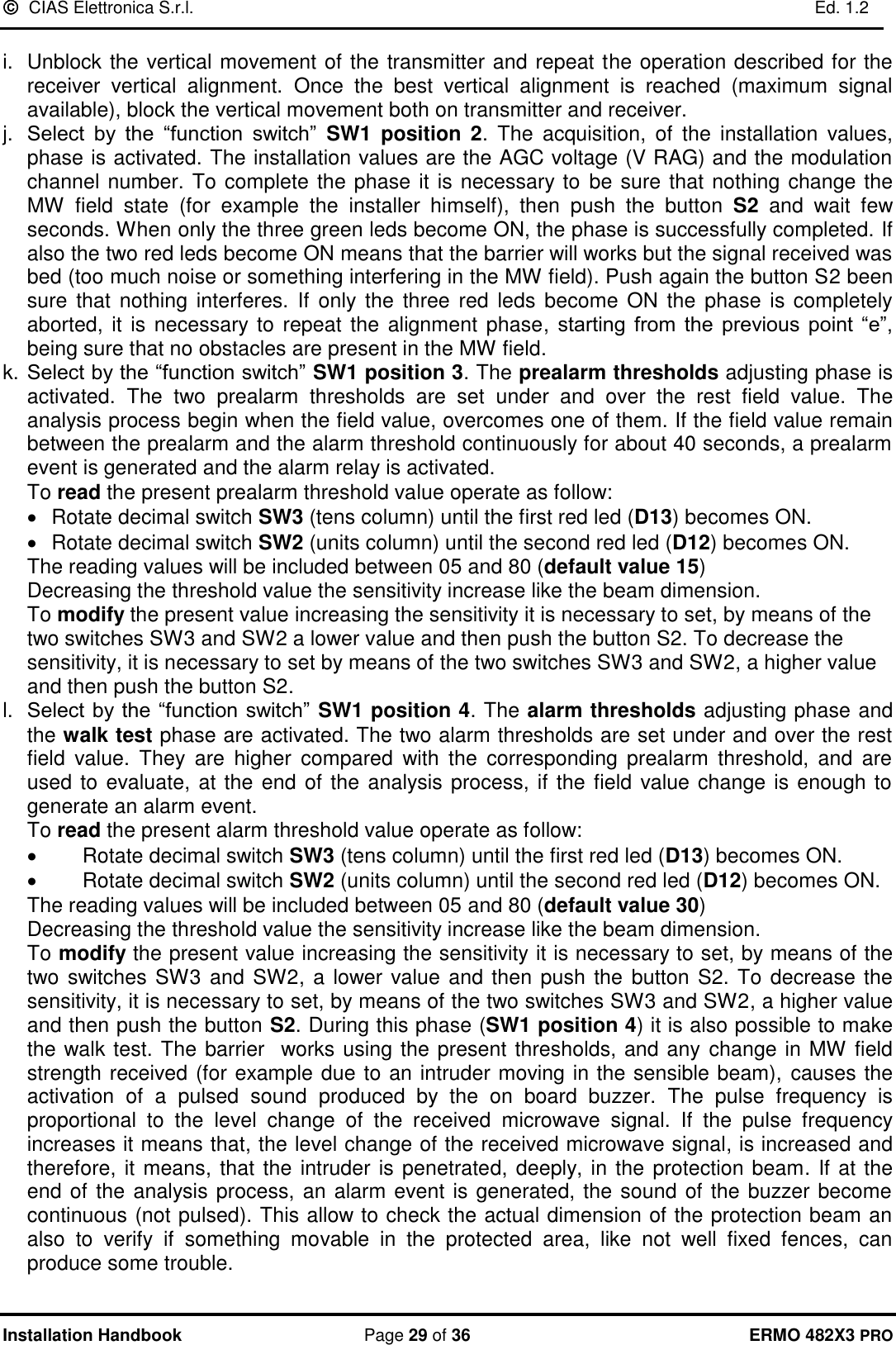   CIAS Elettronica S.r.l.    Ed. 1.2  Installation Handbook  Page 29 of 36 ERMO 482X3 PRO  i.  Unblock the vertical movement of the transmitter and repeat the operation described for the receiver  vertical  alignment.  Once  the  best  vertical  alignment  is  reached  (maximum  signal available), block the vertical movement both on transmitter and receiver.  j. Select  by  the  “function  switch”  SW1  position  2.  The  acquisition,  of  the  installation  values, phase is activated. The installation values are the AGC voltage (V RAG) and the modulation channel number. To complete the phase it is necessary to  be sure that nothing change the MW  field  state  (for  example  the  installer  himself),  then  push  the  button  S2  and  wait  few seconds. When only the three green leds become ON, the phase is successfully completed. If also the two red leds become ON means that the barrier will works but the signal received was bed (too much noise or something interfering in the MW field). Push again the button S2 been sure  that  nothing interferes.  If  only  the  three red leds become  ON the phase  is completely aborted,  it is necessary to repeat the alignment phase, starting  from  the  previous  point  “e”, being sure that no obstacles are present in the MW field. k. Select by the “function switch” SW1 position 3. The prealarm thresholds adjusting phase is activated.  The  two  prealarm  thresholds  are  set  under  and  over  the  rest  field  value.  The analysis process begin when the field value, overcomes one of them. If the field value remain between the prealarm and the alarm threshold continuously for about 40 seconds, a prealarm event is generated and the alarm relay is activated. To read the present prealarm threshold value operate as follow: •  Rotate decimal switch SW3 (tens column) until the first red led (D13) becomes ON. •  Rotate decimal switch SW2 (units column) until the second red led (D12) becomes ON.           The reading values will be included between 05 and 80 (default value 15)  Decreasing the threshold value the sensitivity increase like the beam dimension.  To modify the present value increasing the sensitivity it is necessary to set, by means of the two switches SW3 and SW2 a lower value and then push the button S2. To decrease the sensitivity, it is necessary to set by means of the two switches SW3 and SW2, a higher value and then push the button S2. l. Select by the “function switch” SW1 position 4. The alarm thresholds adjusting phase and the walk test phase are activated. The two alarm thresholds are set under and over the rest field  value.  They  are  higher  compared  with  the  corresponding  prealarm  threshold,  and  are used to evaluate, at the end of the analysis process, if the field value change is enough to generate an alarm event.  To read the present alarm threshold value operate as follow: •  Rotate decimal switch SW3 (tens column) until the first red led (D13) becomes ON. •  Rotate decimal switch SW2 (units column) until the second red led (D12) becomes ON.           The reading values will be included between 05 and 80 (default value 30) Decreasing the threshold value the sensitivity increase like the beam dimension.  To modify the present value increasing the sensitivity it is necessary to set, by means of the two switches SW3 and SW2, a lower value and then push the  button S2. To decrease the sensitivity, it is necessary to set, by means of the two switches SW3 and SW2, a higher value and then push the button S2. During this phase (SW1 position 4) it is also possible to make the walk test. The barrier  works using the present thresholds, and any  change in MW field strength received (for example due to an intruder moving in the sensible beam), causes the activation  of  a  pulsed  sound  produced  by  the  on  board  buzzer.  The  pulse  frequency  is proportional  to  the  level  change  of  the  received  microwave  signal.  If  the  pulse  frequency increases it means that, the level change of the received microwave signal, is increased and therefore, it means, that  the intruder is penetrated, deeply, in the protection beam. If at the end of the analysis process, an alarm event is generated, the sound of the buzzer become continuous (not pulsed). This allow to check the actual dimension of the protection beam an also  to  verify  if  something  movable  in  the  protected  area,  like  not  well  fixed  fences,  can produce some trouble.  
