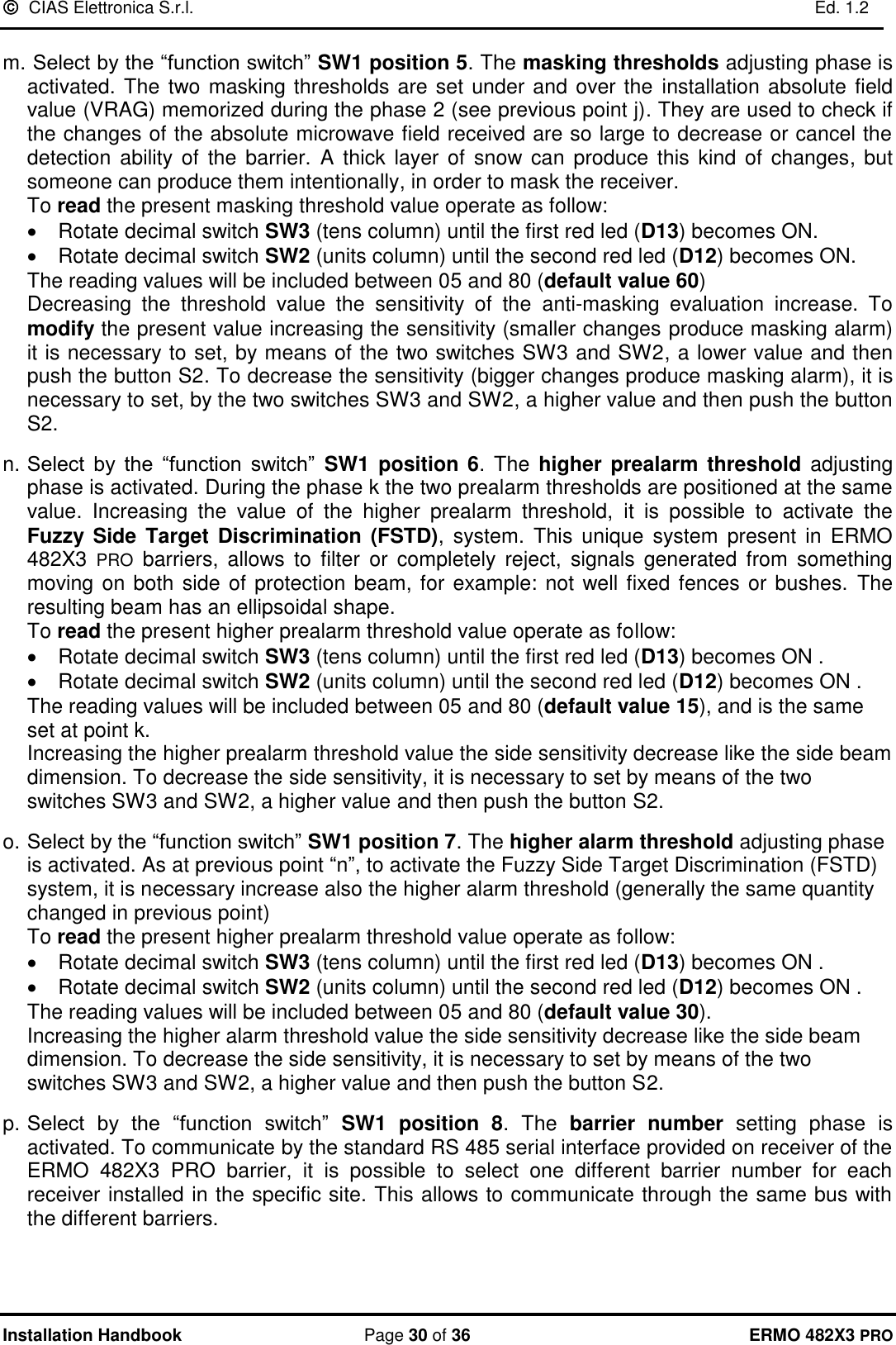   CIAS Elettronica S.r.l.    Ed. 1.2  Installation Handbook  Page 30 of 36 ERMO 482X3 PRO  m.  Select by the “function switch” SW1 position 5. The masking thresholds adjusting phase is activated. The two masking thresholds are set under and over the  installation absolute field value (VRAG) memorized during the phase 2 (see previous point j). They are used to check if the changes of the absolute microwave field received are so large to decrease or cancel the detection  ability of  the barrier.  A  thick  layer  of snow can  produce  this kind of changes, but someone can produce them intentionally, in order to mask the receiver.   To read the present masking threshold value operate as follow: •  Rotate decimal switch SW3 (tens column) until the first red led (D13) becomes ON. • Rotate decimal switch SW2 (units column) until the second red led (D12) becomes ON.           The reading values will be included between 05 and 80 (default value 60) Decreasing  the  threshold  value  the  sensitivity  of  the  anti-masking  evaluation  increase.  To modify the present value increasing the sensitivity (smaller changes produce masking alarm) it is necessary to set, by means of the two switches SW3 and SW2, a lower value and then push the button S2. To decrease the sensitivity (bigger changes produce masking alarm), it is necessary to set, by the two switches SW3 and SW2, a higher value and then push the button S2.   n. Select  by  the  “function  switch”  SW1 position 6.  The higher prealarm  threshold adjusting phase is activated. During the phase k the two prealarm thresholds are positioned at the same value.  Increasing  the  value  of  the  higher  prealarm  threshold,  it  is  possible  to  activate  the Fuzzy Side  Target Discrimination  (FSTD),  system.  This  unique  system  present  in  ERMO 482X3  PRO  barriers,  allows  to  filter  or  completely  reject,  signals  generated  from  something moving on both side of protection beam, for example: not well fixed fences or bushes.  The resulting beam has an ellipsoidal shape.      To read the present higher prealarm threshold value operate as follow: •  Rotate decimal switch SW3 (tens column) until the first red led (D13) becomes ON . •  Rotate decimal switch SW2 (units column) until the second red led (D12) becomes ON .           The reading values will be included between 05 and 80 (default value 15), and is the same set at point k.  Increasing the higher prealarm threshold value the side sensitivity decrease like the side beam dimension. To decrease the side sensitivity, it is necessary to set by means of the two switches SW3 and SW2, a higher value and then push the button S2.   o. Select by the “function switch” SW1 position 7. The higher alarm threshold adjusting phase is activated. As at previous point “n”, to activate the Fuzzy Side Target Discrimination (FSTD) system, it is necessary increase also the higher alarm threshold (generally the same quantity changed in previous point)      To read the present higher prealarm threshold value operate as follow: •  Rotate decimal switch SW3 (tens column) until the first red led (D13) becomes ON . •  Rotate decimal switch SW2 (units column) until the second red led (D12) becomes ON .           The reading values will be included between 05 and 80 (default value 30). Increasing the higher alarm threshold value the side sensitivity decrease like the side beam dimension. To decrease the side sensitivity, it is necessary to set by means of the two switches SW3 and SW2, a higher value and then push the button S2.  p. Select  by  the  “function  switch”  SW1  position  8.  The  barrier number  setting  phase  is activated. To communicate by the standard RS 485 serial interface provided on receiver of the ERMO  482X3  PRO  barrier,  it  is  possible  to  select  one  different  barrier  number  for  each receiver installed in the specific site. This allows to communicate through the same bus with the different barriers.   