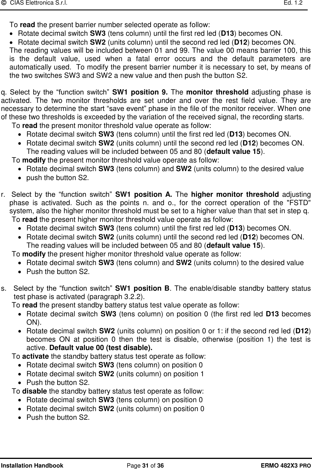   CIAS Elettronica S.r.l.    Ed. 1.2  Installation Handbook  Page 31 of 36 ERMO 482X3 PRO  To read the present barrier number selected operate as follow: •  Rotate decimal switch SW3 (tens column) until the first red led (D13) becomes ON. •  Rotate decimal switch SW2 (units column) until the second red led (D12) becomes ON.           The reading values will be included between 01 and 99. The value 00 means barrier 100, this is  the  default  value,  used  when  a  fatal  error  occurs  and  the  default  parameters  are automatically used.  To modify the present barrier number it is necessary to set, by means of the two switches SW3 and SW2 a new value and then push the button S2.  q. Select  by  the  “function  switch”  SW1 position 9. The monitor threshold adjusting phase is activated.  The  two  monitor  thresholds  are  set  under  and  over  the  rest  field  value.  They  are necessary to determine the start “save event” phase in the file of the monitor receiver. When one of these two thresholds is exceeded by the variation of the received signal, the recording starts. To read the present monitor threshold value operate as follow: •  Rotate decimal switch SW3 (tens column) until the first red led (D13) becomes ON. •  Rotate decimal switch SW2 (units column) until the second red led (D12) becomes ON.    The reading values will be included between 05 and 80 (default value 15).  To modify the present monitor threshold value operate as follow: •  Rotate decimal switch SW3 (tens column) and SW2 (units column) to the desired value •  push the button S2.  r.   Select  by  the  “function  switch”  SW1  position A.  The  higher monitor  threshold  adjusting phase  is  activated.  Such  as  the  points  n.  and  o.,  for  the  correct  operation  of  the  &quot;FSTD&quot; system, also the higher monitor threshold must be set to a higher value than that set in step q. To read the present higher monitor threshold value operate as follow: •  Rotate decimal switch SW3 (tens column) until the first red led (D13) becomes ON. •  Rotate decimal switch SW2 (units column) until the second red led (D12) becomes ON.    The reading values will be included between 05 and 80 (default value 15).  To modify the present higher monitor threshold value operate as follow: •  Rotate decimal switch SW3 (tens column) and SW2 (units column) to the desired value •  Push the button S2.  s.   Select by the “function  switch”  SW1 position B. The enable/disable standby battery status test phase is activated (paragraph 3.2.2). To read the present standby battery status test value operate as follow: •  Rotate decimal switch SW3 (tens column) on position 0 (the first red led D13 becomes ON). •  Rotate decimal switch SW2 (units column) on position 0 or 1: if the second red led (D12) becomes  ON  at  position  0  then  the  test  is  disable,  otherwise  (position  1)  the  test  is active. Default value 00 (test disable).  To activate the standby battery status test operate as follow: •  Rotate decimal switch SW3 (tens column) on position 0 •  Rotate decimal switch SW2 (units column) on position 1 •  Push the button S2. To disable the standby battery status test operate as follow: •  Rotate decimal switch SW3 (tens column) on position 0 •  Rotate decimal switch SW2 (units column) on position 0 •  Push the button S2.     