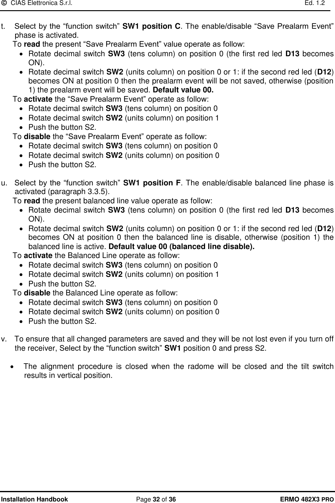   CIAS Elettronica S.r.l.    Ed. 1.2  Installation Handbook  Page 32 of 36 ERMO 482X3 PRO  t.   Select by the “function switch” SW1 position C. The enable/disable “Save Prealarm Event” phase is activated. To read the present “Save Prealarm Event” value operate as follow: •  Rotate decimal switch SW3 (tens column) on position 0 (the first red led D13 becomes ON). •  Rotate decimal switch SW2 (units column) on position 0 or 1: if the second red led (D12) becomes ON at position 0 then the prealarm event will be not saved, otherwise (position 1) the prealarm event will be saved. Default value 00.  To activate the “Save Prealarm Event” operate as follow: •  Rotate decimal switch SW3 (tens column) on position 0 •  Rotate decimal switch SW2 (units column) on position 1 •  Push the button S2. To disable the “Save Prealarm Event” operate as follow: •  Rotate decimal switch SW3 (tens column) on position 0 •  Rotate decimal switch SW2 (units column) on position 0 •  Push the button S2.  u.   Select by the “function switch” SW1 position F. The enable/disable balanced line phase is activated (paragraph 3.3.5). To read the present balanced line value operate as follow: •  Rotate decimal switch SW3 (tens column) on position 0 (the first red led D13 becomes ON). •  Rotate decimal switch SW2 (units column) on position 0 or 1: if the second red led (D12) becomes ON at position 0 then the  balanced line is disable, otherwise (position 1) the balanced line is active. Default value 00 (balanced line disable).  To activate the Balanced Line operate as follow: •  Rotate decimal switch SW3 (tens column) on position 0 •  Rotate decimal switch SW2 (units column) on position 1 •  Push the button S2. To disable the Balanced Line operate as follow: •  Rotate decimal switch SW3 (tens column) on position 0 •  Rotate decimal switch SW2 (units column) on position 0 •  Push the button S2.  v.   To ensure that all changed parameters are saved and they will be not lost even if you turn off the receiver, Select by the “function switch” SW1 position 0 and press S2.  •   The  alignment  procedure  is  closed  when  the  radome  will  be  closed  and  the  tilt  switch results in vertical position.             