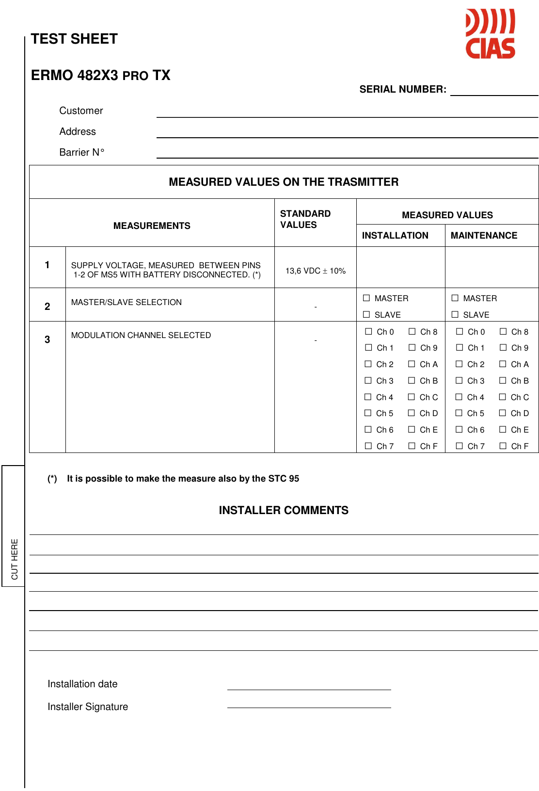   TEST SHEET    ERMO 482X3 PRO TX                            SERIAL NUMBER:      Customer    Address     Barrier N°    (*)    It is possible to make the measure also by the STC 95   INSTALLER COMMENTS                Installation date  Installer Signature  MEASURED VALUES ON THE TRASMITTER    MEASUREMENTS  STANDARD VALUES  MEASURED VALUES INSTALLATION MAINTENANCE  1   SUPPLY VOLTAGE, MEASURED  BETWEEN PINS  1-2 OF MS5 WITH BATTERY DISCONNECTED. (*)   13,6 VDC  10%     2  MASTER/SLAVE SELECTION   - □ MASTER □ SLAVE □ MASTER □ SLAVE  3  MODULATION CHANNEL SELECTED   - □ Ch 0      □ Ch 8 □ Ch 1      □ Ch 9 □ Ch 2      □ Ch A □ Ch 3      □ Ch B □ Ch 4      □ Ch C □ Ch 5      □ Ch D □ Ch 6      □ Ch E □ Ch 7      □ Ch F □ Ch 0      □ Ch 8 □ Ch 1      □ Ch 9 □ Ch 2      □ Ch A □ Ch 3      □ Ch B □ Ch 4      □ Ch C □ Ch 5      □ Ch D □ Ch 6      □ Ch E □ Ch 7      □ Ch F  CUT HERE 
