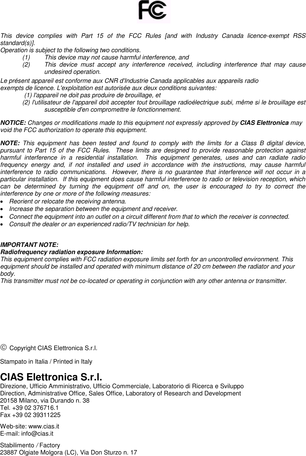       This  device  complies  with  Part  15  of  the  FCC  Rules  [and  with  Industry  Canada  licence-exempt  RSS standard(s)]. Operation is subject to the following two conditions.  (1)    This device may not cause harmful interference, and  (2)  This  device  must  accept  any  interference  received,  including  interference  that  may  cause undesired operation. Le présent appareil est conforme aux CNR d&apos;Industrie Canada applicables aux appareils radio exempts de licence. L&apos;exploitation est autorisée aux deux conditions suivantes: (1) l&apos;appareil ne doit pas produire de brouillage, et  (2) l&apos;utilisateur de l&apos;appareil doit accepter tout brouillage radioélectrique subi, même si le brouillage est susceptible d&apos;en compromettre le fonctionnement.  NOTICE: Changes or modifications made to this equipment not expressly approved by CIAS Elettronica may void the FCC authorization to operate this equipment.  NOTE:  This  equipment  has  been  tested  and  found  to  comply  with  the  limits  for  a  Class  B  digital  device, pursuant to Part 15 of the  FCC Rules.  These limits are  designed to provide reasonable protection against harmful  interference  in  a  residential  installation.    This  equipment  generates,  uses  and  can  radiate  radio frequency  energy  and,  if  not  installed  and  used  in  accordance  with  the  instructions,  may  cause  harmful interference  to radio  communications.   However, there is  no guarantee  that interference will  not occur  in a particular installation.  If this equipment does cause harmful interference to radio or television reception, which can  be  determined  by  turning  the  equipment  off  and  on,  the  user  is  encouraged  to  try  to  correct  the interference by one or more of the following measures: • Reorient or relocate the receiving antenna. • Increase the separation between the equipment and receiver. • Connect the equipment into an outlet on a circuit different from that to which the receiver is connected. • Consult the dealer or an experienced radio/TV technician for help.   IMPORTANT NOTE: Radiofrequency radiation exposure Information: This equipment complies with FCC radiation exposure limits set forth for an uncontrolled environment. This equipment should be installed and operated with minimum distance of 20 cm between the radiator and your body. This transmitter must not be co-located or operating in conjunction with any other antenna or transmitter.          Copyright CIAS Elettronica S.r.l.  Stampato in Italia / Printed in Italy  CIAS Elettronica S.r.l. Direzione, Ufficio Amministrativo, Ufficio Commerciale, Laboratorio di Ricerca e Sviluppo  Direction, Administrative Office, Sales Office, Laboratory of Research and Development 20158 Milano, via Durando n. 38 Tel. +39 02 376716.1 Fax +39 02 39311225  Web-site: www.cias.it E-mail: info@cias.it  Stabilimento / Factory 23887 Olgiate Molgora (LC), Via Don Sturzo n. 17  