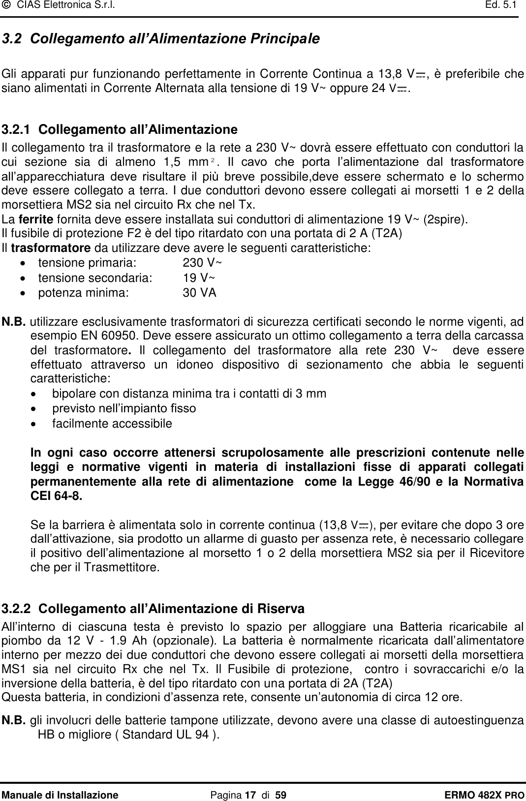   CIAS Elettronica S.r.l.    Ed. 5.1  Manuale di Installazione  Pagina 17  di  59 ERMO 482X PRO 3.2  Collegamento all’Alimentazione Principale  Gli apparati pur funzionando perfettamente in Corrente Continua a 13,8 V , è preferibile che siano alimentati in Corrente Alternata alla tensione di 19 V~ oppure 24 V .   3.2.1  Collegamento all’Alimentazione Il collegamento tra il trasformatore e la rete a 230 V~ dovrà essere effettuato con conduttori la cui  sezione  sia  di  almeno  1,5  mm².  Il  cavo  che  porta  l’alimentazione  dal  trasformatore all’apparecchiatura  deve  risultare  il  più  breve  possibile,deve essere  schermato  e  lo  schermo deve essere collegato a terra. I due conduttori devono essere collegati ai morsetti 1 e 2 della morsettiera MS2 sia nel circuito Rx che nel Tx. La ferrite fornita deve essere installata sui conduttori di alimentazione 19 V~ (2spire). Il fusibile di protezione F2 è del tipo ritardato con una portata di 2 A (T2A) Il trasformatore da utilizzare deve avere le seguenti caratteristiche:   tensione primaria:    230 V~   tensione secondaria:  19 V~   potenza minima:    30 VA  N.B. utilizzare esclusivamente trasformatori di sicurezza certificati secondo le norme vigenti, ad esempio EN 60950. Deve essere assicurato un ottimo collegamento a terra della carcassa del  trasformatore.  Il  collegamento  del  trasformatore  alla  rete  230  V~    deve  essere effettuato  attraverso  un  idoneo  dispositivo  di  sezionamento  che  abbia  le  seguenti caratteristiche:   bipolare con distanza minima tra i contatti di 3 mm  previsto nell’impianto fisso   facilmente accessibile   In  ogni  caso  occorre  attenersi  scrupolosamente  alle  prescrizioni  contenute  nelle leggi  e  normative  vigenti  in  materia  di  installazioni  fisse  di  apparati  collegati permanentemente  alla  rete  di  alimentazione    come  la  Legge  46/90  e  la  Normativa CEI 64-8.  Se la barriera è alimentata solo in corrente continua (13,8 V ), per evitare che dopo 3 ore dall’attivazione, sia prodotto un allarme di guasto per assenza rete, è necessario collegare il positivo dell’alimentazione al morsetto 1 o 2 della morsettiera MS2 sia per il Ricevitore che per il Trasmettitore.  3.2.2  Collegamento all’Alimentazione di Riserva All’interno  di  ciascuna  testa  è  previsto  lo  spazio  per  alloggiare  una  Batteria  ricaricabile  al piombo  da  12  V  -  1.9  Ah  (opzionale).  La  batteria  è  normalmente  ricaricata  dall’alimentatore interno per mezzo dei due conduttori che devono essere collegati ai morsetti della morsettiera MS1  sia  nel  circuito  Rx  che  nel  Tx.  Il  Fusibile  di  protezione,    contro  i  sovraccarichi  e/o  la inversione della batteria, è del tipo ritardato con una portata di 2A (T2A)  Questa batteria, in condizioni d’assenza rete, consente un’autonomia di circa 12 ore.  N.B. gli involucri delle batterie tampone utilizzate, devono avere una classe di autoestinguenza HB o migliore ( Standard UL 94 ).  