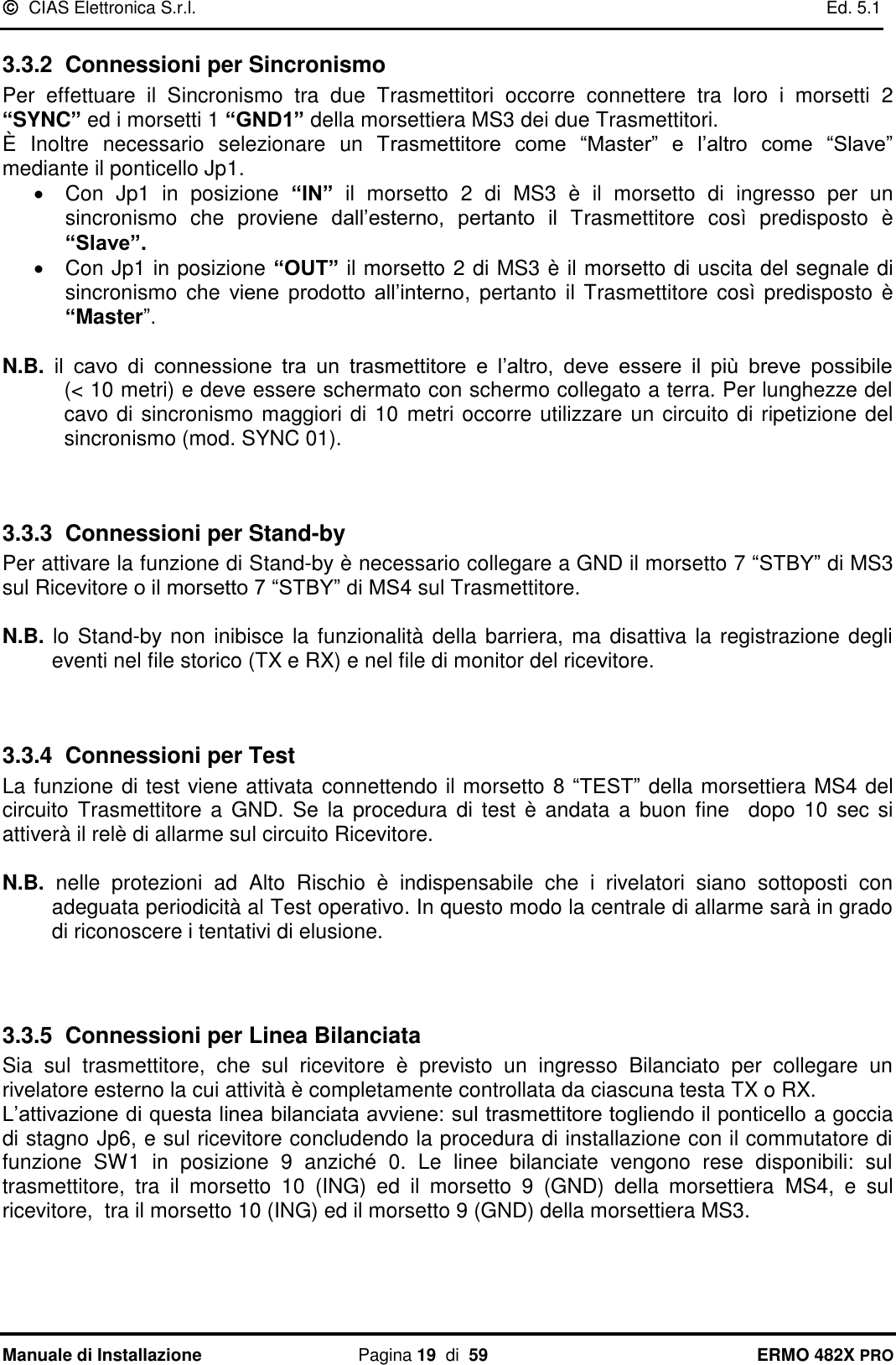   CIAS Elettronica S.r.l.    Ed. 5.1  Manuale di Installazione  Pagina 19  di  59 ERMO 482X PRO 3.3.2  Connessioni per Sincronismo Per  effettuare  il  Sincronismo  tra  due  Trasmettitori  occorre  connettere  tra  loro  i  morsetti  2 “SYNC” ed i morsetti 1 “GND1” della morsettiera MS3 dei due Trasmettitori. È  Inoltre  necessario  selezionare  un  Trasmettitore  come  “Master”  e  l’altro  come  “Slave” mediante il ponticello Jp1.   Con  Jp1  in  posizione  “IN”  il  morsetto  2  di  MS3  è  il  morsetto  di  ingresso  per  un sincronismo  che  proviene  dall’esterno,  pertanto  il  Trasmettitore  così  predisposto  è “Slave”.   Con Jp1 in posizione “OUT” il morsetto 2 di MS3 è il morsetto di uscita del segnale di sincronismo  che  viene  prodotto  all’interno,  pertanto il  Trasmettitore  così predisposto è “Master”.  N.B.  il  cavo  di  connessione  tra  un  trasmettitore  e  l’altro,  deve  essere  il  più  breve  possibile              (&lt; 10 metri) e deve essere schermato con schermo collegato a terra. Per lunghezze del cavo di sincronismo maggiori di 10 metri occorre utilizzare un circuito di ripetizione del sincronismo (mod. SYNC 01).   3.3.3  Connessioni per Stand-by Per attivare la funzione di Stand-by è necessario collegare a GND il morsetto 7 “STBY” di MS3 sul Ricevitore o il morsetto 7 “STBY” di MS4 sul Trasmettitore.  N.B. lo Stand-by non inibisce la funzionalità della barriera, ma disattiva la registrazione degli eventi nel file storico (TX e RX) e nel file di monitor del ricevitore.   3.3.4  Connessioni per Test La funzione di test viene attivata connettendo il morsetto 8 “TEST” della morsettiera MS4 del circuito  Trasmettitore a GND.  Se  la  procedura  di  test  è  andata  a  buon  fine   dopo  10  sec si attiverà il relè di allarme sul circuito Ricevitore.  N.B.  nelle  protezioni  ad  Alto  Rischio  è  indispensabile  che  i  rivelatori  siano  sottoposti  con adeguata periodicità al Test operativo. In questo modo la centrale di allarme sarà in grado di riconoscere i tentativi di elusione.    3.3.5  Connessioni per Linea Bilanciata Sia  sul  trasmettitore,  che  sul  ricevitore  è  previsto  un  ingresso  Bilanciato  per  collegare  un rivelatore esterno la cui attività è completamente controllata da ciascuna testa TX o RX.   L’attivazione di questa linea bilanciata avviene: sul trasmettitore togliendo il ponticello a goccia di stagno Jp6, e sul ricevitore concludendo la procedura di installazione con il commutatore di funzione  SW1  in  posizione  9  anziché  0.  Le  linee  bilanciate  vengono  rese  disponibili:  sul trasmettitore,  tra  il  morsetto  10  (ING)  ed  il  morsetto  9  (GND)  della  morsettiera  MS4,  e  sul ricevitore,  tra il morsetto 10 (ING) ed il morsetto 9 (GND) della morsettiera MS3.  