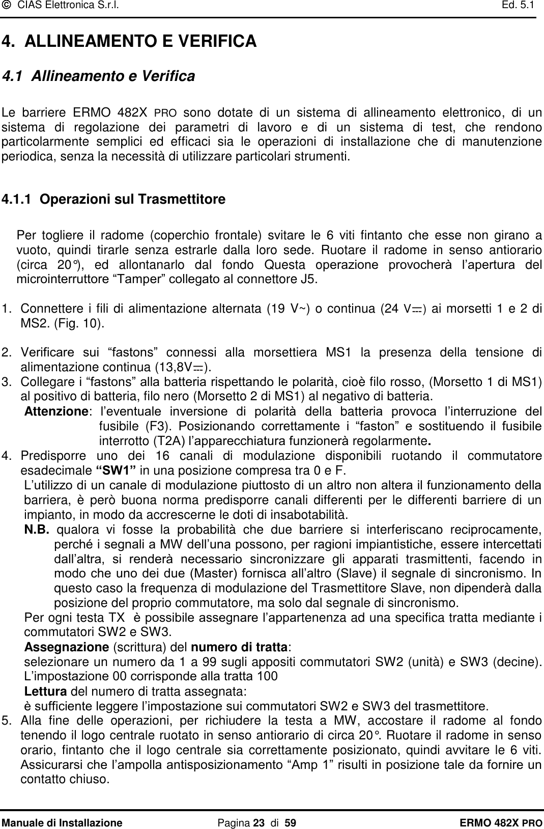  CIAS Elettronica S.r.l.    Ed. 5.1  Manuale di Installazione  Pagina 23  di  59 ERMO 482X PRO 4.  ALLINEAMENTO E VERIFICA 4.1  Allineamento e Verifica  Le  barriere  ERMO  482X  PRO  sono  dotate  di  un  sistema  di  allineamento  elettronico,  di  un sistema  di  regolazione  dei  parametri  di  lavoro  e  di  un  sistema  di  test,  che  rendono particolarmente  semplici  ed  efficaci  sia  le  operazioni  di  installazione  che  di  manutenzione periodica, senza la necessità di utilizzare particolari strumenti.  4.1.1  Operazioni sul Trasmettitore  Per  togliere  il  radome  (coperchio  frontale)  svitare  le  6  viti  fintanto  che  esse  non  girano  a vuoto,  quindi  tirarle  senza  estrarle  dalla  loro  sede.  Ruotare  il  radome  in  senso  antiorario (circa  20°),  ed  allontanarlo  dal  fondo  Questa  operazione  provocherà  l’apertura  del microinterruttore “Tamper” collegato al connettore J5.  1.  Connettere i fili di alimentazione alternata (19 V~) o continua (24 V ) ai morsetti 1 e 2 di MS2. (Fig. 10).  2.  Verificare  sui  “fastons”  connessi  alla  morsettiera  MS1  la  presenza  della  tensione  di alimentazione continua (13,8V ). 3.  Collegare i “fastons” alla batteria rispettando le polarità, cioè filo rosso, (Morsetto 1 di MS1) al positivo di batteria, filo nero (Morsetto 2 di MS1) al negativo di batteria.  Attenzione:  l’eventuale  inversione  di  polarità  della  batteria  provoca  l’interruzione  del fusibile  (F3).  Posizionando  correttamente  i  “faston”  e  sostituendo  il  fusibile interrotto (T2A) l’apparecchiatura funzionerà regolarmente. 4.  Predisporre  uno  dei  16  canali  di  modulazione  disponibili  ruotando  il  commutatore esadecimale “SW1” in una posizione compresa tra 0 e F.  L’utilizzo di un canale di modulazione piuttosto di un altro non altera il funzionamento della barriera,  è  però  buona  norma  predisporre  canali  differenti  per  le  differenti  barriere  di  un impianto, in modo da accrescerne le doti di insabotabilità.  N.B.  qualora  vi  fosse  la  probabilità  che  due  barriere  si  interferiscano  reciprocamente, perché i segnali a MW dell’una possono, per ragioni impiantistiche, essere intercettati dall’altra,  si  renderà  necessario  sincronizzare  gli  apparati  trasmittenti,  facendo  in modo che uno dei due (Master) fornisca all’altro (Slave) il segnale di sincronismo. In questo caso la frequenza di modulazione del Trasmettitore Slave, non dipenderà dalla posizione del proprio commutatore, ma solo dal segnale di sincronismo. Per ogni testa TX  è possibile assegnare l’appartenenza ad una specifica tratta mediante i commutatori SW2 e SW3. Assegnazione (scrittura) del numero di tratta: selezionare un numero da 1 a 99 sugli appositi commutatori SW2 (unità) e SW3 (decine). L’impostazione 00 corrisponde alla tratta 100 Lettura del numero di tratta assegnata: è sufficiente leggere l’impostazione sui commutatori SW2 e SW3 del trasmettitore. 5.  Alla  fine  delle  operazioni,  per  richiudere  la  testa  a  MW,  accostare  il  radome  al  fondo tenendo il logo centrale ruotato in senso antiorario di circa 20°. Ruotare il radome in senso orario,  fintanto che il  logo  centrale  sia  correttamente  posizionato, quindi avvitare le 6 viti. Assicurarsi che l’ampolla antisposizionamento “Amp 1” risulti in posizione tale da fornire un contatto chiuso.   