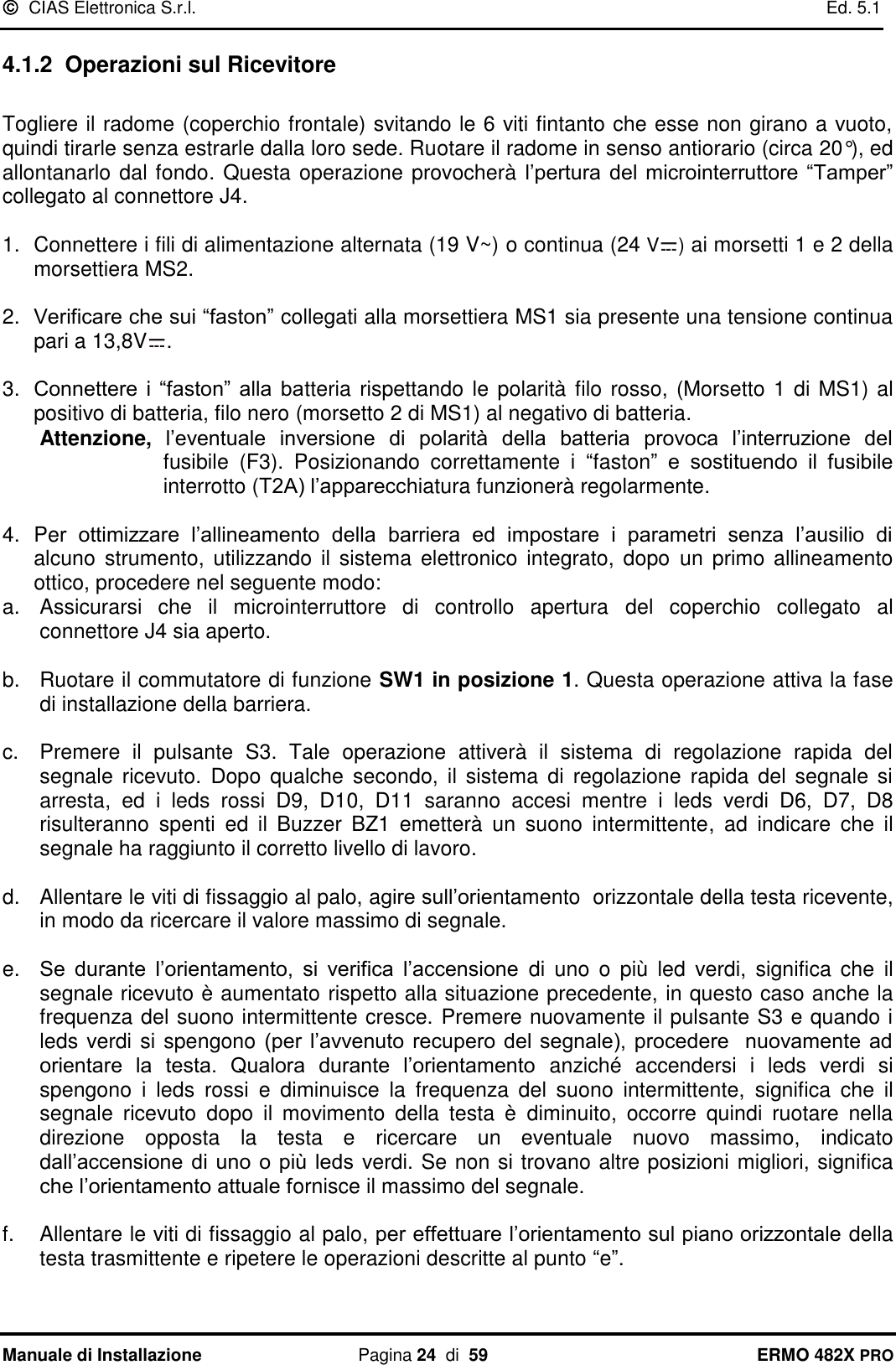   CIAS Elettronica S.r.l.    Ed. 5.1  Manuale di Installazione  Pagina 24  di  59 ERMO 482X PRO 4.1.2  Operazioni sul Ricevitore  Togliere il radome (coperchio frontale) svitando le 6 viti fintanto che esse non girano a vuoto, quindi tirarle senza estrarle dalla loro sede. Ruotare il radome in senso antiorario (circa 20°), ed allontanarlo dal fondo. Questa operazione provocherà l’pertura del microinterruttore  “Tamper” collegato al connettore J4.  1.  Connettere i fili di alimentazione alternata (19 V~) o continua (24 V ) ai morsetti 1 e 2 della morsettiera MS2.  2. Verificare che sui “faston” collegati alla morsettiera MS1 sia presente una tensione continua pari a 13,8V .  3. Connettere  i  “faston”  alla  batteria rispettando le polarità  filo rosso, (Morsetto  1 di MS1) al positivo di batteria, filo nero (morsetto 2 di MS1) al negativo di batteria.  Attenzione,  l’eventuale  inversione  di  polarità  della  batteria  provoca  l’interruzione  del fusibile  (F3).  Posizionando  correttamente  i  “faston”  e  sostituendo  il  fusibile interrotto (T2A) l’apparecchiatura funzionerà regolarmente.  4. Per  ottimizzare  l’allineamento  della  barriera  ed  impostare  i  parametri  senza  l’ausilio  di alcuno  strumento,  utilizzando il  sistema  elettronico integrato, dopo  un primo allineamento ottico, procedere nel seguente modo: a.  Assicurarsi  che  il  microinterruttore  di  controllo  apertura  del  coperchio  collegato  al connettore J4 sia aperto.   b.  Ruotare il commutatore di funzione SW1 in posizione 1. Questa operazione attiva la fase di installazione della barriera.  c.  Premere  il  pulsante  S3.  Tale  operazione  attiverà  il  sistema  di  regolazione  rapida  del segnale  ricevuto.  Dopo  qualche  secondo,  il  sistema  di  regolazione  rapida  del  segnale  si arresta,  ed  i  leds  rossi  D9,  D10,  D11  saranno  accesi  mentre  i  leds  verdi  D6,  D7,  D8 risulteranno  spenti  ed  il  Buzzer  BZ1  emetterà  un  suono  intermittente,  ad  indicare  che  il segnale ha raggiunto il corretto livello di lavoro.  d.  Allentare le viti di fissaggio al palo, agire sull’orientamento  orizzontale della testa ricevente, in modo da ricercare il valore massimo di segnale.  e. Se  durante  l’orientamento,  si  verifica  l’accensione  di  uno  o  più  led  verdi,  significa  che  il segnale ricevuto è aumentato rispetto alla situazione precedente, in questo caso anche la frequenza del suono intermittente cresce. Premere nuovamente il pulsante S3 e quando i leds verdi si spengono (per  l’avvenuto  recupero  del segnale),  procedere    nuovamente  ad orientare  la  testa.  Qualora  durante  l’orientamento  anziché  accendersi  i  leds  verdi  si spengono  i  leds  rossi  e  diminuisce  la  frequenza  del  suono  intermittente,  significa  che  il segnale  ricevuto  dopo  il  movimento  della  testa  è  diminuito,  occorre  quindi  ruotare  nella direzione  opposta  la  testa  e  ricercare  un  eventuale  nuovo  massimo,  indicato dall’accensione  di uno  o  più leds verdi. Se non si trovano altre posizioni migliori, significa che l’orientamento attuale fornisce il massimo del segnale.  f.  Allentare le viti di fissaggio al palo, per effettuare l’orientamento sul piano orizzontale della testa trasmittente e ripetere le operazioni descritte al punto “e”.  