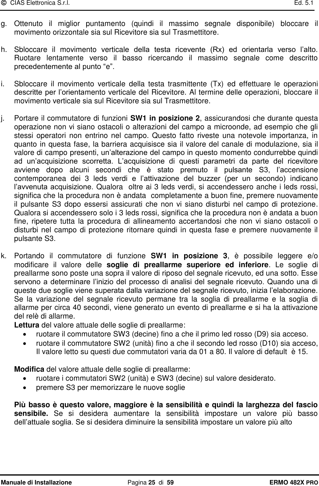   CIAS Elettronica S.r.l.    Ed. 5.1  Manuale di Installazione  Pagina 25  di  59 ERMO 482X PRO  g.  Ottenuto  il  miglior  puntamento  (quindi  il  massimo  segnale  disponibile)  bloccare  il movimento orizzontale sia sul Ricevitore sia sul Trasmettitore.  h.  Sbloccare  il  movimento  verticale  della  testa  ricevente  (Rx)  ed  orientarla  verso  l’alto. Ruotare  lentamente  verso  il  basso  ricercando  il  massimo  segnale  come  descritto precedentemente al punto “e”.  i.  Sbloccare  il  movimento  verticale  della  testa  trasmittente  (Tx)  ed  effettuare  le  operazioni descritte per l’orientamento verticale del Ricevitore. Al termine delle operazioni, bloccare il movimento verticale sia sul Ricevitore sia sul Trasmettitore.  j.  Portare il commutatore di funzioni SW1 in posizione 2, assicurandosi che durante questa operazione non vi siano ostacoli o alterazioni del campo a microonde, ad esempio che gli stessi  operatori non  entrino  nel  campo. Questo  fatto riveste  una  notevole  importanza, in quanto in questa fase, la barriera acquisisce sia il valore del canale di modulazione, sia il valore di campo presenti, un’alterazione del campo in questo momento condurrebbe quindi ad  un’acquisizione  scorretta. L’acquisizione  di  questi  parametri  da  parte  del  ricevitore avviene  dopo  alcuni  secondi  che  è  stato  premuto  il  pulsante  S3,  l’accensione contemporanea  dei  3  leds  verdi  e  l’attivazione  del  buzzer  (per  un  secondo)  indicano l’avvenuta acquisizione. Qualora  oltre ai 3 leds verdi, si accendessero anche i leds rossi, significa che la procedura non è andata  completamente a buon fine, premere nuovamente il pulsante S3 dopo essersi assicurati che  non vi siano  disturbi nel  campo  di protezione. Qualora si accendessero solo i 3 leds rossi, significa che la procedura non è andata a buon fine,  ripetere  tutta  la  procedura  di  allineamento  accertandosi  che  non  vi siano  ostacoli  o disturbi nel campo di protezione ritornare quindi in questa fase e premere nuovamente il pulsante S3.   k.  Portando  il  commutatore  di  funzione  SW1  in  posizione  3,  è  possibile  leggere  e/o modificare  il  valore  delle  soglie  di  preallarme  superiore  ed  inferiore.  Le  soglie  di preallarme sono poste una sopra il valore di riposo del segnale ricevuto, ed una sotto. Esse servono a determinare  l’inizio del processo di analisi del segnale ricevuto. Quando una di queste due soglie viene superata dalla variazione del segnale ricevuto, inizia l’elaborazione. Se  la  variazione  del  segnale  ricevuto  permane  tra  la  soglia  di  preallarme  e  la  soglia  di allarme per circa 40 secondi, viene generato un evento di preallarme e si ha la attivazione del relè di allarme.  Lettura del valore attuale delle soglie di preallarme:   ruotare il commutatore SW3 (decine) fino a che il primo led rosso (D9) sia acceso.   ruotare il commutatore SW2 (unità) fino a che il secondo led rosso (D10) sia acceso, Il valore letto su questi due commutatori varia da 01 a 80. Il valore di default  è 15.  Modifica del valore attuale delle soglie di preallarme:   ruotare i commutatori SW2 (unità) e SW3 (decine) sul valore desiderato.   premere S3 per memorizzare le nuove soglie  Più basso è questo valore, maggiore è la sensibilità e quindi la larghezza del fascio sensibile.  Se  si  desidera  aumentare  la  sensibilità  impostare  un  valore  più  basso dell’attuale soglia. Se si desidera diminuire la sensibilità impostare un valore più alto 