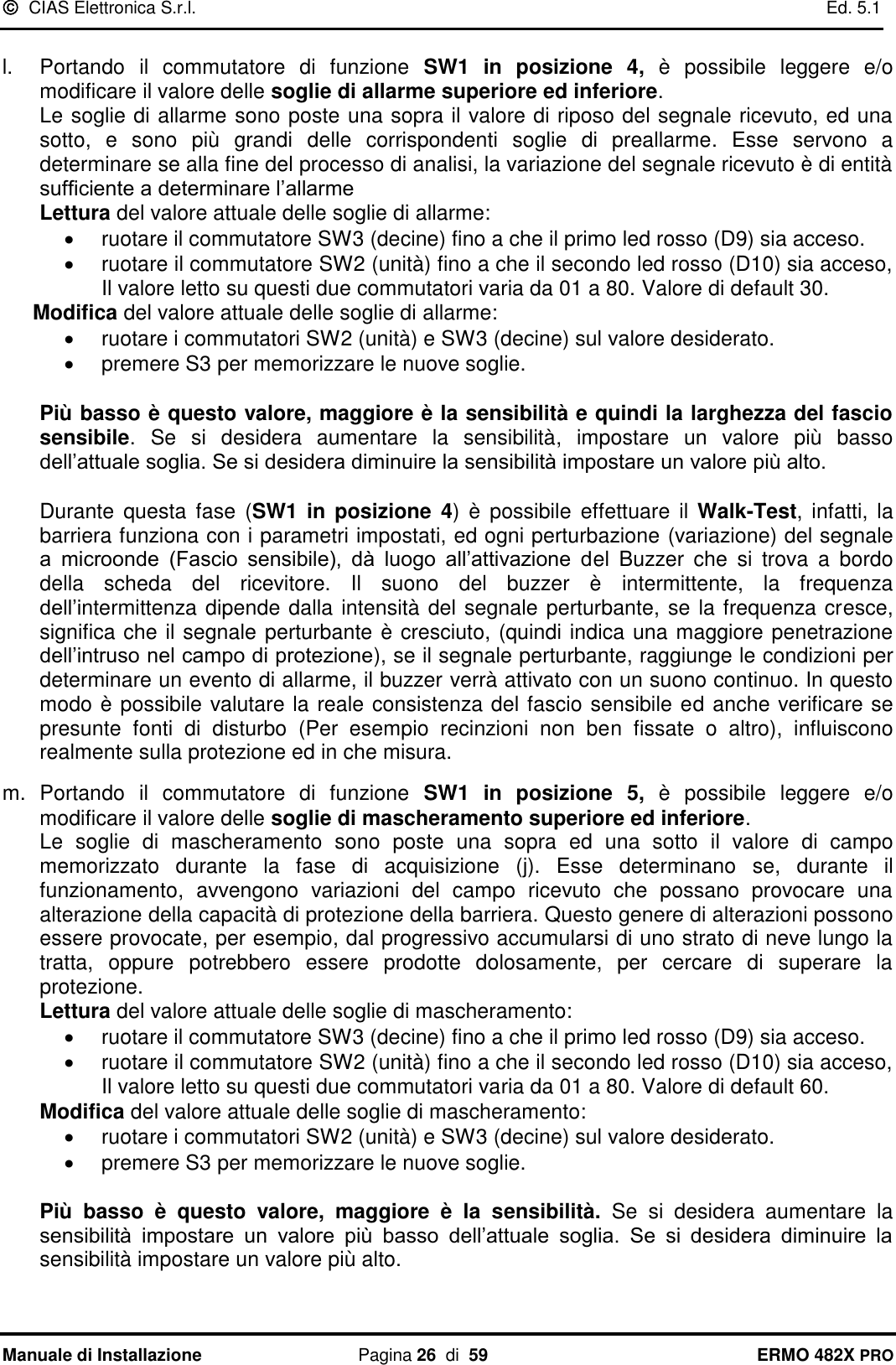   CIAS Elettronica S.r.l.    Ed. 5.1  Manuale di Installazione  Pagina 26  di  59 ERMO 482X PRO  l.  Portando  il  commutatore  di  funzione  SW1  in  posizione  4,  è  possibile  leggere  e/o modificare il valore delle soglie di allarme superiore ed inferiore.  Le soglie di allarme sono poste una sopra il valore di riposo del segnale ricevuto, ed una sotto,  e  sono  più  grandi  delle  corrispondenti  soglie  di  preallarme.  Esse  servono  a determinare se alla fine del processo di analisi, la variazione del segnale ricevuto è di entità sufficiente a determinare l’allarme Lettura del valore attuale delle soglie di allarme:   ruotare il commutatore SW3 (decine) fino a che il primo led rosso (D9) sia acceso.   ruotare il commutatore SW2 (unità) fino a che il secondo led rosso (D10) sia acceso, Il valore letto su questi due commutatori varia da 01 a 80. Valore di default 30. Modifica del valore attuale delle soglie di allarme:   ruotare i commutatori SW2 (unità) e SW3 (decine) sul valore desiderato.   premere S3 per memorizzare le nuove soglie.  Più basso è questo valore, maggiore è la sensibilità e quindi la larghezza del fascio sensibile.  Se  si  desidera  aumentare  la  sensibilità,  impostare  un  valore  più  basso dell’attuale soglia. Se si desidera diminuire la sensibilità impostare un valore più alto.  Durante  questa  fase  (SW1  in  posizione  4)  è  possibile  effettuare  il  Walk-Test,  infatti, la barriera funziona con i parametri impostati, ed ogni perturbazione (variazione) del segnale a  microonde  (Fascio  sensibile),  dà  luogo  all’attivazione  del  Buzzer  che  si  trova  a  bordo della  scheda  del  ricevitore.  Il  suono  del  buzzer  è  intermittente,  la  frequenza dell’intermittenza dipende dalla intensità del segnale perturbante, se la frequenza cresce,  significa che il segnale perturbante è cresciuto, (quindi indica una maggiore penetrazione dell’intruso nel campo di protezione), se il segnale perturbante, raggiunge le condizioni per determinare un evento di allarme, il buzzer verrà attivato con un suono continuo. In questo modo è possibile valutare la reale consistenza del fascio sensibile ed anche verificare se presunte  fonti  di  disturbo  (Per  esempio  recinzioni  non  ben  fissate  o  altro),  influiscono realmente sulla protezione ed in che misura.  m.  Portando  il  commutatore  di  funzione  SW1  in  posizione  5,  è  possibile  leggere  e/o modificare il valore delle soglie di mascheramento superiore ed inferiore.  Le  soglie  di  mascheramento  sono  poste  una  sopra  ed  una  sotto  il  valore  di  campo memorizzato  durante  la  fase  di  acquisizione  (j).  Esse  determinano  se,  durante  il funzionamento,  avvengono  variazioni  del  campo  ricevuto  che  possano  provocare  una alterazione della capacità di protezione della barriera. Questo genere di alterazioni possono essere provocate, per esempio, dal progressivo accumularsi di uno strato di neve lungo la tratta,  oppure  potrebbero  essere  prodotte  dolosamente,  per  cercare  di  superare  la protezione. Lettura del valore attuale delle soglie di mascheramento:   ruotare il commutatore SW3 (decine) fino a che il primo led rosso (D9) sia acceso.   ruotare il commutatore SW2 (unità) fino a che il secondo led rosso (D10) sia acceso, Il valore letto su questi due commutatori varia da 01 a 80. Valore di default 60. Modifica del valore attuale delle soglie di mascheramento:   ruotare i commutatori SW2 (unità) e SW3 (decine) sul valore desiderato.   premere S3 per memorizzare le nuove soglie.  Più  basso  è  questo  valore,  maggiore  è  la  sensibilità.  Se  si  desidera  aumentare  la sensibilità  impostare  un  valore  più  basso  dell’attuale  soglia.  Se  si  desidera  diminuire  la sensibilità impostare un valore più alto. 