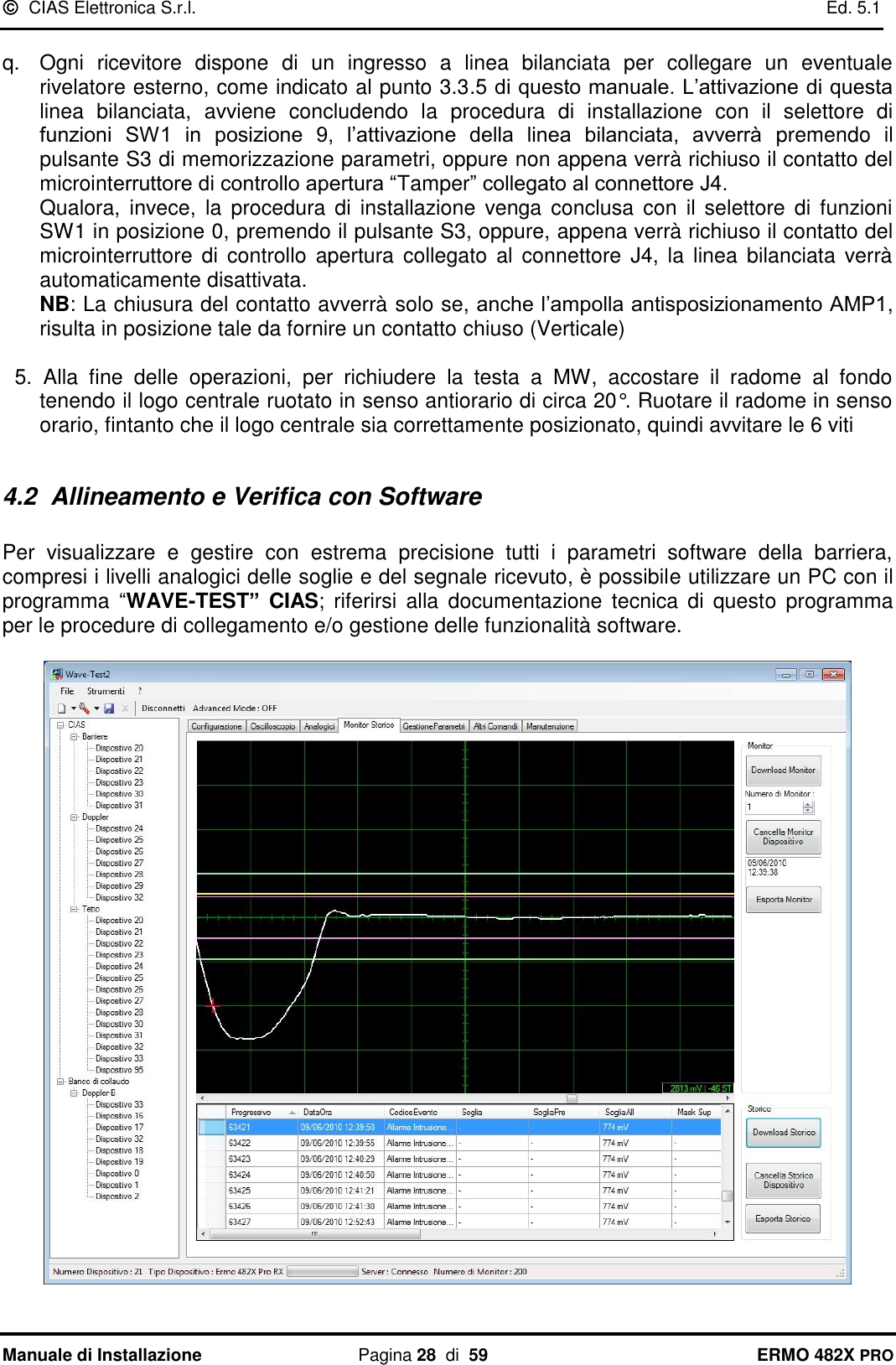   CIAS Elettronica S.r.l.    Ed. 5.1  Manuale di Installazione  Pagina 28  di  59 ERMO 482X PRO  q.  Ogni  ricevitore  dispone  di  un  ingresso  a  linea  bilanciata  per  collegare  un  eventuale rivelatore esterno, come indicato al punto 3.3.5 di questo manuale. L’attivazione di questa linea  bilanciata,  avviene  concludendo  la  procedura  di  installazione  con  il  selettore  di funzioni  SW1  in  posizione  9,  l’attivazione  della  linea  bilanciata,  avverrà  premendo  il pulsante S3 di memorizzazione parametri, oppure non appena verrà richiuso il contatto del microinterruttore di controllo apertura “Tamper” collegato al connettore J4. Qualora,  invece,  la  procedura  di  installazione  venga  conclusa  con  il  selettore  di  funzioni SW1 in posizione 0, premendo il pulsante S3, oppure, appena verrà richiuso il contatto del microinterruttore  di  controllo  apertura  collegato  al  connettore  J4,  la  linea  bilanciata  verrà automaticamente disattivata.  NB: La chiusura del contatto avverrà solo se, anche l’ampolla antisposizionamento AMP1, risulta in posizione tale da fornire un contatto chiuso (Verticale)  5.  Alla  fine  delle  operazioni,  per  richiudere  la  testa  a  MW,  accostare  il  radome  al  fondo tenendo il logo centrale ruotato in senso antiorario di circa 20°. Ruotare il radome in senso orario, fintanto che il logo centrale sia correttamente posizionato, quindi avvitare le 6 viti  4.2  Allineamento e Verifica con Software  Per  visualizzare  e  gestire  con  estrema  precisione  tutti  i  parametri  software  della  barriera, compresi i livelli analogici delle soglie e del segnale ricevuto, è possibile utilizzare un PC con il programma  “WAVE-TEST”  CIAS;  riferirsi  alla  documentazione  tecnica  di  questo  programma per le procedure di collegamento e/o gestione delle funzionalità software.    
