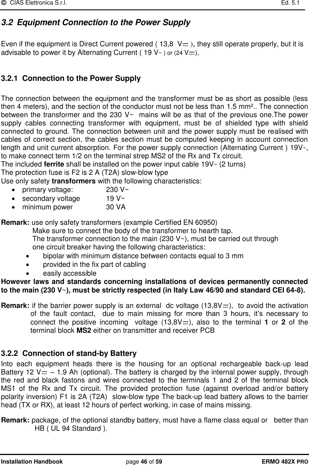   CIAS Elettronica S.r.l.    Ed. 5.1  Installation Handbook page 46 of 59 ERMO 482X PRO 3.2  Equipment Connection to the Power Supply   Even if the equipment is Direct Current powered ( 13,8  V  ), they still operate properly, but it is advisable to power it by Alternating Current ( 19 V~ ) or (24 V ).  3.2.1  Connection to the Power Supply  The connection between the equipment and the transformer must be as short as possible (less then 4 meters), and the section of the conductor must not be less than 1.5 mm².. The connection between the transformer and the 230 V~  mains will be as that of the previous one.The power supply  cables  connecting  transformer  with  equipment,  must  be  of  shielded  type  with  shield connected to ground. The connection between unit and the power supply must be realised with cables of correct section, the cables section must be computed keeping in account connection length and unit current absorption. For the power supply connection (Alternating Current ) 19V~, to make connect term 1/2 on the terminal strep MS2 of the Rx and Tx circuit.  The included ferrite shall be installed on the power input cable 19V~ (2 turns) The protection fuse is F2 is 2 A (T2A) slow-blow type Use only safety transformers with the following characteristics:   primary voltage:    230 V~   secondary voltage    19 V~   minimum power    30 VA  Remark: use only safety transformers (example Certified EN 60950)  Make sure to connect the body of the transformer to hearth tap.  The transformer connection to the main (230 V~), must be carried out through      one circuit breaker having the following characteristics:   bipolar with minimum distance between contacts equal to 3 mm   provided in the fix part of cabling   easily accessible However laws and standards concerning installations of devices permanently connected to the main (230 V~), must be strictly respected (in Italy Law 46/90 and standard CEI 64-8).  Remark: if the barrier power supply is an external  dc voltage (13,8V ),  to avoid the activation  of  the  fault  contact,    due  to  main  missing  for  more  than  3  hours,  it’s  necessary  to connect  the  positive  incoming    voltage  (13,8V ),  also  to  the  terminal  1  or  2  of  the terminal block MS2 either on transmitter and receiver PCB   3.2.2  Connection of stand-by Battery Into  each  equipment  heads  there  is  the  housing  for  an  optional  rechargeable  back-up  lead Battery 12 V  – 1.9 Ah (optional). The battery is charged by the internal power supply, through the red  and black fastons and  wires connected to the  terminals  1  and 2 of the terminal block MS1  of  the  Rx  and  Tx  circuit.  The  provided  protection  fuse  (against  overload  and/or  battery polarity inversion) F1 is 2A (T2A)  slow-blow type The back-up lead battery allows to the barrier head (TX or RX), at least 12 hours of perfect working, in case of mains missing.  Remark: package, of the optional standby battery, must have a flame class equal or   better than HB ( UL 94 Standard ). 