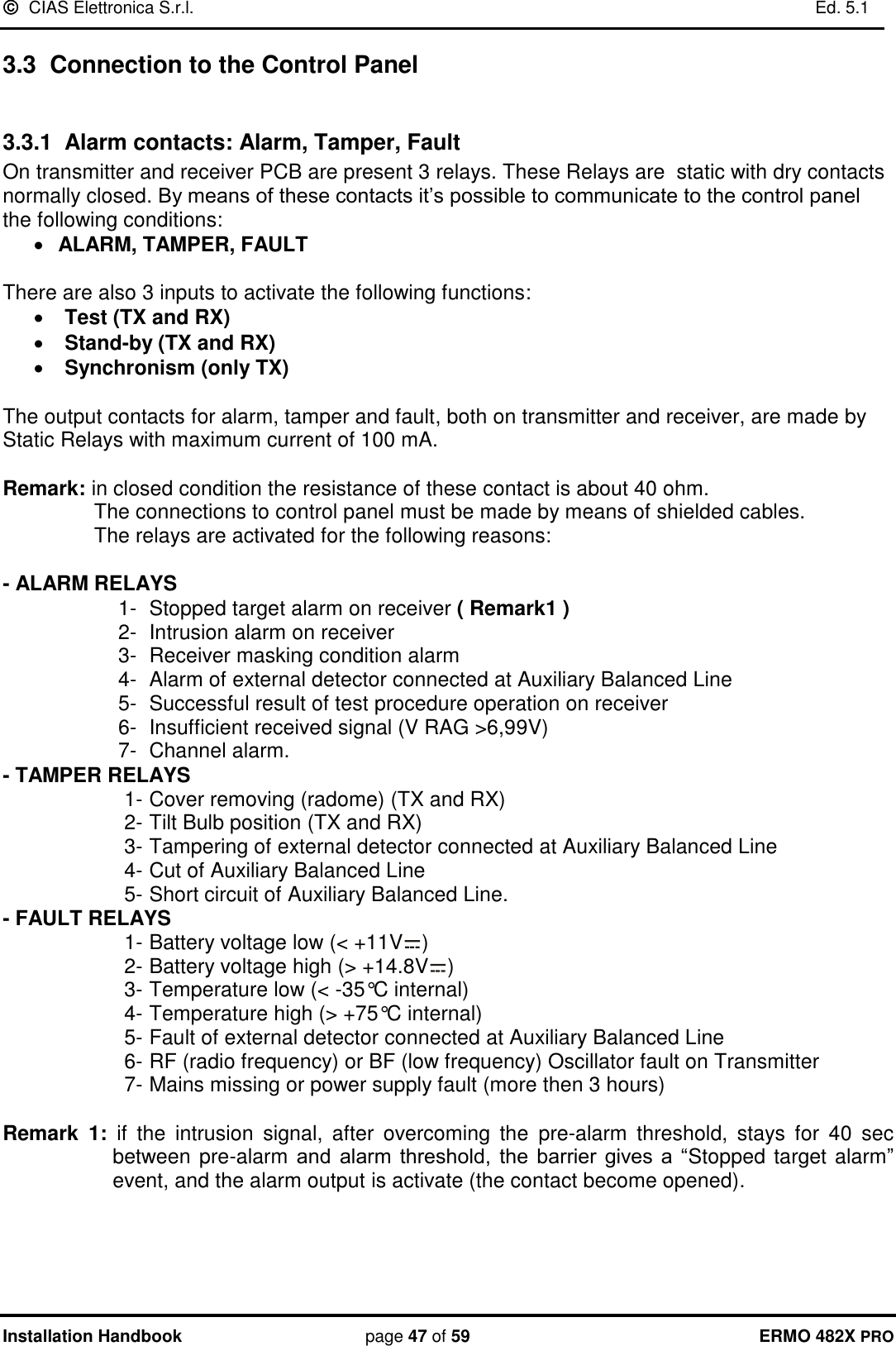   CIAS Elettronica S.r.l.    Ed. 5.1  Installation Handbook page 47 of 59 ERMO 482X PRO 3.3  Connection to the Control Panel  3.3.1  Alarm contacts: Alarm, Tamper, Fault On transmitter and receiver PCB are present 3 relays. These Relays are  static with dry contacts normally closed. By means of these contacts it’s possible to communicate to the control panel the following conditions:  ALARM, TAMPER, FAULT  There are also 3 inputs to activate the following functions:  Test (TX and RX)  Stand-by (TX and RX)  Synchronism (only TX)  The output contacts for alarm, tamper and fault, both on transmitter and receiver, are made by Static Relays with maximum current of 100 mA.  Remark: in closed condition the resistance of these contact is about 40 ohm.   The connections to control panel must be made by means of shielded cables.   The relays are activated for the following reasons:  - ALARM RELAYS  1-  Stopped target alarm on receiver ( Remark1 ) 2-  Intrusion alarm on receiver  3-  Receiver masking condition alarm 4-  Alarm of external detector connected at Auxiliary Balanced Line 5-  Successful result of test procedure operation on receiver 6-  Insufficient received signal (V RAG &gt;6,99V)  7-  Channel alarm. - TAMPER RELAYS  1- Cover removing (radome) (TX and RX) 2- Tilt Bulb position (TX and RX) 3- Tampering of external detector connected at Auxiliary Balanced Line 4- Cut of Auxiliary Balanced Line 5- Short circuit of Auxiliary Balanced Line. - FAULT RELAYS 1- Battery voltage low (&lt; +11V ) 2- Battery voltage high (&gt; +14.8V ) 3- Temperature low (&lt; -35°C internal) 4- Temperature high (&gt; +75°C internal)  5- Fault of external detector connected at Auxiliary Balanced Line 6- RF (radio frequency) or BF (low frequency) Oscillator fault on Transmitter  7- Mains missing or power supply fault (more then 3 hours)  Remark  1: if  the  intrusion  signal,  after  overcoming  the  pre-alarm  threshold,  stays  for  40  sec between pre-alarm  and  alarm  threshold,  the  barrier  gives a  “Stopped target alarm” event, and the alarm output is activate (the contact become opened).  