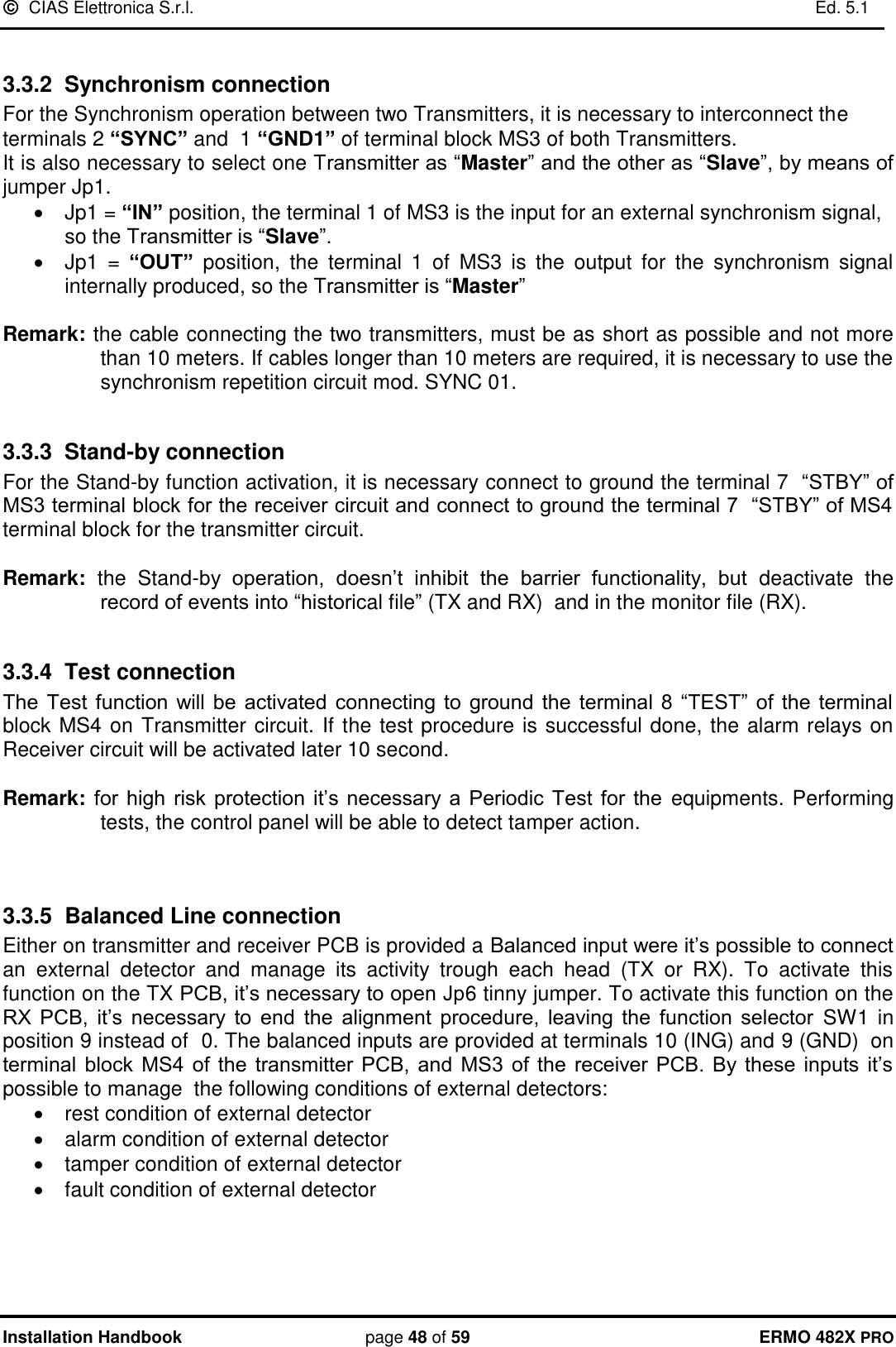   CIAS Elettronica S.r.l.    Ed. 5.1  Installation Handbook page 48 of 59 ERMO 482X PRO  3.3.2  Synchronism connection For the Synchronism operation between two Transmitters, it is necessary to interconnect the terminals 2 “SYNC” and  1 “GND1” of terminal block MS3 of both Transmitters.  It is also necessary to select one Transmitter as “Master” and the other as “Slave”, by means of jumper Jp1.   Jp1 = “IN” position, the terminal 1 of MS3 is the input for an external synchronism signal, so the Transmitter is “Slave”.   Jp1  =  “OUT”  position,  the  terminal  1  of  MS3  is  the  output  for  the  synchronism  signal internally produced, so the Transmitter is “Master”   Remark: the cable connecting the two transmitters, must be as short as possible and not more than 10 meters. If cables longer than 10 meters are required, it is necessary to use the synchronism repetition circuit mod. SYNC 01.  3.3.3  Stand-by connection For the Stand-by function activation, it is necessary connect to ground the terminal 7  “STBY” of MS3 terminal block for the receiver circuit and connect to ground the terminal 7  “STBY” of MS4 terminal block for the transmitter circuit.  Remark:  the  Stand-by  operation,  doesn’t  inhibit  the  barrier  functionality,  but  deactivate  the record of events into “historical file” (TX and RX)  and in the monitor file (RX).  3.3.4  Test connection  The  Test  function  will  be  activated  connecting  to  ground  the  terminal  8  “TEST”  of  the  terminal block MS4 on Transmitter circuit. If the test procedure is successful done, the alarm relays on Receiver circuit will be activated later 10 second.  Remark: for  high  risk protection  it’s necessary  a  Periodic  Test  for the  equipments. Performing tests, the control panel will be able to detect tamper action.    3.3.5  Balanced Line connection Either on transmitter and receiver PCB is provided a Balanced input were it’s possible to connect an  external  detector  and  manage  its  activity  trough  each  head  (TX  or  RX).  To  activate  this function on the TX PCB, it’s necessary to open Jp6 tinny jumper. To activate this function on the RX  PCB,  it’s  necessary  to  end  the  alignment  procedure,  leaving  the  function  selector SW1 in position 9 instead of  0. The balanced inputs are provided at terminals 10 (ING) and 9 (GND)  on terminal  block  MS4  of  the  transmitter  PCB,  and  MS3  of  the  receiver PCB.  By these  inputs  it’s possible to manage  the following conditions of external detectors:   rest condition of external detector   alarm condition of external detector   tamper condition of external detector   fault condition of external detector 