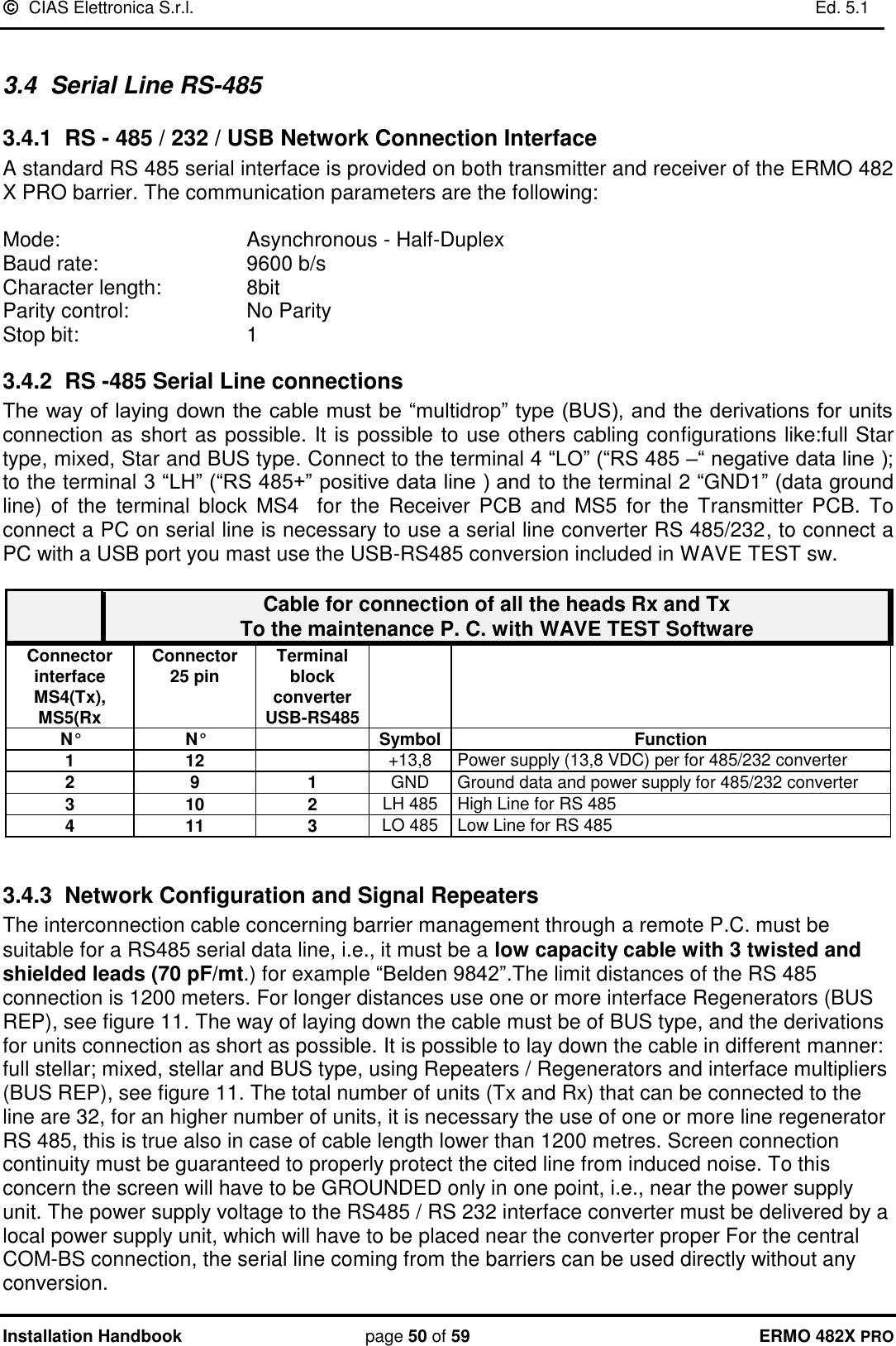   CIAS Elettronica S.r.l.    Ed. 5.1  Installation Handbook page 50 of 59 ERMO 482X PRO  3.4  Serial Line RS-485 3.4.1  RS - 485 / 232 / USB Network Connection Interface A standard RS 485 serial interface is provided on both transmitter and receiver of the ERMO 482 X PRO barrier. The communication parameters are the following:  Mode:       Asynchronous - Half-Duplex Baud rate:       9600 b/s Character length:     8bit Parity control:     No Parity  Stop bit:       1  3.4.2  RS -485 Serial Line connections The way of laying down the cable must be “multidrop” type (BUS), and the derivations for units connection as short as possible. It is possible to use others cabling configurations like:full Star type, mixed, Star and BUS type. Connect to the terminal 4 “LO” (“RS 485 –“ negative data line ); to the terminal 3 “LH” (“RS 485+” positive data line ) and to the terminal 2 “GND1” (data ground line)  of  the  terminal  block  MS4    for  the  Receiver  PCB  and  MS5  for  the  Transmitter  PCB.  To connect a PC on serial line is necessary to use a serial line converter RS 485/232, to connect a PC with a USB port you mast use the USB-RS485 conversion included in WAVE TEST sw.   Cable for connection of all the heads Rx and Tx  To the maintenance P. C. with WAVE TEST Software Connector interface MS4(Tx),  MS5(Rx Connector  25 pin  Terminal block converter USB-RS485   N° N°  Symbol Function 1 12  +13,8 Power supply (13,8 VDC) per for 485/232 converter  2 9 1 GND Ground data and power supply for 485/232 converter  3 10 2 LH 485 High Line for RS 485  4 11 3 LO 485 Low Line for RS 485   3.4.3  Network Configuration and Signal Repeaters The interconnection cable concerning barrier management through a remote P.C. must be suitable for a RS485 serial data line, i.e., it must be a low capacity cable with 3 twisted and shielded leads (70 pF/mt.) for example “Belden 9842”.The limit distances of the RS 485 connection is 1200 meters. For longer distances use one or more interface Regenerators (BUS REP), see figure 11. The way of laying down the cable must be of BUS type, and the derivations for units connection as short as possible. It is possible to lay down the cable in different manner: full stellar; mixed, stellar and BUS type, using Repeaters / Regenerators and interface multipliers (BUS REP), see figure 11. The total number of units (Tx and Rx) that can be connected to the line are 32, for an higher number of units, it is necessary the use of one or more line regenerator RS 485, this is true also in case of cable length lower than 1200 metres. Screen connection continuity must be guaranteed to properly protect the cited line from induced noise. To this concern the screen will have to be GROUNDED only in one point, i.e., near the power supply unit. The power supply voltage to the RS485 / RS 232 interface converter must be delivered by a local power supply unit, which will have to be placed near the converter proper For the central COM-BS connection, the serial line coming from the barriers can be used directly without any conversion. 