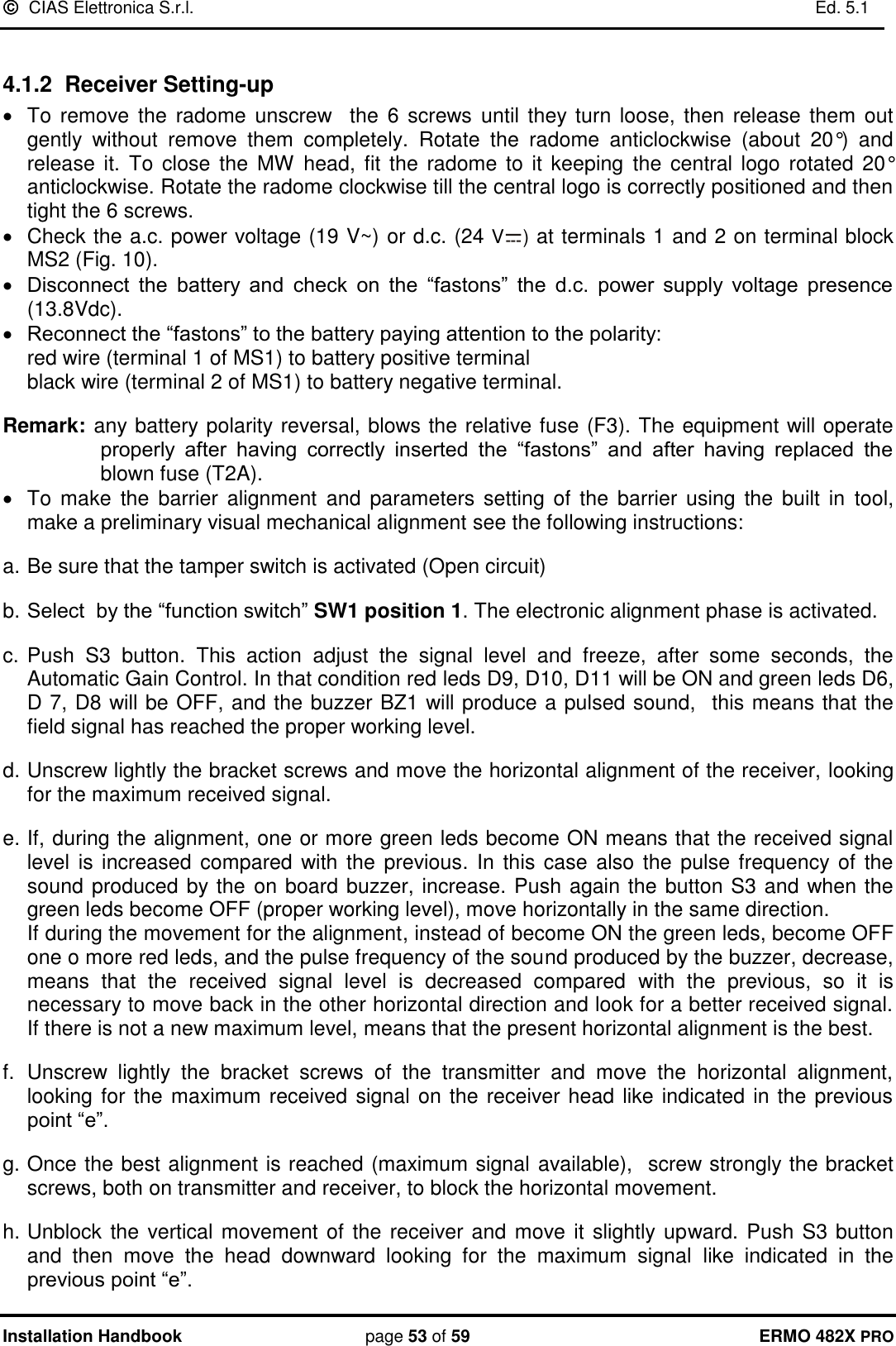   CIAS Elettronica S.r.l.    Ed. 5.1  Installation Handbook page 53 of 59 ERMO 482X PRO  4.1.2  Receiver Setting-up    To  remove the radome  unscrew   the  6  screws until  they turn loose, then release  them  out  gently  without  remove  them  completely.  Rotate  the  radome  anticlockwise  (about  20°)  and release  it.  To  close  the  MW head,  fit  the radome to  it keeping  the  central logo rotated 20° anticlockwise. Rotate the radome clockwise till the central logo is correctly positioned and then tight the 6 screws.    Check the a.c. power voltage (19 V~) or d.c. (24 V ) at terminals 1 and 2 on terminal block MS2 (Fig. 10).  Disconnect  the  battery  and  check  on  the  “fastons”  the  d.c.  power  supply  voltage  presence (13.8Vdc).  Reconnect the “fastons” to the battery paying attention to the polarity: red wire (terminal 1 of MS1) to battery positive terminal black wire (terminal 2 of MS1) to battery negative terminal.  Remark: any battery polarity reversal, blows the relative fuse (F3). The equipment will operate properly  after  having  correctly  inserted  the  “fastons”  and  after  having  replaced  the blown fuse (T2A).   To  make  the  barrier alignment  and  parameters setting of  the  barrier using  the  built  in  tool, make a preliminary visual mechanical alignment see the following instructions:  a. Be sure that the tamper switch is activated (Open circuit)   b. Select  by the “function switch” SW1 position 1. The electronic alignment phase is activated.   c. Push  S3  button.  This  action  adjust  the  signal  level  and  freeze,  after  some  seconds,  the Automatic Gain Control. In that condition red leds D9, D10, D11 will be ON and green leds D6, D 7, D8 will be OFF, and the buzzer BZ1 will produce a pulsed sound,   this means that the field signal has reached the proper working level.   d. Unscrew lightly the bracket screws and move the horizontal alignment of the receiver, looking for the maximum received signal.  e. If, during the alignment, one or more green leds become ON means that the received signal level is increased compared with the previous. In this case also  the pulse  frequency of the sound produced by the on board buzzer, increase. Push again the button S3 and when the green leds become OFF (proper working level), move horizontally in the same direction.  If during the movement for the alignment, instead of become ON the green leds, become OFF one o more red leds, and the pulse frequency of the sound produced by the buzzer, decrease, means  that  the  received  signal  level  is  decreased  compared  with  the  previous,  so  it  is necessary to move back in the other horizontal direction and look for a better received signal. If there is not a new maximum level, means that the present horizontal alignment is the best.  f.  Unscrew  lightly  the  bracket  screws  of  the  transmitter  and  move  the  horizontal  alignment, looking for the maximum received signal on the receiver head like indicated in the previous point “e”.  g. Once the best alignment is reached (maximum signal available),  screw strongly the bracket screws, both on transmitter and receiver, to block the horizontal movement.   h. Unblock the vertical movement of the receiver and move it slightly upward. Push S3 button and  then  move  the  head  downward  looking  for  the  maximum  signal  like  indicated  in  the previous point “e”. 