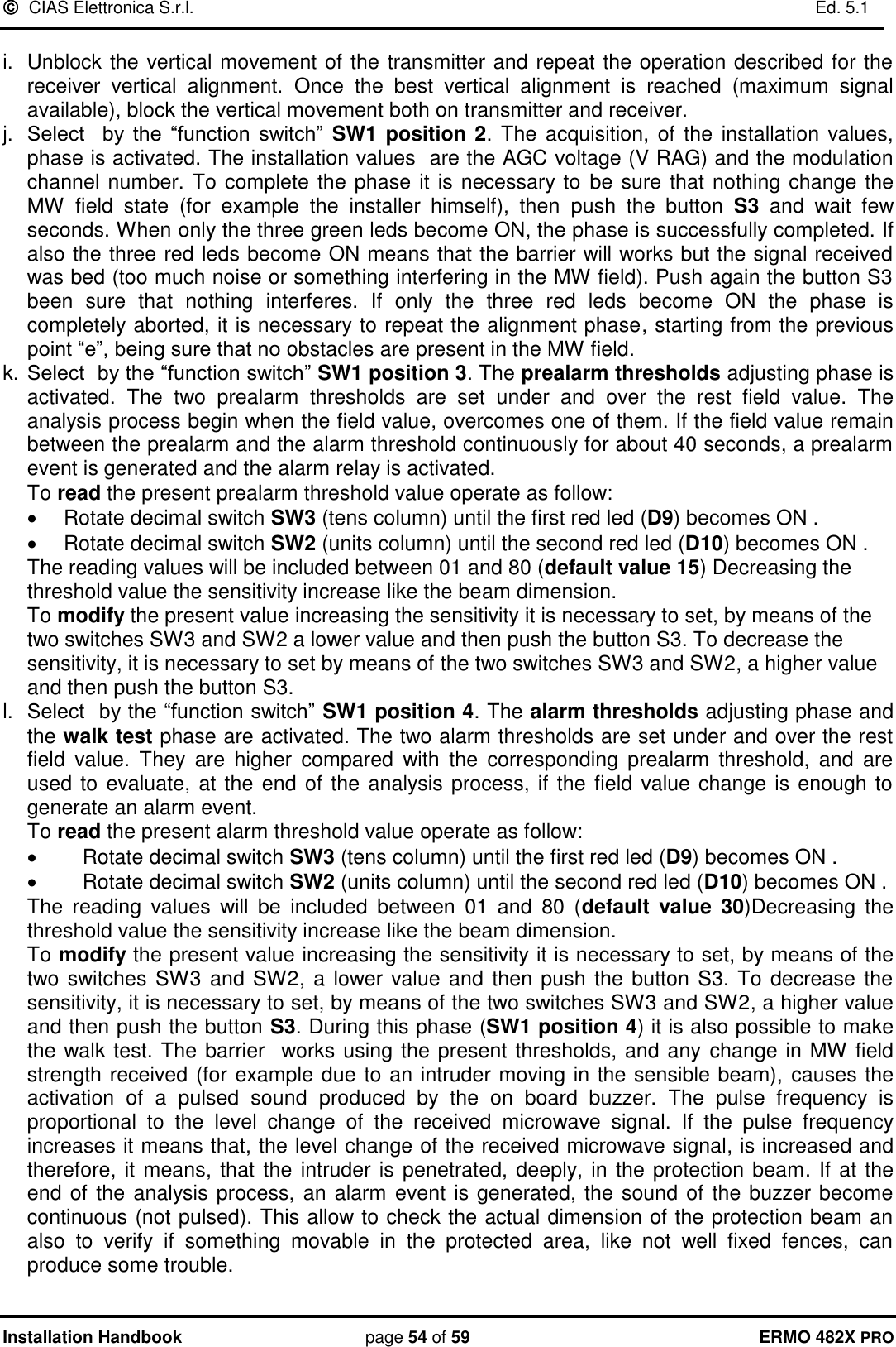   CIAS Elettronica S.r.l.    Ed. 5.1  Installation Handbook page 54 of 59 ERMO 482X PRO  i.  Unblock the vertical movement of the transmitter and repeat the operation described for the receiver  vertical  alignment.  Once  the  best  vertical  alignment  is  reached  (maximum  signal available), block the vertical movement both on transmitter and receiver.  j. Select    by  the  “function  switch”  SW1 position 2.  The  acquisition, of the installation  values, phase is activated. The installation values  are the AGC voltage (V RAG) and the modulation channel number. To complete the phase it is necessary to  be sure that nothing change the MW  field  state  (for  example  the  installer  himself),  then  push  the  button  S3 and  wait  few seconds. When only the three green leds become ON, the phase is successfully completed. If also the three red leds become ON means that the barrier will works but the signal received was bed (too much noise or something interfering in the MW field). Push again the button S3 been  sure  that  nothing  interferes.  If  only  the  three  red  leds  become  ON  the  phase  is completely aborted, it is necessary to repeat the alignment phase, starting from the previous point “e”, being sure that no obstacles are present in the MW field. k. Select  by the “function switch” SW1 position 3. The prealarm thresholds adjusting phase is activated.  The  two  prealarm  thresholds  are  set  under  and  over  the  rest  field  value.  The analysis process begin when the field value, overcomes one of them. If the field value remain between the prealarm and the alarm threshold continuously for about 40 seconds, a prealarm event is generated and the alarm relay is activated. To read the present prealarm threshold value operate as follow:   Rotate decimal switch SW3 (tens column) until the first red led (D9) becomes ON .   Rotate decimal switch SW2 (units column) until the second red led (D10) becomes ON .           The reading values will be included between 01 and 80 (default value 15) Decreasing the threshold value the sensitivity increase like the beam dimension.  To modify the present value increasing the sensitivity it is necessary to set, by means of the two switches SW3 and SW2 a lower value and then push the button S3. To decrease the sensitivity, it is necessary to set by means of the two switches SW3 and SW2, a higher value and then push the button S3. l. Select  by the “function switch” SW1 position 4. The alarm thresholds adjusting phase and the walk test phase are activated. The two alarm thresholds are set under and over the rest field  value.  They  are  higher  compared  with  the  corresponding  prealarm  threshold,  and  are used to evaluate, at the end of the analysis process, if the field value change is enough to generate an alarm event.  To read the present alarm threshold value operate as follow:   Rotate decimal switch SW3 (tens column) until the first red led (D9) becomes ON .   Rotate decimal switch SW2 (units column) until the second red led (D10) becomes ON .           The  reading  values  will  be  included  between  01  and  80  (default  value  30)Decreasing  the threshold value the sensitivity increase like the beam dimension.  To modify the present value increasing the sensitivity it is necessary to set, by means of the two switches SW3 and SW2, a lower value and then push the button S3. To decrease the sensitivity, it is necessary to set, by means of the two switches SW3 and SW2, a higher value and then push the button S3. During this phase (SW1 position 4) it is also possible to make the walk test. The barrier  works using the present thresholds, and any  change in MW field strength received (for example due to an intruder moving in the sensible beam), causes the activation  of  a  pulsed  sound  produced  by  the  on  board  buzzer.  The  pulse  frequency  is proportional  to  the  level  change  of  the  received  microwave  signal.  If  the  pulse  frequency increases it means that, the level change of the received microwave signal, is increased and therefore, it means, that the intruder is penetrated, deeply, in the protection beam. If at the end of the analysis process, an alarm event is generated, the sound of the buzzer become continuous (not pulsed). This allow to check the actual dimension of the protection beam an also  to  verify  if  something  movable  in  the  protected  area,  like  not  well  fixed  fences,  can produce some trouble.  