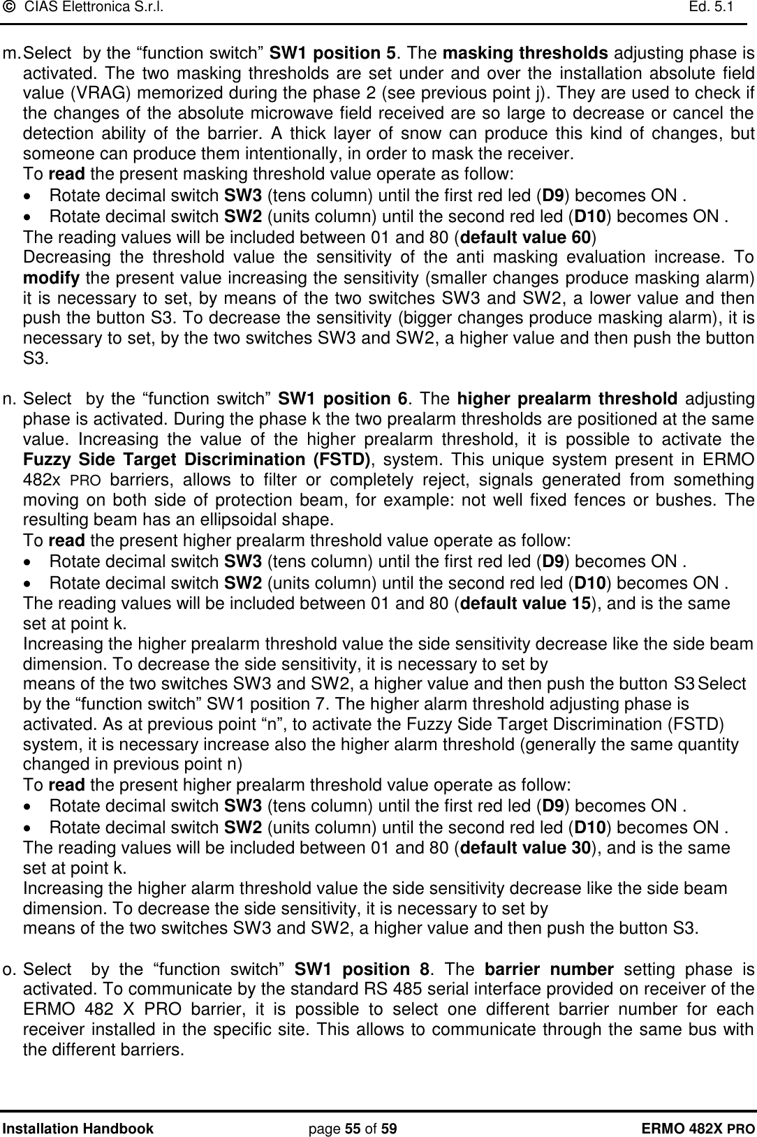   CIAS Elettronica S.r.l.    Ed. 5.1  Installation Handbook page 55 of 59 ERMO 482X PRO  m. Select  by the “function switch” SW1 position 5. The masking thresholds adjusting phase is activated. The two masking thresholds are set under and over the  installation absolute field value (VRAG) memorized during the phase 2 (see previous point j). They are used to check if the changes of the absolute microwave field received are so large to decrease or cancel the detection  ability of  the  barrier. A thick layer  of  snow can produce  this  kind of changes, but someone can produce them intentionally, in order to mask the receiver.   To read the present masking threshold value operate as follow:   Rotate decimal switch SW3 (tens column) until the first red led (D9) becomes ON .   Rotate decimal switch SW2 (units column) until the second red led (D10) becomes ON .           The reading values will be included between 01 and 80 (default value 60) Decreasing  the  threshold  value  the  sensitivity  of  the  anti  masking  evaluation  increase.  To modify the present value increasing the sensitivity (smaller changes produce masking alarm) it is necessary to set, by means of the two switches SW3 and SW2, a lower value and then push the button S3. To decrease the sensitivity (bigger changes produce masking alarm), it is necessary to set, by the two switches SW3 and SW2, a higher value and then push the button S3.   n. Select    by the  “function  switch”  SW1 position 6. The higher prealarm threshold adjusting phase is activated. During the phase k the two prealarm thresholds are positioned at the same value.  Increasing  the  value  of  the  higher  prealarm  threshold,  it  is  possible  to  activate  the Fuzzy Side  Target  Discrimination  (FSTD),  system.  This  unique  system  present  in  ERMO 482x  PRO  barriers,  allows  to  filter  or  completely  reject,  signals  generated  from  something moving on both side of protection beam, for example: not well fixed fences or bushes.  The resulting beam has an ellipsoidal shape.      To read the present higher prealarm threshold value operate as follow:   Rotate decimal switch SW3 (tens column) until the first red led (D9) becomes ON .   Rotate decimal switch SW2 (units column) until the second red led (D10) becomes ON .           The reading values will be included between 01 and 80 (default value 15), and is the same set at point k.  Increasing the higher prealarm threshold value the side sensitivity decrease like the side beam dimension. To decrease the side sensitivity, it is necessary to set by  means of the two switches SW3 and SW2, a higher value and then push the button S3 Select  by the “function switch” SW1 position 7. The higher alarm threshold adjusting phase is activated. As at previous point “n”, to activate the Fuzzy Side Target Discrimination (FSTD) system, it is necessary increase also the higher alarm threshold (generally the same quantity changed in previous point n)      To read the present higher prealarm threshold value operate as follow:   Rotate decimal switch SW3 (tens column) until the first red led (D9) becomes ON .   Rotate decimal switch SW2 (units column) until the second red led (D10) becomes ON .           The reading values will be included between 01 and 80 (default value 30), and is the same set at point k. Increasing the higher alarm threshold value the side sensitivity decrease like the side beam dimension. To decrease the side sensitivity, it is necessary to set by  means of the two switches SW3 and SW2, a higher value and then push the button S3.  o. Select    by  the  “function  switch”  SW1  position  8.  The  barrier number  setting  phase  is activated. To communicate by the standard RS 485 serial interface provided on receiver of the ERMO  482  X  PRO  barrier,  it  is  possible  to  select  one  different  barrier  number  for  each receiver installed in the specific site. This allows to communicate through the same bus with the different barriers.   
