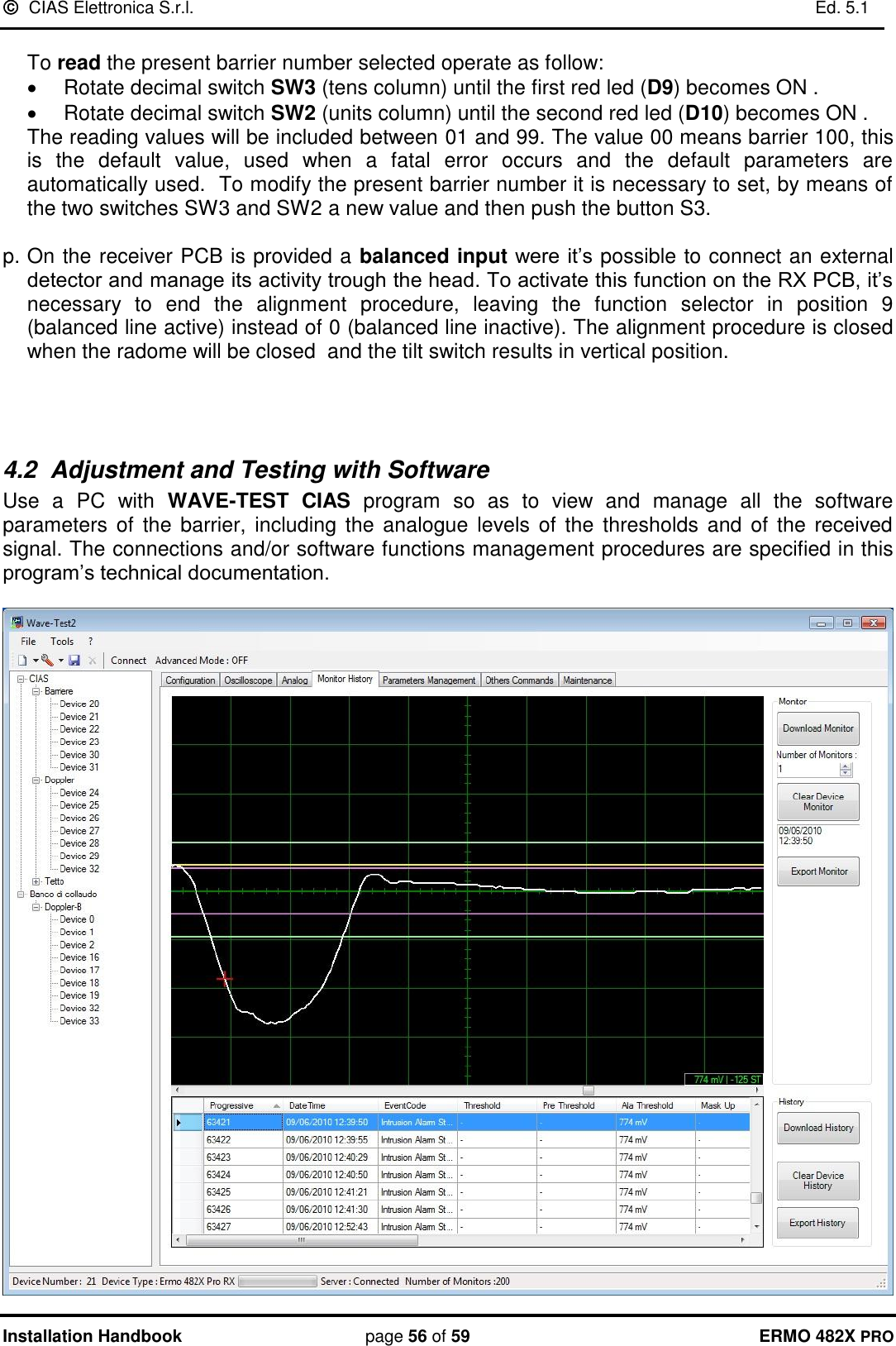   CIAS Elettronica S.r.l.    Ed. 5.1  Installation Handbook page 56 of 59 ERMO 482X PRO  To read the present barrier number selected operate as follow:   Rotate decimal switch SW3 (tens column) until the first red led (D9) becomes ON .   Rotate decimal switch SW2 (units column) until the second red led (D10) becomes ON .           The reading values will be included between 01 and 99. The value 00 means barrier 100, this is  the  default  value,  used  when  a  fatal  error  occurs  and  the  default  parameters  are automatically used.  To modify the present barrier number it is necessary to set, by means of the two switches SW3 and SW2 a new value and then push the button S3.  p. On the receiver PCB is provided a balanced input were it’s possible to connect an external detector and manage its activity trough the head. To activate this function on the RX PCB, it’s necessary  to  end  the  alignment  procedure,  leaving  the  function  selector  in  position  9 (balanced line active) instead of 0 (balanced line inactive). The alignment procedure is closed when the radome will be closed  and the tilt switch results in vertical position.    4.2  Adjustment and Testing with Software Use  a  PC  with  WAVE-TEST  CIAS  program  so  as  to  view  and  manage  all  the  software parameters of  the  barrier, including the analogue  levels of the thresholds  and  of  the received signal. The connections and/or software functions management procedures are specified in this program’s technical documentation.     