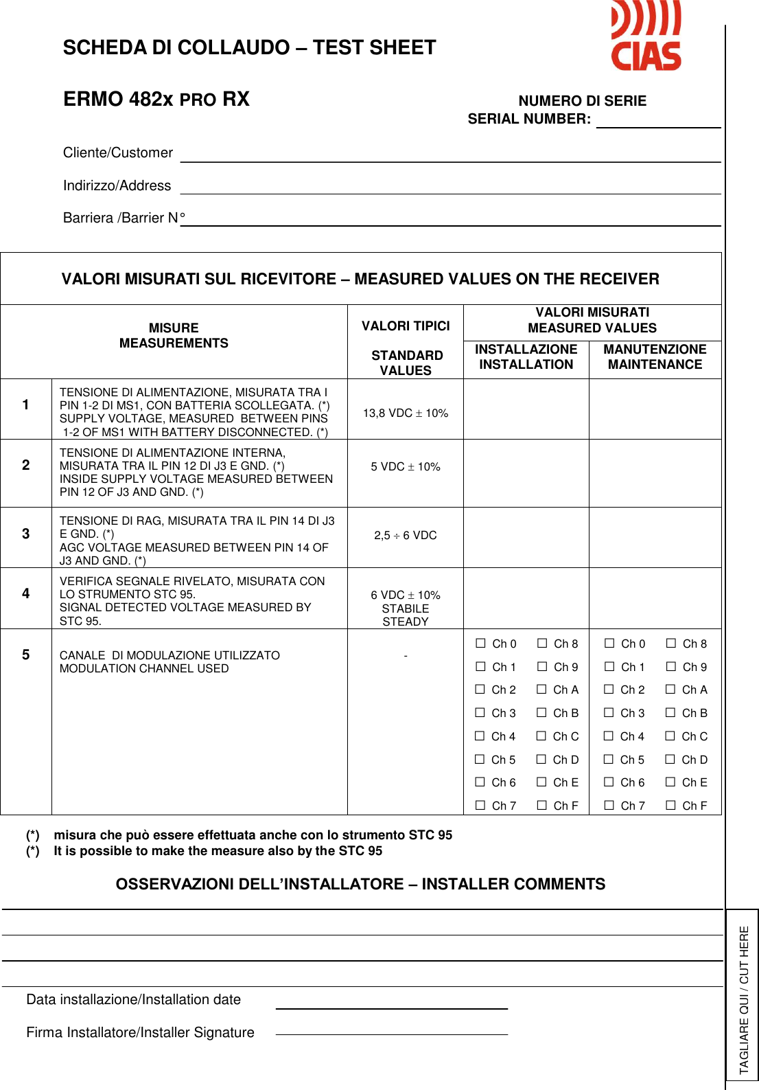        SCHEDA DI COLLAUDO – TEST SHEET      ERMO 482x PRO RX            NUMERO DI SERIE                       SERIAL NUMBER:      Cliente/Customer    Indirizzo/Address     Barriera /Barrier N°                                         (*)    misura che può essere effettuata anche con lo strumento STC 95 (*)    It is possible to make the measure also by the STC 95  OSSERVAZIONI DELL’INSTALLATORE – INSTALLER COMMENTS       Data installazione/Installation date  Firma Installatore/Installer Signature  VALORI MISURATI SUL RICEVITORE – MEASURED VALUES ON THE RECEIVER   MISURE MEASUREMENTS  VALORI TIPICI   STANDARD VALUES VALORI MISURATI MEASURED VALUES INSTALLAZIONE INSTALLATION MANUTENZIONE MAINTENANCE  1  TENSIONE DI ALIMENTAZIONE, MISURATA TRA I PIN 1-2 DI MS1, CON BATTERIA SCOLLEGATA. (*) SUPPLY VOLTAGE, MEASURED  BETWEEN PINS  1-2 OF MS1 WITH BATTERY DISCONNECTED. (*)   13,8 VDC  10%    2  TENSIONE DI ALIMENTAZIONE INTERNA, MISURATA TRA IL PIN 12 DI J3 E GND. (*)  INSIDE SUPPLY VOLTAGE MEASURED BETWEEN PIN 12 OF J3 AND GND. (*)   5 VDC  10%    3  TENSIONE DI RAG, MISURATA TRA IL PIN 14 DI J3 E GND. (*) AGC VOLTAGE MEASURED BETWEEN PIN 14 OF J3 AND GND. (*)   2,5  6 VDC    4  VERIFICA SEGNALE RIVELATO, MISURATA CON LO STRUMENTO STC 95. SIGNAL DETECTED VOLTAGE MEASURED BY  STC 95.   6 VDC  10% STABILE STEADY    5   CANALE  DI MODULAZIONE UTILIZZATO MODULATION CHANNEL USED   - □ Ch 0      □ Ch 8 □ Ch 1      □ Ch 9 □ Ch 2      □ Ch A □ Ch 3      □ Ch B □ Ch 4      □ Ch C □ Ch 5      □ Ch D □ Ch 6      □ Ch E □ Ch 7      □ Ch F □ Ch 0      □ Ch 8 □ Ch 1      □ Ch 9 □ Ch 2      □ Ch A □ Ch 3      □ Ch B □ Ch 4      □ Ch C □ Ch 5      □ Ch D □ Ch 6      □ Ch E □ Ch 7      □ Ch F TAGLIARE QUI / CUT HERE 