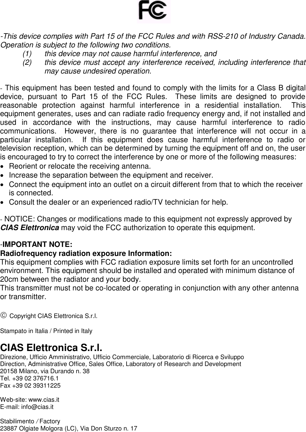         -This device complies with Part 15 of the FCC Rules and with RSS-210 of Industry Canada. Operation is subject to the following two conditions.  (1)  this device may not cause harmful interference, and  (2)  this device must accept any interference received, including interference that may cause undesired operation.  - This equipment has been tested and found to comply with the limits for a Class B digital device,  pursuant  to  Part  15  of  the  FCC  Rules.    These  limits  are  designed  to  provide reasonable  protection  against  harmful  interference  in  a  residential  installation.    This equipment generates, uses and can radiate radio frequency energy and, if not installed and used  in  accordance  with  the  instructions,  may  cause  harmful  interference  to  radio communications.    However,  there  is  no  guarantee  that  interference  will  not  occur  in  a particular  installation.    If  this  equipment  does  cause  harmful  interference  to  radio  or television reception, which can be determined by turning the equipment off and on, the user is encouraged to try to correct the interference by one or more of the following measures:   Reorient or relocate the receiving antenna.   Increase the separation between the equipment and receiver.   Connect the equipment into an outlet on a circuit different from that to which the receiver is connected.   Consult the dealer or an experienced radio/TV technician for help.  - NOTICE: Changes or modifications made to this equipment not expressly approved by CIAS Elettronica may void the FCC authorization to operate this equipment.  -IMPORTANT NOTE: Radiofrequency radiation exposure Information: This equipment complies with FCC radiation exposure limits set forth for an uncontrolled environment. This equipment should be installed and operated with minimum distance of 20cm between the radiator and your body. This transmitter must not be co-located or operating in conjunction with any other antenna or transmitter.   Copyright CIAS Elettronica S.r.l.  Stampato in Italia / Printed in Italy  CIAS Elettronica S.r.l. Direzione, Ufficio Amministrativo, Ufficio Commerciale, Laboratorio di Ricerca e Sviluppo  Direction, Administrative Office, Sales Office, Laboratory of Research and Development 20158 Milano, via Durando n. 38 Tel. +39 02 376716.1 Fax +39 02 39311225  Web-site: www.cias.it E-mail: info@cias.it  Stabilimento / Factory 23887 Olgiate Molgora (LC), Via Don Sturzo n. 17 