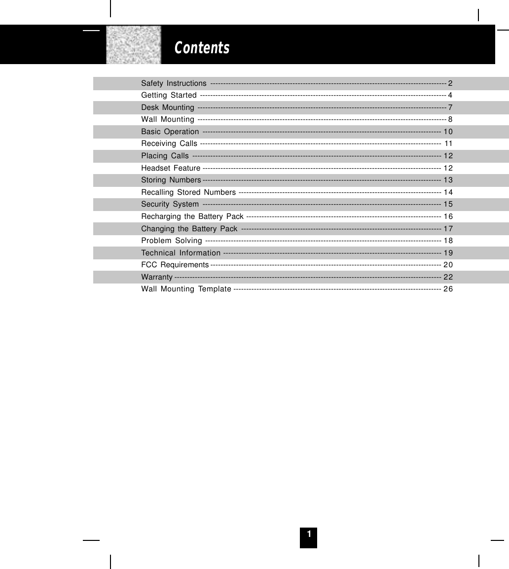 1ContentsSafety Instructions -------------------------------------------------------------------------------------------- 2Getting Started ------------------------------------------------------------------------------------------------ 4Desk Mounting ------------------------------------------------------------------------------------------------- 7Wall Mounting ------------------------------------------------------------------------------------------------- 8Basic Operation --------------------------------------------------------------------------------------------- 10Receiving Calls ---------------------------------------------------------------------------------------------- 11Placing Calls ------------------------------------------------------------------------------------------------- 12Headset Feature --------------------------------------------------------------------------------------------- 12Storing Numbers --------------------------------------------------------------------------------------------- 13Recalling Stored Numbers ------------------------------------------------------------------------------- 14Security System --------------------------------------------------------------------------------------------- 15Recharging the Battery Pack ---------------------------------------------------------------------------- 16Changing the Battery Pack ------------------------------------------------------------------------------ 17Problem Solving -------------------------------------------------------------------------------------------- 18Technical Information ------------------------------------------------------------------------------------- 19FCC Requirements ------------------------------------------------------------------------------------------ 20Warranty -------------------------------------------------------------------------------------------------------- 22Wall Mounting Template --------------------------------------------------------------------------------- 26